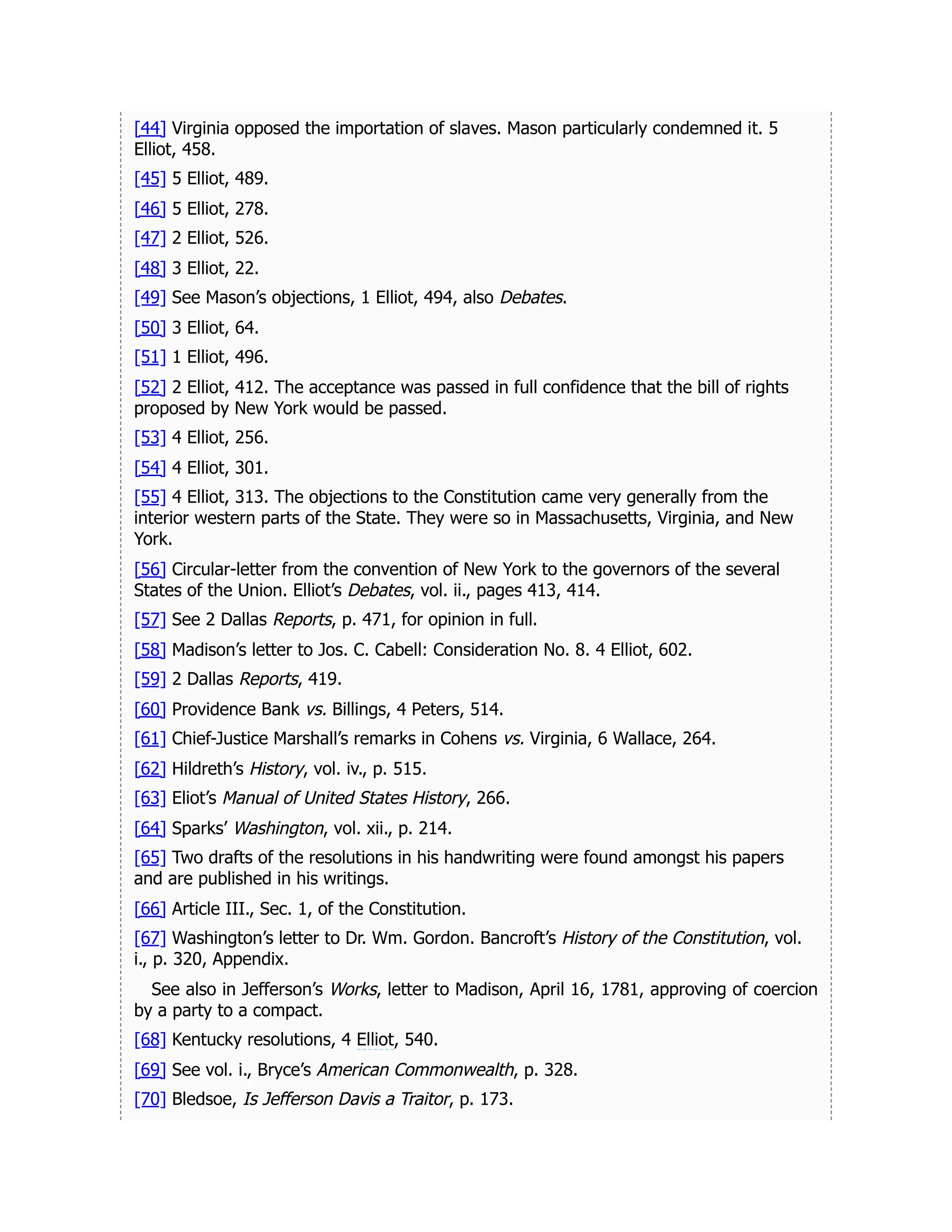 [44] Virginia opposed the importation of slaves. Mason particularly condemned it. 5
Elliot, 458.
[45] 5 Elliot, 489.
[46] 5 Elliot, 278.
[47] 2 Elliot, 526.
[48] 3 Elliot, 22.
[49] See Mason’s objections, 1 Elliot, 494, also Debates.
[50] 3 Elliot, 64.
[51] 1 Elliot, 496.
[52] 2 Elliot, 412. The acceptance was passed in full confidence that the bill of rights
proposed by New York would be passed.
[53] 4 Elliot, 256.
[54] 4 Elliot, 301.
[55] 4 Elliot, 313. The objections to the Constitution came very generally from the
interior western parts of the State. They were so in Massachusetts, Virginia, and New
York.
[56] Circular-letter from the convention of New York to the governors of the several
States of the Union. Elliot’s Debates, vol. ii., pages 413, 414.
[57] See 2 Dallas Reports, p. 471, for opinion in full.
[58] Madison’s letter to Jos. C. Cabell: Consideration No. 8. 4 Elliot, 602.
[59] 2 Dallas Reports, 419.
[60] Providence Bank vs. Billings, 4 Peters, 514.
[61] Chief-Justice Marshall’s remarks in Cohens vs. Virginia, 6 Wallace, 264.
[62] Hildreth’s History, vol. iv., p. 515.
[63] Eliot’s Manual of United States History, 266.
[64] Sparks’ Washington, vol. xii., p. 214.
[65] Two drafts of the resolutions in his handwriting were found amongst his papers
and are published in his writings.
[66] Article III., Sec. 1, of the Constitution.
[67] Washington’s letter to Dr. Wm. Gordon. Bancroft’s History of the Constitution, vol.
i., p. 320, Appendix.
See also in Jefferson’s Works, letter to Madison, April 16, 1781, approving of coercion
by a party to a compact.
[68] Kentucky resolutions, 4 Elliot, 540.
[69] See vol. i., Bryce’s American Commonwealth, p. 328.
[70] Bledsoe, Is Jefferson Davis a Traitor, p. 173.
 