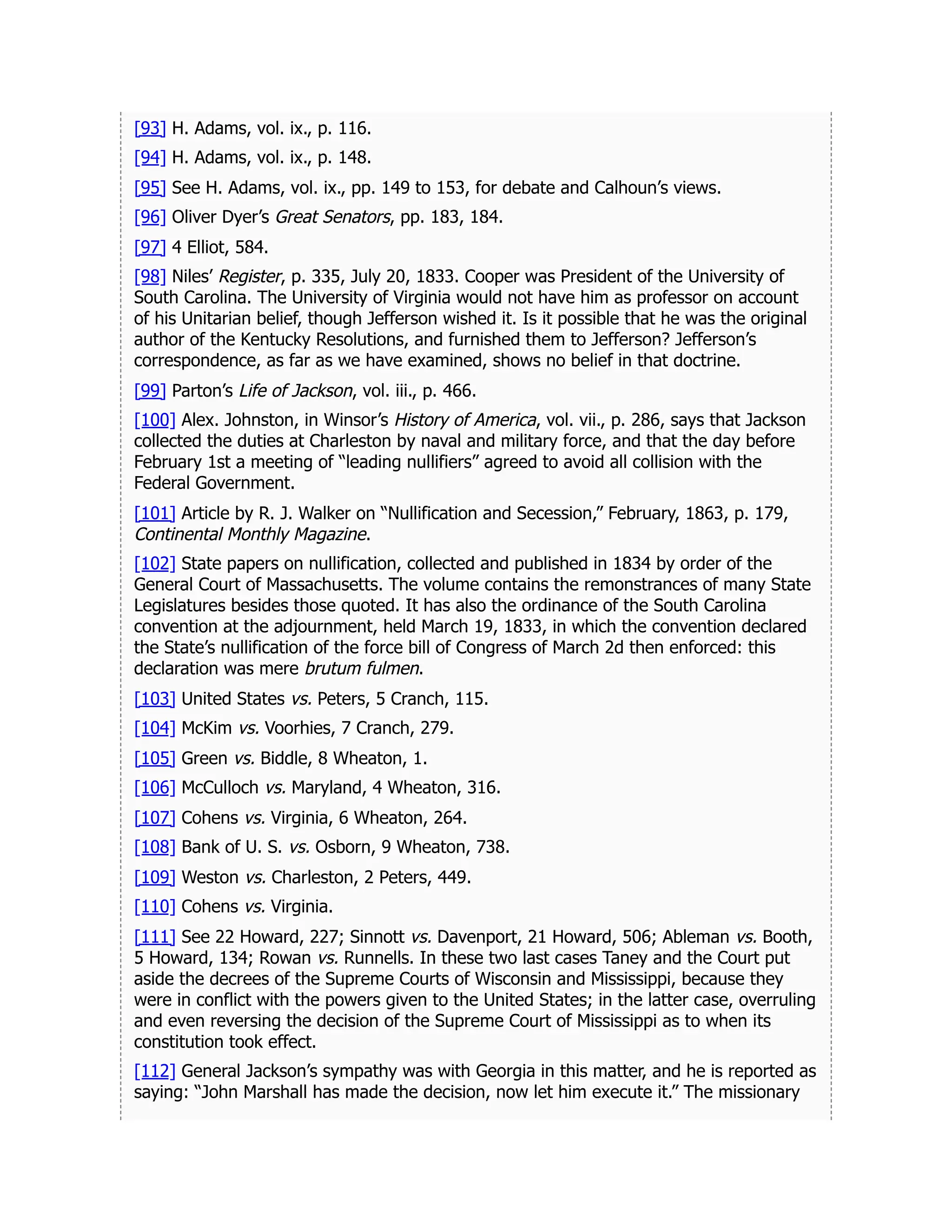 [93] H. Adams, vol. ix., p. 116.
[94] H. Adams, vol. ix., p. 148.
[95] See H. Adams, vol. ix., pp. 149 to 153, for debate and Calhoun’s views.
[96] Oliver Dyer’s Great Senators, pp. 183, 184.
[97] 4 Elliot, 584.
[98] Niles’ Register, p. 335, July 20, 1833. Cooper was President of the University of
South Carolina. The University of Virginia would not have him as professor on account
of his Unitarian belief, though Jefferson wished it. Is it possible that he was the original
author of the Kentucky Resolutions, and furnished them to Jefferson? Jefferson’s
correspondence, as far as we have examined, shows no belief in that doctrine.
[99] Parton’s Life of Jackson, vol. iii., p. 466.
[100] Alex. Johnston, in Winsor’s History of America, vol. vii., p. 286, says that Jackson
collected the duties at Charleston by naval and military force, and that the day before
February 1st a meeting of “leading nullifiers” agreed to avoid all collision with the
Federal Government.
[101] Article by R. J. Walker on “Nullification and Secession,” February, 1863, p. 179,
Continental Monthly Magazine.
[102] State papers on nullification, collected and published in 1834 by order of the
General Court of Massachusetts. The volume contains the remonstrances of many State
Legislatures besides those quoted. It has also the ordinance of the South Carolina
convention at the adjournment, held March 19, 1833, in which the convention declared
the State’s nullification of the force bill of Congress of March 2d then enforced: this
declaration was mere brutum fulmen.
[103] United States vs. Peters, 5 Cranch, 115.
[104] McKim vs. Voorhies, 7 Cranch, 279.
[105] Green vs. Biddle, 8 Wheaton, 1.
[106] McCulloch vs. Maryland, 4 Wheaton, 316.
[107] Cohens vs. Virginia, 6 Wheaton, 264.
[108] Bank of U. S. vs. Osborn, 9 Wheaton, 738.
[109] Weston vs. Charleston, 2 Peters, 449.
[110] Cohens vs. Virginia.
[111] See 22 Howard, 227; Sinnott vs. Davenport, 21 Howard, 506; Ableman vs. Booth,
5 Howard, 134; Rowan vs. Runnells. In these two last cases Taney and the Court put
aside the decrees of the Supreme Courts of Wisconsin and Mississippi, because they
were in conflict with the powers given to the United States; in the latter case, overruling
and even reversing the decision of the Supreme Court of Mississippi as to when its
constitution took effect.
[112] General Jackson’s sympathy was with Georgia in this matter, and he is reported as
saying: “John Marshall has made the decision, now let him execute it.” The missionary
 