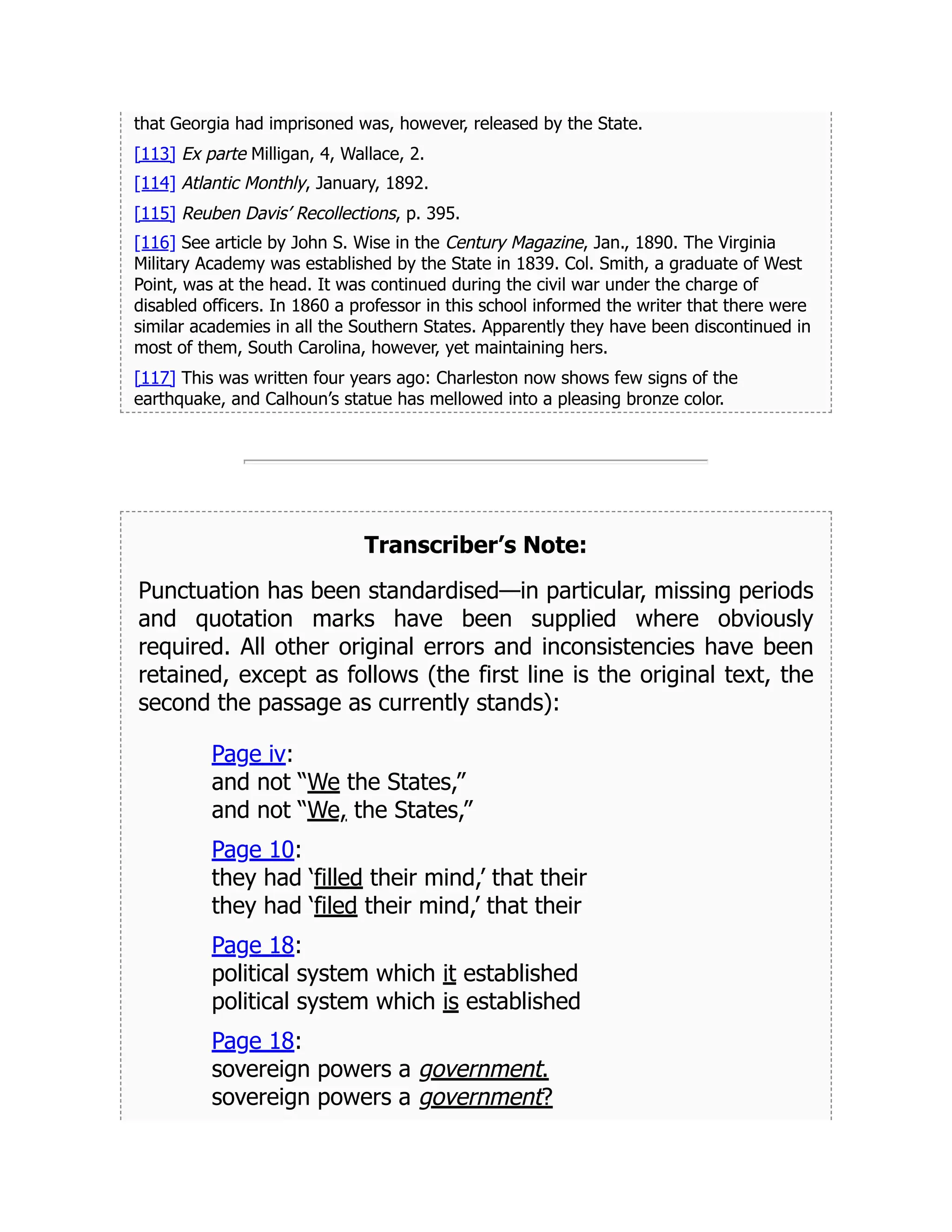 that Georgia had imprisoned was, however, released by the State.
[113] Ex parte Milligan, 4, Wallace, 2.
[114] Atlantic Monthly, January, 1892.
[115] Reuben Davis’ Recollections, p. 395.
[116] See article by John S. Wise in the Century Magazine, Jan., 1890. The Virginia
Military Academy was established by the State in 1839. Col. Smith, a graduate of West
Point, was at the head. It was continued during the civil war under the charge of
disabled officers. In 1860 a professor in this school informed the writer that there were
similar academies in all the Southern States. Apparently they have been discontinued in
most of them, South Carolina, however, yet maintaining hers.
[117] This was written four years ago: Charleston now shows few signs of the
earthquake, and Calhoun’s statue has mellowed into a pleasing bronze color.
Transcriber’s Note:
Punctuation has been standardised—in particular, missing periods
and quotation marks have been supplied where obviously
required. All other original errors and inconsistencies have been
retained, except as follows (the first line is the original text, the
second the passage as currently stands):
Page iv:
and not “We the States,”
and not “We, the States,”
Page 10:
they had ‘filled their mind,’ that their
they had ‘filed their mind,’ that their
Page 18:
political system which it established
political system which is established
Page 18:
sovereign powers a government.
sovereign powers a government?
 