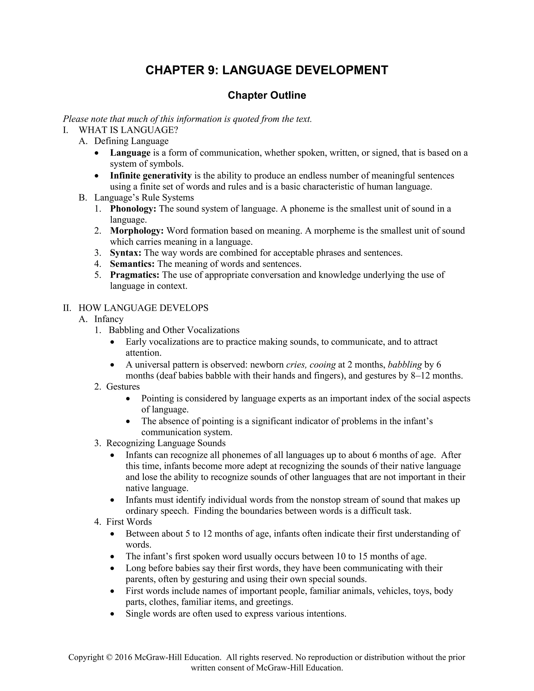 Copyright © 2016 McGraw-Hill Education. All rights reserved. No reproduction or distribution without the prior
written consent of McGraw-Hill Education.
CHAPTER 9: LANGUAGE DEVELOPMENT
Chapter Outline
Please note that much of this information is quoted from the text.
I. WHAT IS LANGUAGE?
A. Defining Language
• Language is a form of communication, whether spoken, written, or signed, that is based on a
system of symbols.
• Infinite generativity is the ability to produce an endless number of meaningful sentences
using a finite set of words and rules and is a basic characteristic of human language.
B. Language’s Rule Systems
1. Phonology: The sound system of language. A phoneme is the smallest unit of sound in a
language.
2. Morphology: Word formation based on meaning. A morpheme is the smallest unit of sound
which carries meaning in a language.
3. Syntax: The way words are combined for acceptable phrases and sentences.
4. Semantics: The meaning of words and sentences.
5. Pragmatics: The use of appropriate conversation and knowledge underlying the use of
language in context.
II. HOW LANGUAGE DEVELOPS
A. Infancy
1. Babbling and Other Vocalizations
• Early vocalizations are to practice making sounds, to communicate, and to attract
attention.
• A universal pattern is observed: newborn cries, cooing at 2 months, babbling by 6
months (deaf babies babble with their hands and fingers), and gestures by 8–12 months.
2. Gestures
• Pointing is considered by language experts as an important index of the social aspects
of language.
• The absence of pointing is a significant indicator of problems in the infant’s
communication system.
3. Recognizing Language Sounds
• Infants can recognize all phonemes of all languages up to about 6 months of age. After
this time, infants become more adept at recognizing the sounds of their native language
and lose the ability to recognize sounds of other languages that are not important in their
native language.
• Infants must identify individual words from the nonstop stream of sound that makes up
ordinary speech. Finding the boundaries between words is a difficult task.
4. First Words
• Between about 5 to 12 months of age, infants often indicate their first understanding of
words.
• The infant’s first spoken word usually occurs between 10 to 15 months of age.
• Long before babies say their first words, they have been communicating with their
parents, often by gesturing and using their own special sounds.
• First words include names of important people, familiar animals, vehicles, toys, body
parts, clothes, familiar items, and greetings.
• Single words are often used to express various intentions.
 