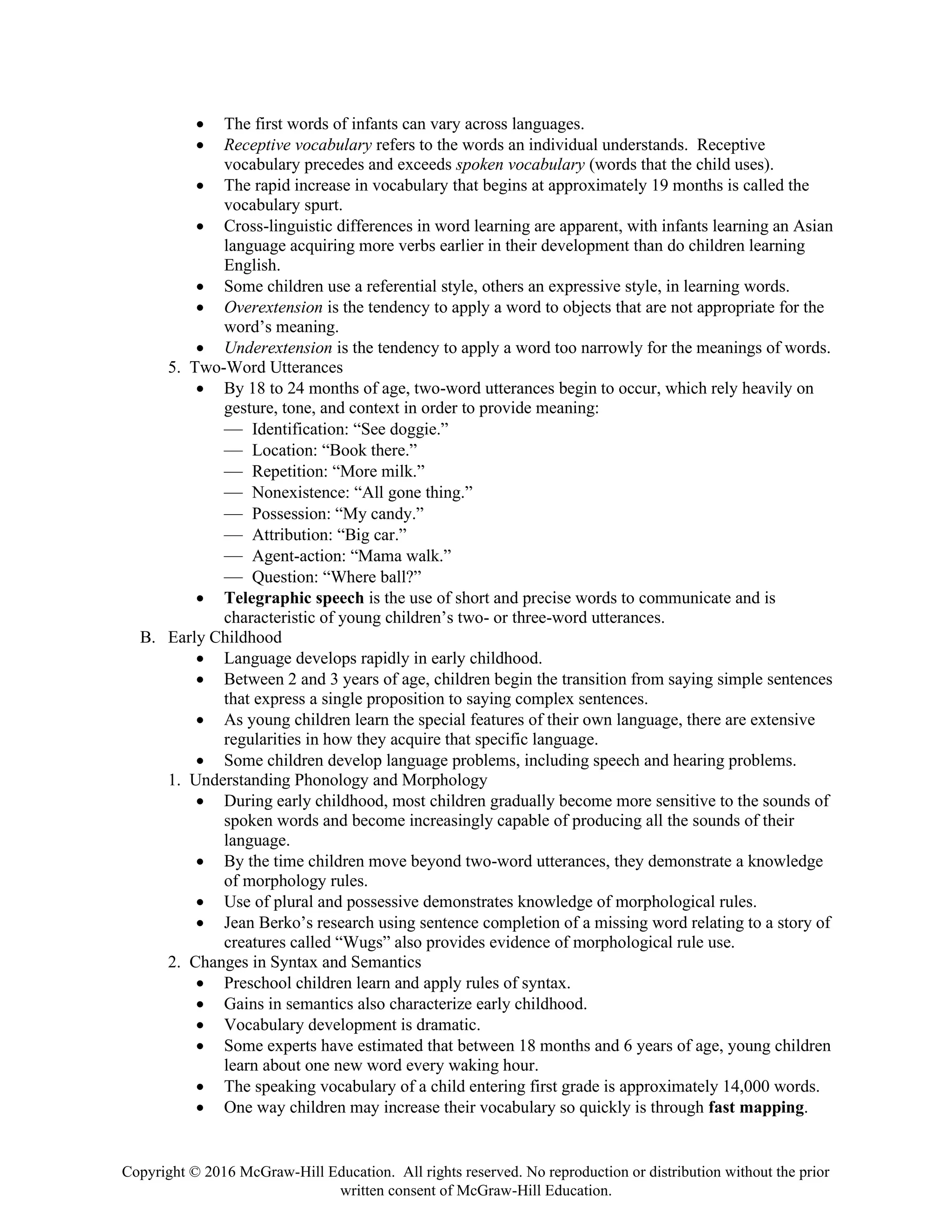 Copyright © 2016 McGraw-Hill Education. All rights reserved. No reproduction or distribution without the prior
written consent of McGraw-Hill Education.
• The first words of infants can vary across languages.
• Receptive vocabulary refers to the words an individual understands. Receptive
vocabulary precedes and exceeds spoken vocabulary (words that the child uses).
• The rapid increase in vocabulary that begins at approximately 19 months is called the
vocabulary spurt.
• Cross-linguistic differences in word learning are apparent, with infants learning an Asian
language acquiring more verbs earlier in their development than do children learning
English.
• Some children use a referential style, others an expressive style, in learning words.
• Overextension is the tendency to apply a word to objects that are not appropriate for the
word’s meaning.
• Underextension is the tendency to apply a word too narrowly for the meanings of words.
5. Two-Word Utterances
• By 18 to 24 months of age, two-word utterances begin to occur, which rely heavily on
gesture, tone, and context in order to provide meaning:
— Identification: “See doggie.”
— Location: “Book there.”
— Repetition: “More milk.”
— Nonexistence: “All gone thing.”
— Possession: “My candy.”
— Attribution: “Big car.”
— Agent-action: “Mama walk.”
— Question: “Where ball?”
• Telegraphic speech is the use of short and precise words to communicate and is
characteristic of young children’s two- or three-word utterances.
B. Early Childhood
• Language develops rapidly in early childhood.
• Between 2 and 3 years of age, children begin the transition from saying simple sentences
that express a single proposition to saying complex sentences.
• As young children learn the special features of their own language, there are extensive
regularities in how they acquire that specific language.
• Some children develop language problems, including speech and hearing problems.
1. Understanding Phonology and Morphology
• During early childhood, most children gradually become more sensitive to the sounds of
spoken words and become increasingly capable of producing all the sounds of their
language.
• By the time children move beyond two-word utterances, they demonstrate a knowledge
of morphology rules.
• Use of plural and possessive demonstrates knowledge of morphological rules.
• Jean Berko’s research using sentence completion of a missing word relating to a story of
creatures called “Wugs” also provides evidence of morphological rule use.
2. Changes in Syntax and Semantics
• Preschool children learn and apply rules of syntax.
• Gains in semantics also characterize early childhood.
• Vocabulary development is dramatic.
• Some experts have estimated that between 18 months and 6 years of age, young children
learn about one new word every waking hour.
• The speaking vocabulary of a child entering first grade is approximately 14,000 words.
• One way children may increase their vocabulary so quickly is through fast mapping.
 