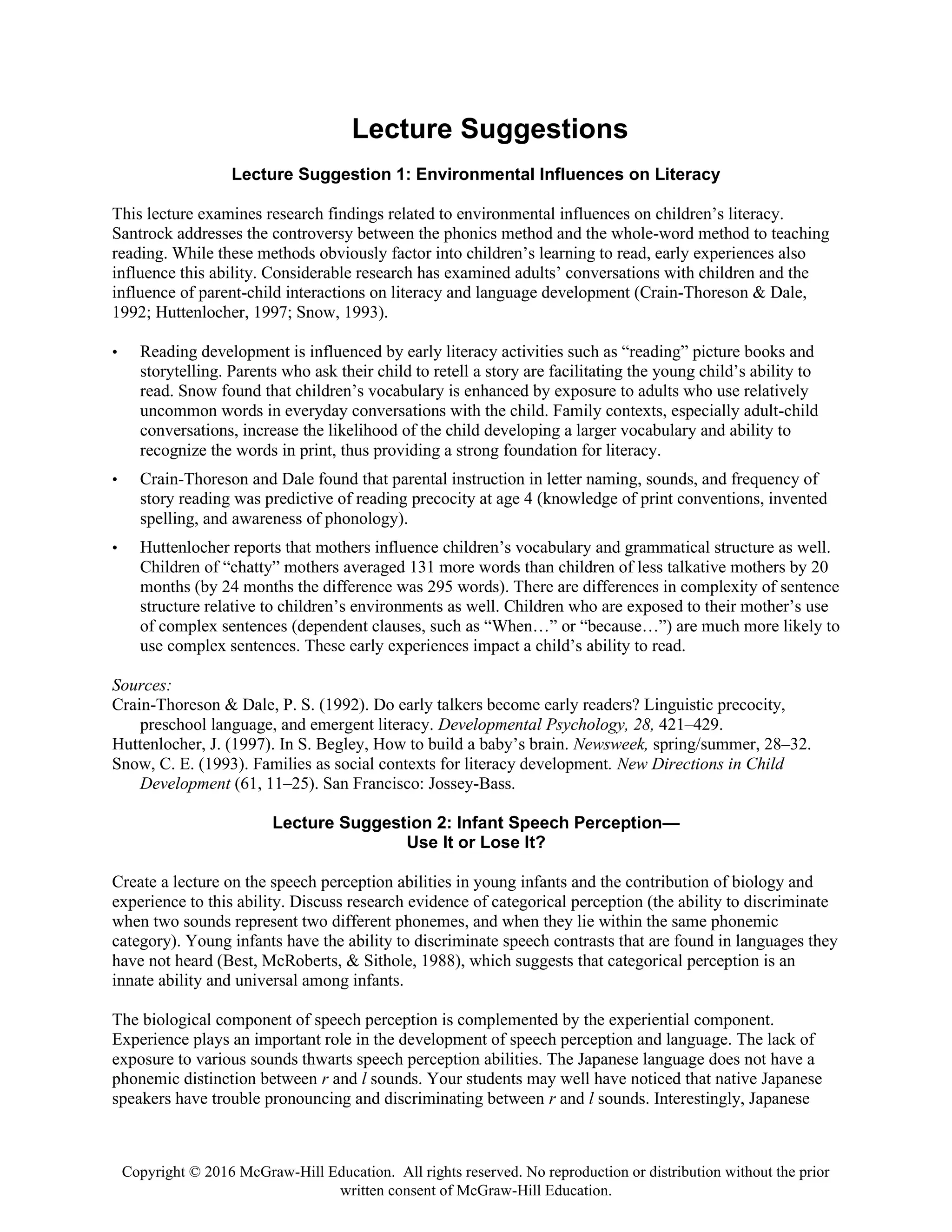Copyright © 2016 McGraw-Hill Education. All rights reserved. No reproduction or distribution without the prior
written consent of McGraw-Hill Education.
Lecture Suggestions
Lecture Suggestion 1: Environmental Influences on Literacy
This lecture examines research findings related to environmental influences on children’s literacy.
Santrock addresses the controversy between the phonics method and the whole-word method to teaching
reading. While these methods obviously factor into children’s learning to read, early experiences also
influence this ability. Considerable research has examined adults’ conversations with children and the
influence of parent-child interactions on literacy and language development (Crain-Thoreson & Dale,
1992; Huttenlocher, 1997; Snow, 1993).
• Reading development is influenced by early literacy activities such as “reading” picture books and
storytelling. Parents who ask their child to retell a story are facilitating the young child’s ability to
read. Snow found that children’s vocabulary is enhanced by exposure to adults who use relatively
uncommon words in everyday conversations with the child. Family contexts, especially adult-child
conversations, increase the likelihood of the child developing a larger vocabulary and ability to
recognize the words in print, thus providing a strong foundation for literacy.
• Crain-Thoreson and Dale found that parental instruction in letter naming, sounds, and frequency of
story reading was predictive of reading precocity at age 4 (knowledge of print conventions, invented
spelling, and awareness of phonology).
• Huttenlocher reports that mothers influence children’s vocabulary and grammatical structure as well.
Children of “chatty” mothers averaged 131 more words than children of less talkative mothers by 20
months (by 24 months the difference was 295 words). There are differences in complexity of sentence
structure relative to children’s environments as well. Children who are exposed to their mother’s use
of complex sentences (dependent clauses, such as “When…” or “because…”) are much more likely to
use complex sentences. These early experiences impact a child’s ability to read.
Sources:
Crain-Thoreson & Dale, P. S. (1992). Do early talkers become early readers? Linguistic precocity,
preschool language, and emergent literacy. Developmental Psychology, 28, 421–429.
Huttenlocher, J. (1997). In S. Begley, How to build a baby’s brain. Newsweek, spring/summer, 28–32.
Snow, C. E. (1993). Families as social contexts for literacy development. New Directions in Child
Development (61, 11–25). San Francisco: Jossey-Bass.
Lecture Suggestion 2: Infant Speech Perception—
Use It or Lose It?
Create a lecture on the speech perception abilities in young infants and the contribution of biology and
experience to this ability. Discuss research evidence of categorical perception (the ability to discriminate
when two sounds represent two different phonemes, and when they lie within the same phonemic
category). Young infants have the ability to discriminate speech contrasts that are found in languages they
have not heard (Best, McRoberts, & Sithole, 1988), which suggests that categorical perception is an
innate ability and universal among infants.
The biological component of speech perception is complemented by the experiential component.
Experience plays an important role in the development of speech perception and language. The lack of
exposure to various sounds thwarts speech perception abilities. The Japanese language does not have a
phonemic distinction between r and l sounds. Your students may well have noticed that native Japanese
speakers have trouble pronouncing and discriminating between r and l sounds. Interestingly, Japanese
 
