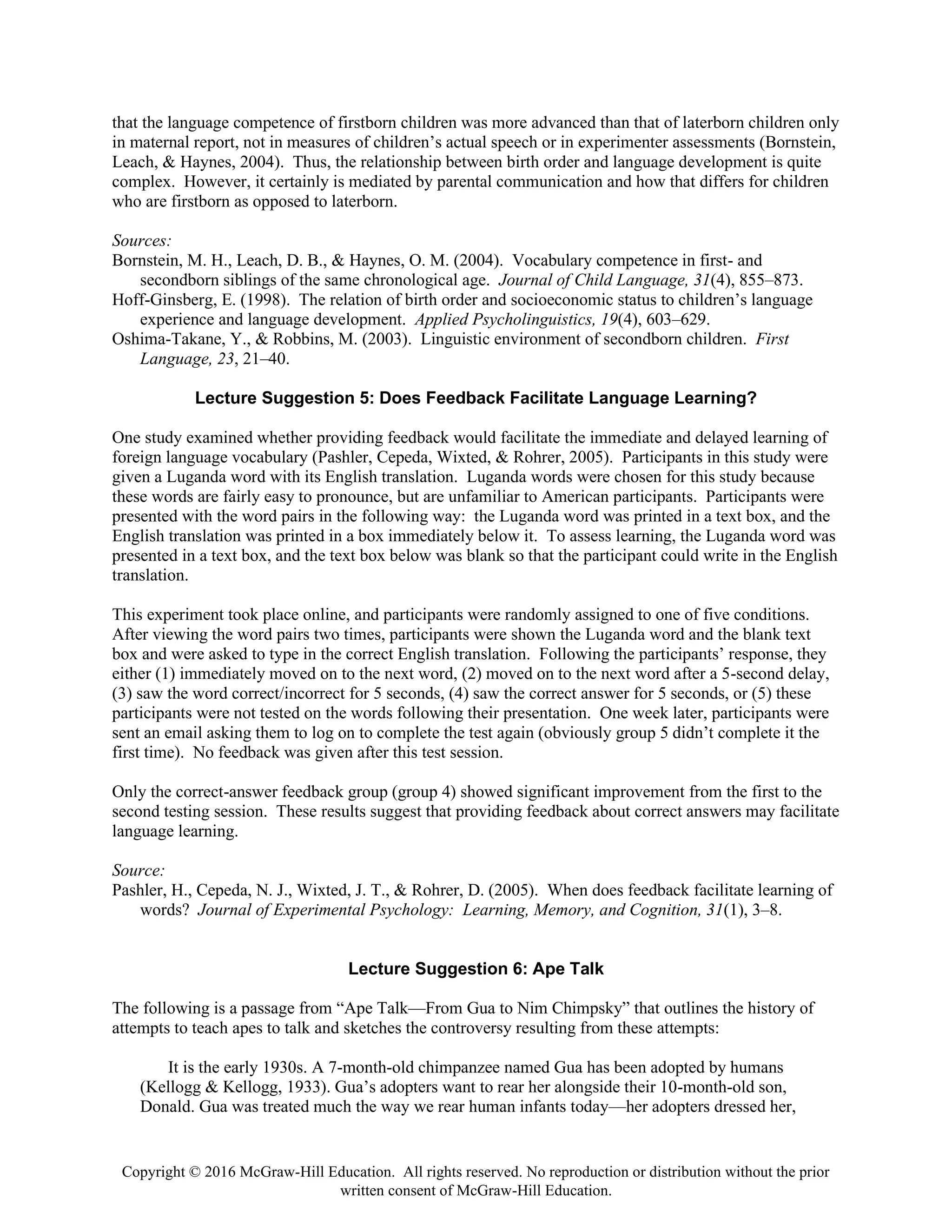 Copyright © 2016 McGraw-Hill Education. All rights reserved. No reproduction or distribution without the prior
written consent of McGraw-Hill Education.
that the language competence of firstborn children was more advanced than that of laterborn children only
in maternal report, not in measures of children’s actual speech or in experimenter assessments (Bornstein,
Leach, & Haynes, 2004). Thus, the relationship between birth order and language development is quite
complex. However, it certainly is mediated by parental communication and how that differs for children
who are firstborn as opposed to laterborn.
Sources:
Bornstein, M. H., Leach, D. B., & Haynes, O. M. (2004). Vocabulary competence in first- and
secondborn siblings of the same chronological age. Journal of Child Language, 31(4), 855–873.
Hoff-Ginsberg, E. (1998). The relation of birth order and socioeconomic status to children’s language
experience and language development. Applied Psycholinguistics, 19(4), 603–629.
Oshima-Takane, Y., & Robbins, M. (2003). Linguistic environment of secondborn children. First
Language, 23, 21–40.
Lecture Suggestion 5: Does Feedback Facilitate Language Learning?
One study examined whether providing feedback would facilitate the immediate and delayed learning of
foreign language vocabulary (Pashler, Cepeda, Wixted, & Rohrer, 2005). Participants in this study were
given a Luganda word with its English translation. Luganda words were chosen for this study because
these words are fairly easy to pronounce, but are unfamiliar to American participants. Participants were
presented with the word pairs in the following way: the Luganda word was printed in a text box, and the
English translation was printed in a box immediately below it. To assess learning, the Luganda word was
presented in a text box, and the text box below was blank so that the participant could write in the English
translation.
This experiment took place online, and participants were randomly assigned to one of five conditions.
After viewing the word pairs two times, participants were shown the Luganda word and the blank text
box and were asked to type in the correct English translation. Following the participants’ response, they
either (1) immediately moved on to the next word, (2) moved on to the next word after a 5-second delay,
(3) saw the word correct/incorrect for 5 seconds, (4) saw the correct answer for 5 seconds, or (5) these
participants were not tested on the words following their presentation. One week later, participants were
sent an email asking them to log on to complete the test again (obviously group 5 didn’t complete it the
first time). No feedback was given after this test session.
Only the correct-answer feedback group (group 4) showed significant improvement from the first to the
second testing session. These results suggest that providing feedback about correct answers may facilitate
language learning.
Source:
Pashler, H., Cepeda, N. J., Wixted, J. T., & Rohrer, D. (2005). When does feedback facilitate learning of
words? Journal of Experimental Psychology: Learning, Memory, and Cognition, 31(1), 3–8.
Lecture Suggestion 6: Ape Talk
The following is a passage from “Ape Talk—From Gua to Nim Chimpsky” that outlines the history of
attempts to teach apes to talk and sketches the controversy resulting from these attempts:
It is the early 1930s. A 7-month-old chimpanzee named Gua has been adopted by humans
(Kellogg & Kellogg, 1933). Gua’s adopters want to rear her alongside their 10-month-old son,
Donald. Gua was treated much the way we rear human infants today—her adopters dressed her,
 