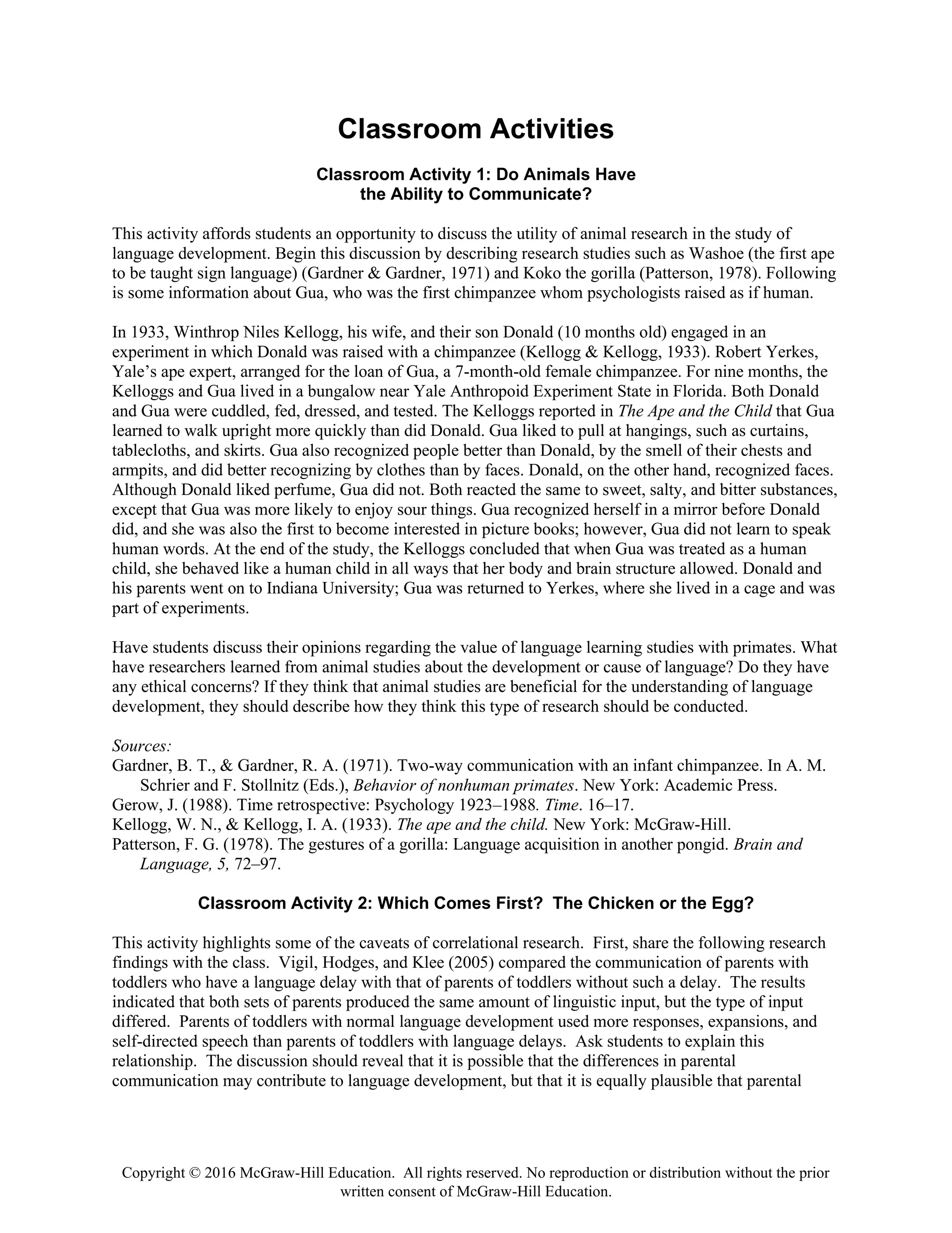 Copyright © 2016 McGraw-Hill Education. All rights reserved. No reproduction or distribution without the prior
written consent of McGraw-Hill Education.
Classroom Activities
Classroom Activity 1: Do Animals Have
the Ability to Communicate?
This activity affords students an opportunity to discuss the utility of animal research in the study of
language development. Begin this discussion by describing research studies such as Washoe (the first ape
to be taught sign language) (Gardner & Gardner, 1971) and Koko the gorilla (Patterson, 1978). Following
is some information about Gua, who was the first chimpanzee whom psychologists raised as if human.
In 1933, Winthrop Niles Kellogg, his wife, and their son Donald (10 months old) engaged in an
experiment in which Donald was raised with a chimpanzee (Kellogg & Kellogg, 1933). Robert Yerkes,
Yale’s ape expert, arranged for the loan of Gua, a 7-month-old female chimpanzee. For nine months, the
Kelloggs and Gua lived in a bungalow near Yale Anthropoid Experiment State in Florida. Both Donald
and Gua were cuddled, fed, dressed, and tested. The Kelloggs reported in The Ape and the Child that Gua
learned to walk upright more quickly than did Donald. Gua liked to pull at hangings, such as curtains,
tablecloths, and skirts. Gua also recognized people better than Donald, by the smell of their chests and
armpits, and did better recognizing by clothes than by faces. Donald, on the other hand, recognized faces.
Although Donald liked perfume, Gua did not. Both reacted the same to sweet, salty, and bitter substances,
except that Gua was more likely to enjoy sour things. Gua recognized herself in a mirror before Donald
did, and she was also the first to become interested in picture books; however, Gua did not learn to speak
human words. At the end of the study, the Kelloggs concluded that when Gua was treated as a human
child, she behaved like a human child in all ways that her body and brain structure allowed. Donald and
his parents went on to Indiana University; Gua was returned to Yerkes, where she lived in a cage and was
part of experiments.
Have students discuss their opinions regarding the value of language learning studies with primates. What
have researchers learned from animal studies about the development or cause of language? Do they have
any ethical concerns? If they think that animal studies are beneficial for the understanding of language
development, they should describe how they think this type of research should be conducted.
Sources:
Gardner, B. T., & Gardner, R. A. (1971). Two-way communication with an infant chimpanzee. In A. M.
Schrier and F. Stollnitz (Eds.), Behavior of nonhuman primates. New York: Academic Press.
Gerow, J. (1988). Time retrospective: Psychology 1923–1988. Time. 16–17.
Kellogg, W. N., & Kellogg, I. A. (1933). The ape and the child. New York: McGraw-Hill.
Patterson, F. G. (1978). The gestures of a gorilla: Language acquisition in another pongid. Brain and
Language, 5, 72–97.
Classroom Activity 2: Which Comes First? The Chicken or the Egg?
This activity highlights some of the caveats of correlational research. First, share the following research
findings with the class. Vigil, Hodges, and Klee (2005) compared the communication of parents with
toddlers who have a language delay with that of parents of toddlers without such a delay. The results
indicated that both sets of parents produced the same amount of linguistic input, but the type of input
differed. Parents of toddlers with normal language development used more responses, expansions, and
self-directed speech than parents of toddlers with language delays. Ask students to explain this
relationship. The discussion should reveal that it is possible that the differences in parental
communication may contribute to language development, but that it is equally plausible that parental
 
