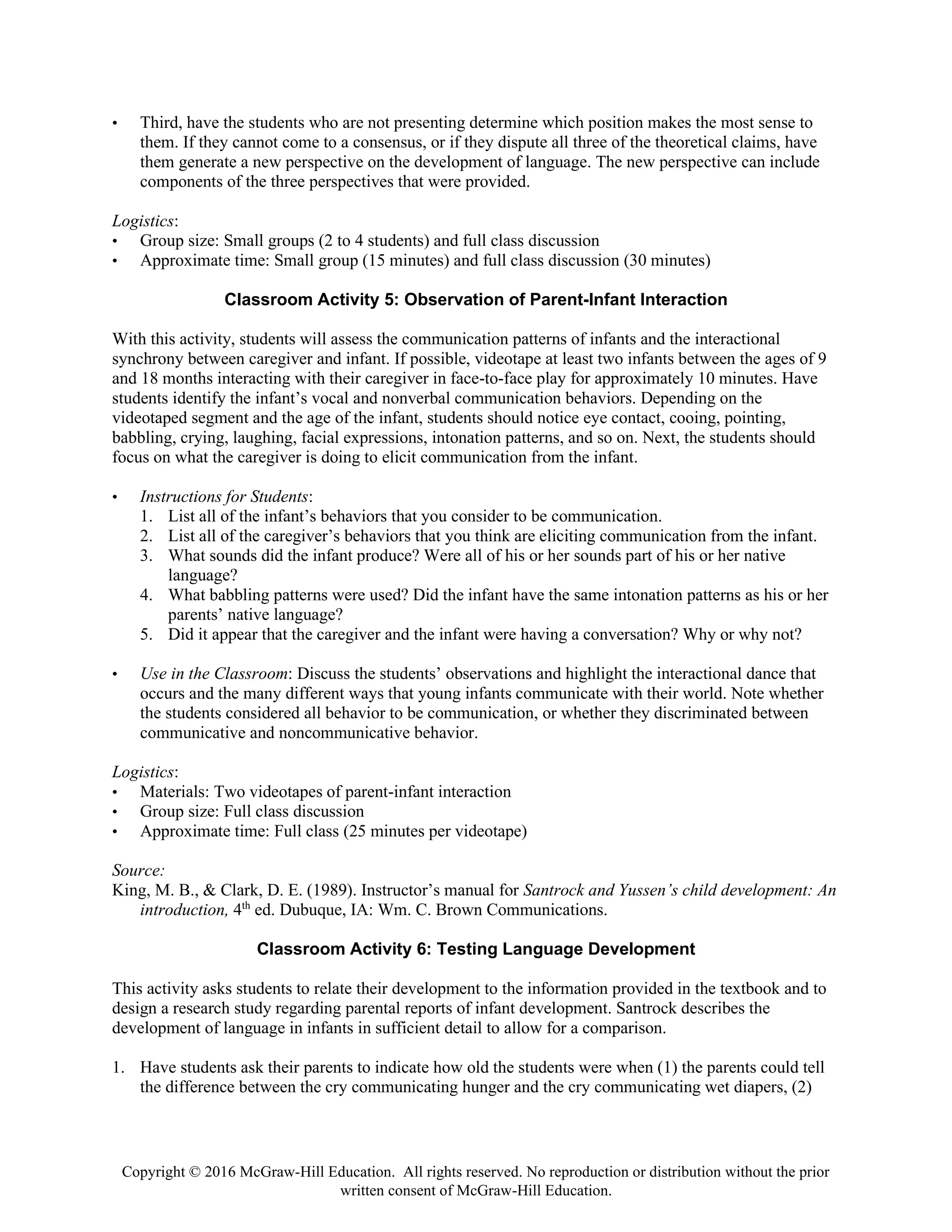 Copyright © 2016 McGraw-Hill Education. All rights reserved. No reproduction or distribution without the prior
written consent of McGraw-Hill Education.
• Third, have the students who are not presenting determine which position makes the most sense to
them. If they cannot come to a consensus, or if they dispute all three of the theoretical claims, have
them generate a new perspective on the development of language. The new perspective can include
components of the three perspectives that were provided.
Logistics:
• Group size: Small groups (2 to 4 students) and full class discussion
• Approximate time: Small group (15 minutes) and full class discussion (30 minutes)
Classroom Activity 5: Observation of Parent-Infant Interaction
With this activity, students will assess the communication patterns of infants and the interactional
synchrony between caregiver and infant. If possible, videotape at least two infants between the ages of 9
and 18 months interacting with their caregiver in face-to-face play for approximately 10 minutes. Have
students identify the infant’s vocal and nonverbal communication behaviors. Depending on the
videotaped segment and the age of the infant, students should notice eye contact, cooing, pointing,
babbling, crying, laughing, facial expressions, intonation patterns, and so on. Next, the students should
focus on what the caregiver is doing to elicit communication from the infant.
• Instructions for Students:
1. List all of the infant’s behaviors that you consider to be communication.
2. List all of the caregiver’s behaviors that you think are eliciting communication from the infant.
3. What sounds did the infant produce? Were all of his or her sounds part of his or her native
language?
4. What babbling patterns were used? Did the infant have the same intonation patterns as his or her
parents’ native language?
5. Did it appear that the caregiver and the infant were having a conversation? Why or why not?
• Use in the Classroom: Discuss the students’ observations and highlight the interactional dance that
occurs and the many different ways that young infants communicate with their world. Note whether
the students considered all behavior to be communication, or whether they discriminated between
communicative and noncommunicative behavior.
Logistics:
• Materials: Two videotapes of parent-infant interaction
• Group size: Full class discussion
• Approximate time: Full class (25 minutes per videotape)
Source:
King, M. B., & Clark, D. E. (1989). Instructor’s manual for Santrock and Yussen’s child development: An
introduction, 4th
ed. Dubuque, IA: Wm. C. Brown Communications.
Classroom Activity 6: Testing Language Development
This activity asks students to relate their development to the information provided in the textbook and to
design a research study regarding parental reports of infant development. Santrock describes the
development of language in infants in sufficient detail to allow for a comparison.
1. Have students ask their parents to indicate how old the students were when (1) the parents could tell
the difference between the cry communicating hunger and the cry communicating wet diapers, (2)
 