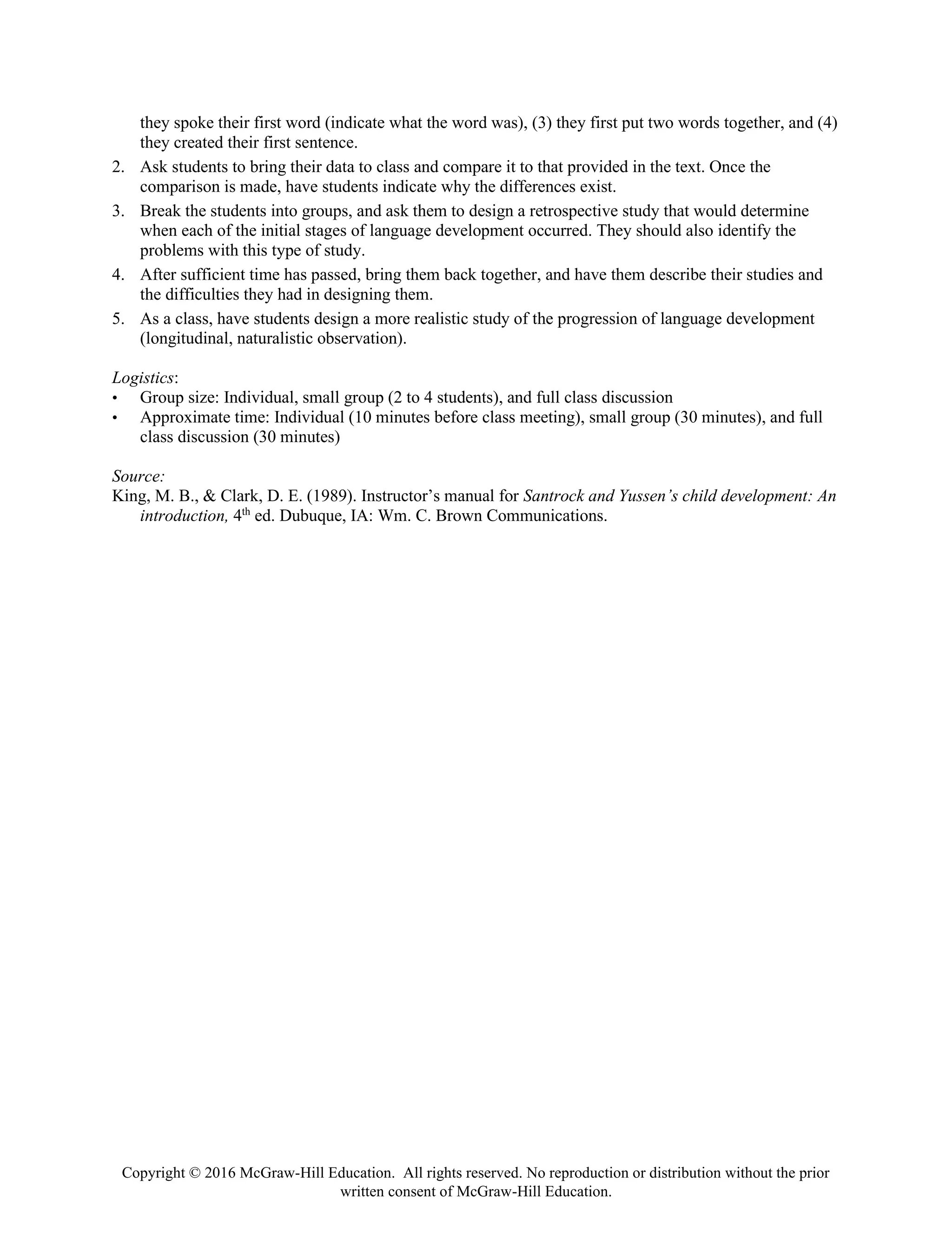 Copyright © 2016 McGraw-Hill Education. All rights reserved. No reproduction or distribution without the prior
written consent of McGraw-Hill Education.
they spoke their first word (indicate what the word was), (3) they first put two words together, and (4)
they created their first sentence.
2. Ask students to bring their data to class and compare it to that provided in the text. Once the
comparison is made, have students indicate why the differences exist.
3. Break the students into groups, and ask them to design a retrospective study that would determine
when each of the initial stages of language development occurred. They should also identify the
problems with this type of study.
4. After sufficient time has passed, bring them back together, and have them describe their studies and
the difficulties they had in designing them.
5. As a class, have students design a more realistic study of the progression of language development
(longitudinal, naturalistic observation).
Logistics:
• Group size: Individual, small group (2 to 4 students), and full class discussion
• Approximate time: Individual (10 minutes before class meeting), small group (30 minutes), and full
class discussion (30 minutes)
Source:
King, M. B., & Clark, D. E. (1989). Instructor’s manual for Santrock and Yussen’s child development: An
introduction, 4th
ed. Dubuque, IA: Wm. C. Brown Communications.
 