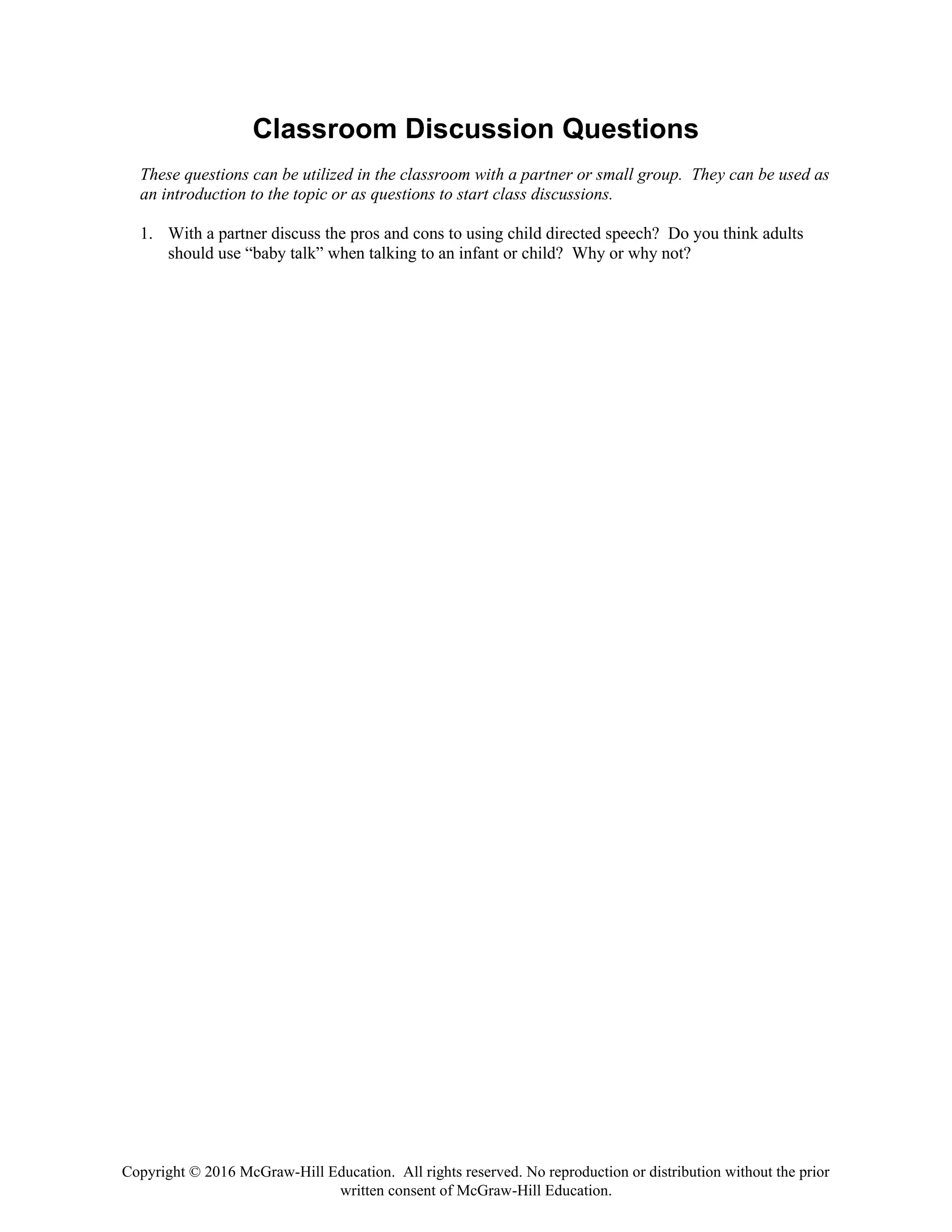 Copyright © 2016 McGraw-Hill Education. All rights reserved. No reproduction or distribution without the prior
written consent of McGraw-Hill Education.
Classroom Discussion Questions
These questions can be utilized in the classroom with a partner or small group. They can be used as
an introduction to the topic or as questions to start class discussions.
1. With a partner discuss the pros and cons to using child directed speech? Do you think adults
should use “baby talk” when talking to an infant or child? Why or why not?
 