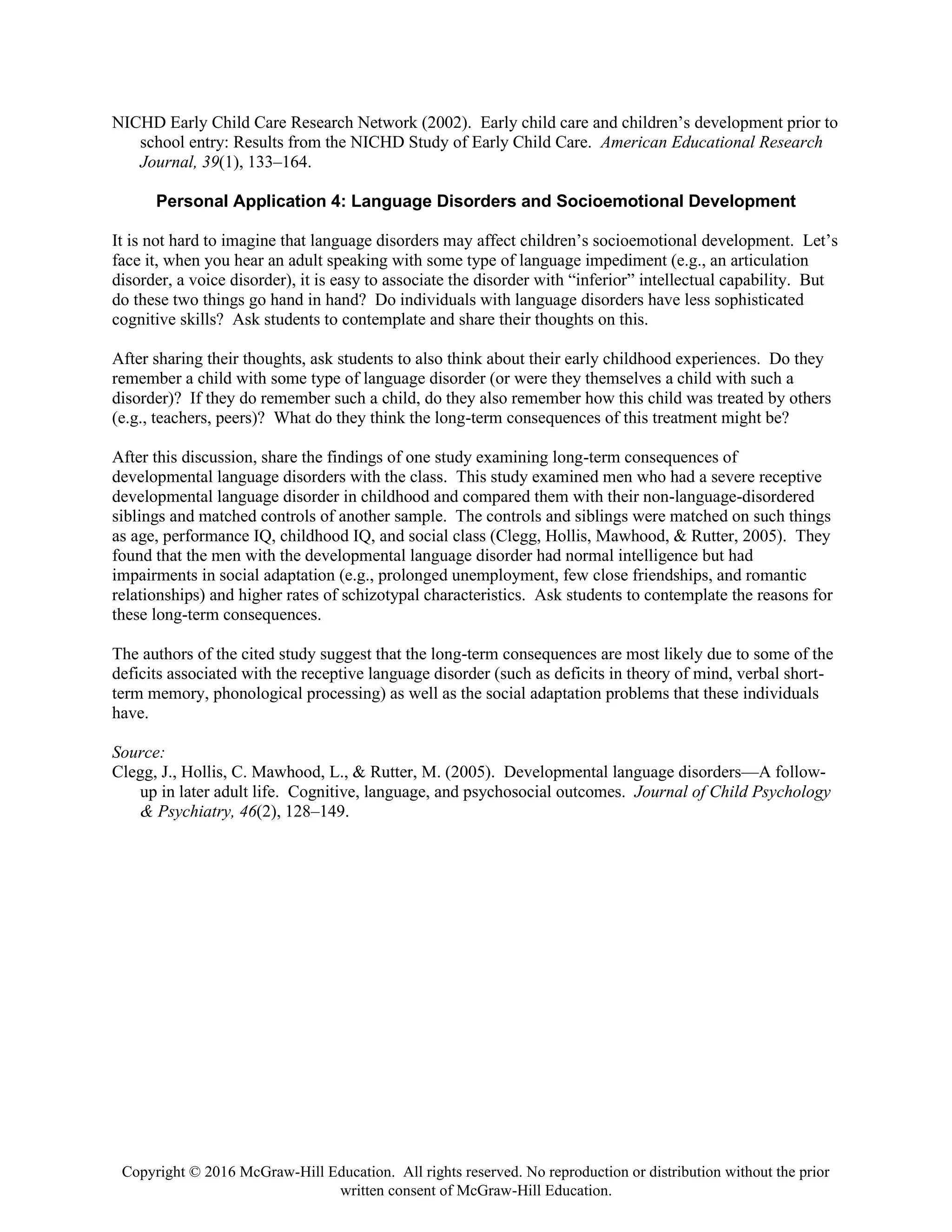 Copyright © 2016 McGraw-Hill Education. All rights reserved. No reproduction or distribution without the prior
written consent of McGraw-Hill Education.
NICHD Early Child Care Research Network (2002). Early child care and children’s development prior to
school entry: Results from the NICHD Study of Early Child Care. American Educational Research
Journal, 39(1), 133–164.
Personal Application 4: Language Disorders and Socioemotional Development
It is not hard to imagine that language disorders may affect children’s socioemotional development. Let’s
face it, when you hear an adult speaking with some type of language impediment (e.g., an articulation
disorder, a voice disorder), it is easy to associate the disorder with “inferior” intellectual capability. But
do these two things go hand in hand? Do individuals with language disorders have less sophisticated
cognitive skills? Ask students to contemplate and share their thoughts on this.
After sharing their thoughts, ask students to also think about their early childhood experiences. Do they
remember a child with some type of language disorder (or were they themselves a child with such a
disorder)? If they do remember such a child, do they also remember how this child was treated by others
(e.g., teachers, peers)? What do they think the long-term consequences of this treatment might be?
After this discussion, share the findings of one study examining long-term consequences of
developmental language disorders with the class. This study examined men who had a severe receptive
developmental language disorder in childhood and compared them with their non-language-disordered
siblings and matched controls of another sample. The controls and siblings were matched on such things
as age, performance IQ, childhood IQ, and social class (Clegg, Hollis, Mawhood, & Rutter, 2005). They
found that the men with the developmental language disorder had normal intelligence but had
impairments in social adaptation (e.g., prolonged unemployment, few close friendships, and romantic
relationships) and higher rates of schizotypal characteristics. Ask students to contemplate the reasons for
these long-term consequences.
The authors of the cited study suggest that the long-term consequences are most likely due to some of the
deficits associated with the receptive language disorder (such as deficits in theory of mind, verbal short-
term memory, phonological processing) as well as the social adaptation problems that these individuals
have.
Source:
Clegg, J., Hollis, C. Mawhood, L., & Rutter, M. (2005). Developmental language disorders—A follow-
up in later adult life. Cognitive, language, and psychosocial outcomes. Journal of Child Psychology
& Psychiatry, 46(2), 128–149.
 