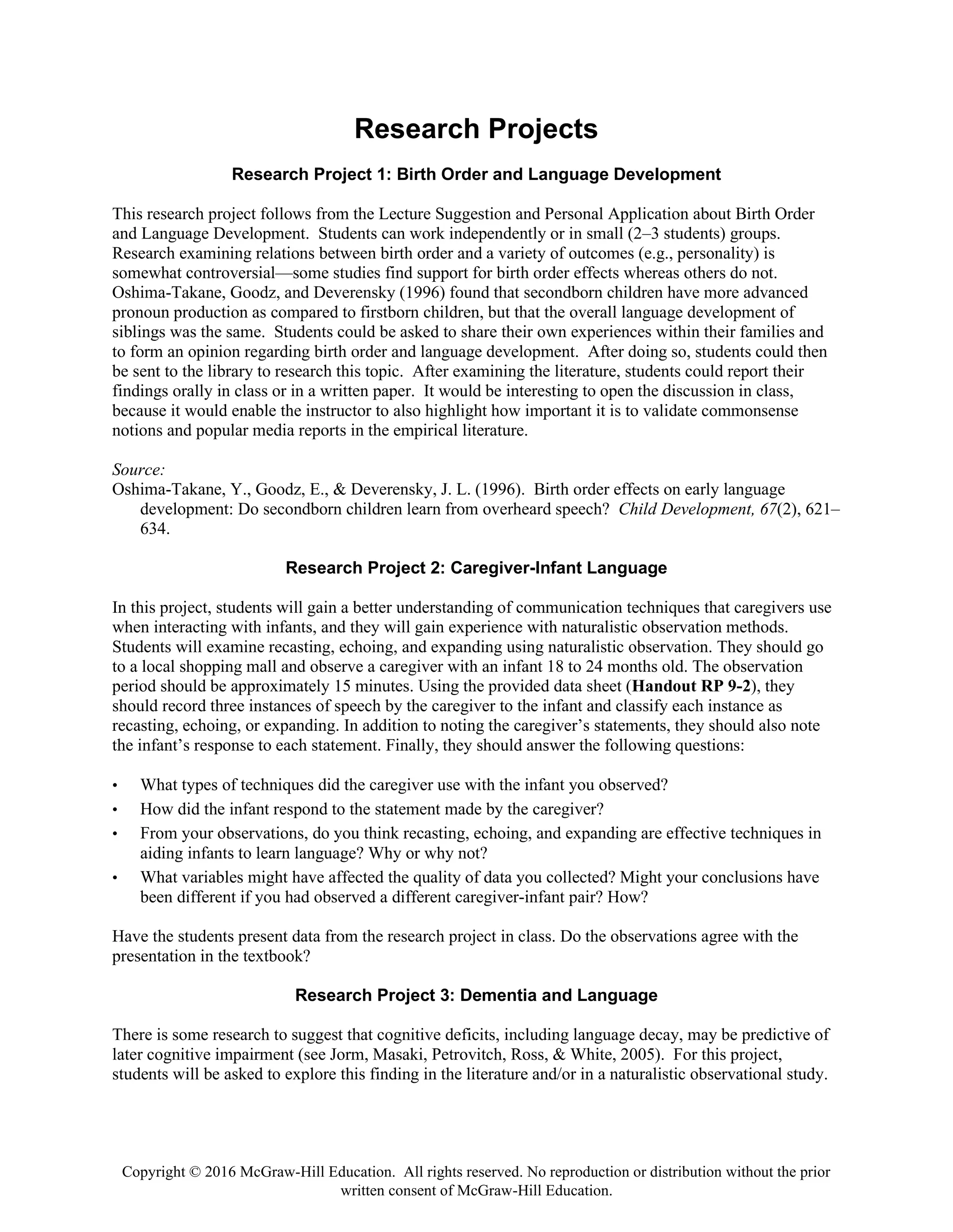 Copyright © 2016 McGraw-Hill Education. All rights reserved. No reproduction or distribution without the prior
written consent of McGraw-Hill Education.
Research Projects
Research Project 1: Birth Order and Language Development
This research project follows from the Lecture Suggestion and Personal Application about Birth Order
and Language Development. Students can work independently or in small (2–3 students) groups.
Research examining relations between birth order and a variety of outcomes (e.g., personality) is
somewhat controversial—some studies find support for birth order effects whereas others do not.
Oshima-Takane, Goodz, and Deverensky (1996) found that secondborn children have more advanced
pronoun production as compared to firstborn children, but that the overall language development of
siblings was the same. Students could be asked to share their own experiences within their families and
to form an opinion regarding birth order and language development. After doing so, students could then
be sent to the library to research this topic. After examining the literature, students could report their
findings orally in class or in a written paper. It would be interesting to open the discussion in class,
because it would enable the instructor to also highlight how important it is to validate commonsense
notions and popular media reports in the empirical literature.
Source:
Oshima-Takane, Y., Goodz, E., & Deverensky, J. L. (1996). Birth order effects on early language
development: Do secondborn children learn from overheard speech? Child Development, 67(2), 621–
634.
Research Project 2: Caregiver-Infant Language
In this project, students will gain a better understanding of communication techniques that caregivers use
when interacting with infants, and they will gain experience with naturalistic observation methods.
Students will examine recasting, echoing, and expanding using naturalistic observation. They should go
to a local shopping mall and observe a caregiver with an infant 18 to 24 months old. The observation
period should be approximately 15 minutes. Using the provided data sheet (Handout RP 9-2), they
should record three instances of speech by the caregiver to the infant and classify each instance as
recasting, echoing, or expanding. In addition to noting the caregiver’s statements, they should also note
the infant’s response to each statement. Finally, they should answer the following questions:
• What types of techniques did the caregiver use with the infant you observed?
• How did the infant respond to the statement made by the caregiver?
• From your observations, do you think recasting, echoing, and expanding are effective techniques in
aiding infants to learn language? Why or why not?
• What variables might have affected the quality of data you collected? Might your conclusions have
been different if you had observed a different caregiver-infant pair? How?
Have the students present data from the research project in class. Do the observations agree with the
presentation in the textbook?
Research Project 3: Dementia and Language
There is some research to suggest that cognitive deficits, including language decay, may be predictive of
later cognitive impairment (see Jorm, Masaki, Petrovitch, Ross, & White, 2005). For this project,
students will be asked to explore this finding in the literature and/or in a naturalistic observational study.
 