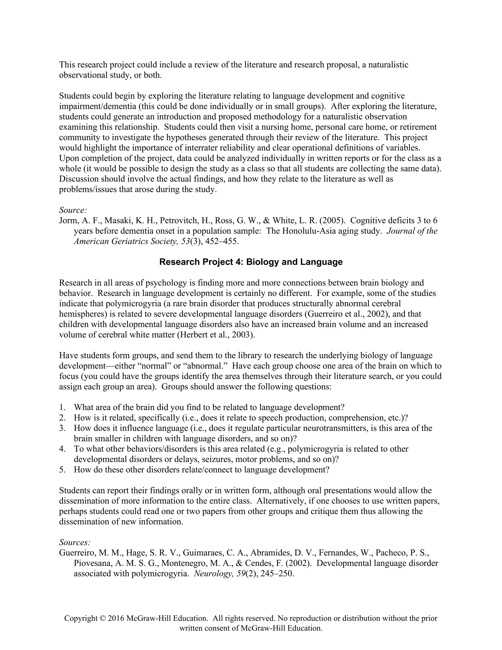 Copyright © 2016 McGraw-Hill Education. All rights reserved. No reproduction or distribution without the prior
written consent of McGraw-Hill Education.
This research project could include a review of the literature and research proposal, a naturalistic
observational study, or both.
Students could begin by exploring the literature relating to language development and cognitive
impairment/dementia (this could be done individually or in small groups). After exploring the literature,
students could generate an introduction and proposed methodology for a naturalistic observation
examining this relationship. Students could then visit a nursing home, personal care home, or retirement
community to investigate the hypotheses generated through their review of the literature. This project
would highlight the importance of interrater reliability and clear operational definitions of variables.
Upon completion of the project, data could be analyzed individually in written reports or for the class as a
whole (it would be possible to design the study as a class so that all students are collecting the same data).
Discussion should involve the actual findings, and how they relate to the literature as well as
problems/issues that arose during the study.
Source:
Jorm, A. F., Masaki, K. H., Petrovitch, H., Ross, G. W., & White, L. R. (2005). Cognitive deficits 3 to 6
years before dementia onset in a population sample: The Honolulu-Asia aging study. Journal of the
American Geriatrics Society, 53(3), 452–455.
Research Project 4: Biology and Language
Research in all areas of psychology is finding more and more connections between brain biology and
behavior. Research in language development is certainly no different. For example, some of the studies
indicate that polymicrogyria (a rare brain disorder that produces structurally abnormal cerebral
hemispheres) is related to severe developmental language disorders (Guerreiro et al., 2002), and that
children with developmental language disorders also have an increased brain volume and an increased
volume of cerebral white matter (Herbert et al., 2003).
Have students form groups, and send them to the library to research the underlying biology of language
development—either “normal” or “abnormal.” Have each group choose one area of the brain on which to
focus (you could have the groups identify the area themselves through their literature search, or you could
assign each group an area). Groups should answer the following questions:
1. What area of the brain did you find to be related to language development?
2. How is it related, specifically (i.e., does it relate to speech production, comprehension, etc.)?
3. How does it influence language (i.e., does it regulate particular neurotransmitters, is this area of the
brain smaller in children with language disorders, and so on)?
4. To what other behaviors/disorders is this area related (e.g., polymicrogyria is related to other
developmental disorders or delays, seizures, motor problems, and so on)?
5. How do these other disorders relate/connect to language development?
Students can report their findings orally or in written form, although oral presentations would allow the
dissemination of more information to the entire class. Alternatively, if one chooses to use written papers,
perhaps students could read one or two papers from other groups and critique them thus allowing the
dissemination of new information.
Sources:
Guerreiro, M. M., Hage, S. R. V., Guimaraes, C. A., Abramides, D. V., Fernandes, W., Pacheco, P. S.,
Piovesana, A. M. S. G., Montenegro, M. A., & Cendes, F. (2002). Developmental language disorder
associated with polymicrogyria. Neurology, 59(2), 245–250.
 