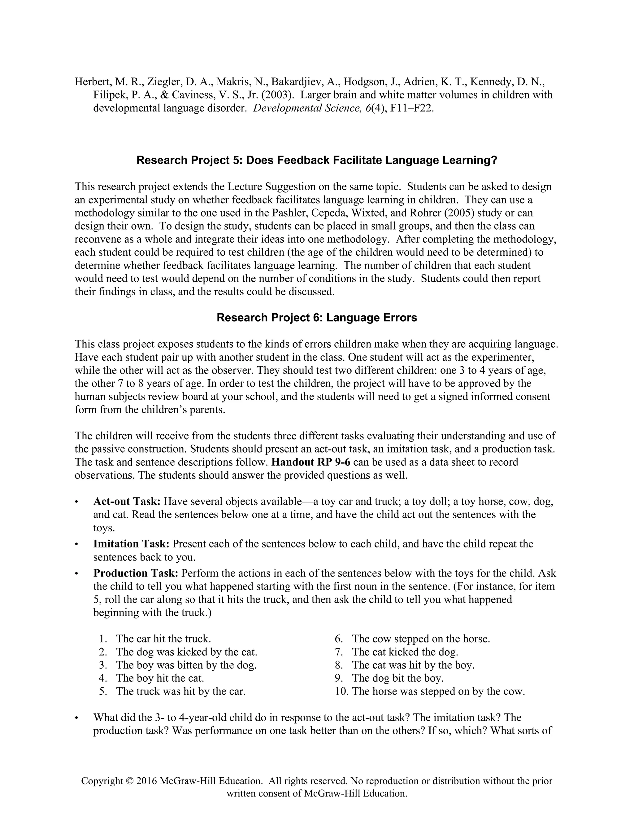 Copyright © 2016 McGraw-Hill Education. All rights reserved. No reproduction or distribution without the prior
written consent of McGraw-Hill Education.
Herbert, M. R., Ziegler, D. A., Makris, N., Bakardjiev, A., Hodgson, J., Adrien, K. T., Kennedy, D. N.,
Filipek, P. A., & Caviness, V. S., Jr. (2003). Larger brain and white matter volumes in children with
developmental language disorder. Developmental Science, 6(4), F11–F22.
Research Project 5: Does Feedback Facilitate Language Learning?
This research project extends the Lecture Suggestion on the same topic. Students can be asked to design
an experimental study on whether feedback facilitates language learning in children. They can use a
methodology similar to the one used in the Pashler, Cepeda, Wixted, and Rohrer (2005) study or can
design their own. To design the study, students can be placed in small groups, and then the class can
reconvene as a whole and integrate their ideas into one methodology. After completing the methodology,
each student could be required to test children (the age of the children would need to be determined) to
determine whether feedback facilitates language learning. The number of children that each student
would need to test would depend on the number of conditions in the study. Students could then report
their findings in class, and the results could be discussed.
Research Project 6: Language Errors
This class project exposes students to the kinds of errors children make when they are acquiring language.
Have each student pair up with another student in the class. One student will act as the experimenter,
while the other will act as the observer. They should test two different children: one 3 to 4 years of age,
the other 7 to 8 years of age. In order to test the children, the project will have to be approved by the
human subjects review board at your school, and the students will need to get a signed informed consent
form from the children’s parents.
The children will receive from the students three different tasks evaluating their understanding and use of
the passive construction. Students should present an act-out task, an imitation task, and a production task.
The task and sentence descriptions follow. Handout RP 9-6 can be used as a data sheet to record
observations. The students should answer the provided questions as well.
• Act-out Task: Have several objects available—a toy car and truck; a toy doll; a toy horse, cow, dog,
and cat. Read the sentences below one at a time, and have the child act out the sentences with the
toys.
• Imitation Task: Present each of the sentences below to each child, and have the child repeat the
sentences back to you.
• Production Task: Perform the actions in each of the sentences below with the toys for the child. Ask
the child to tell you what happened starting with the first noun in the sentence. (For instance, for item
5, roll the car along so that it hits the truck, and then ask the child to tell you what happened
beginning with the truck.)
1. The car hit the truck.
2. The dog was kicked by the cat.
3. The boy was bitten by the dog.
4. The boy hit the cat.
5. The truck was hit by the car.
6. The cow stepped on the horse.
7. The cat kicked the dog.
8. The cat was hit by the boy.
9. The dog bit the boy.
10. The horse was stepped on by the cow.
• What did the 3- to 4-year-old child do in response to the act-out task? The imitation task? The
production task? Was performance on one task better than on the others? If so, which? What sorts of
 