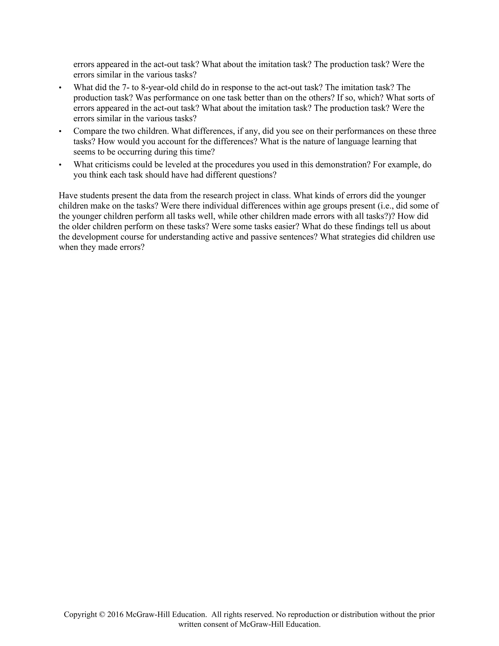 Copyright © 2016 McGraw-Hill Education. All rights reserved. No reproduction or distribution without the prior
written consent of McGraw-Hill Education.
errors appeared in the act-out task? What about the imitation task? The production task? Were the
errors similar in the various tasks?
• What did the 7- to 8-year-old child do in response to the act-out task? The imitation task? The
production task? Was performance on one task better than on the others? If so, which? What sorts of
errors appeared in the act-out task? What about the imitation task? The production task? Were the
errors similar in the various tasks?
• Compare the two children. What differences, if any, did you see on their performances on these three
tasks? How would you account for the differences? What is the nature of language learning that
seems to be occurring during this time?
• What criticisms could be leveled at the procedures you used in this demonstration? For example, do
you think each task should have had different questions?
Have students present the data from the research project in class. What kinds of errors did the younger
children make on the tasks? Were there individual differences within age groups present (i.e., did some of
the younger children perform all tasks well, while other children made errors with all tasks?)? How did
the older children perform on these tasks? Were some tasks easier? What do these findings tell us about
the development course for understanding active and passive sentences? What strategies did children use
when they made errors?
 