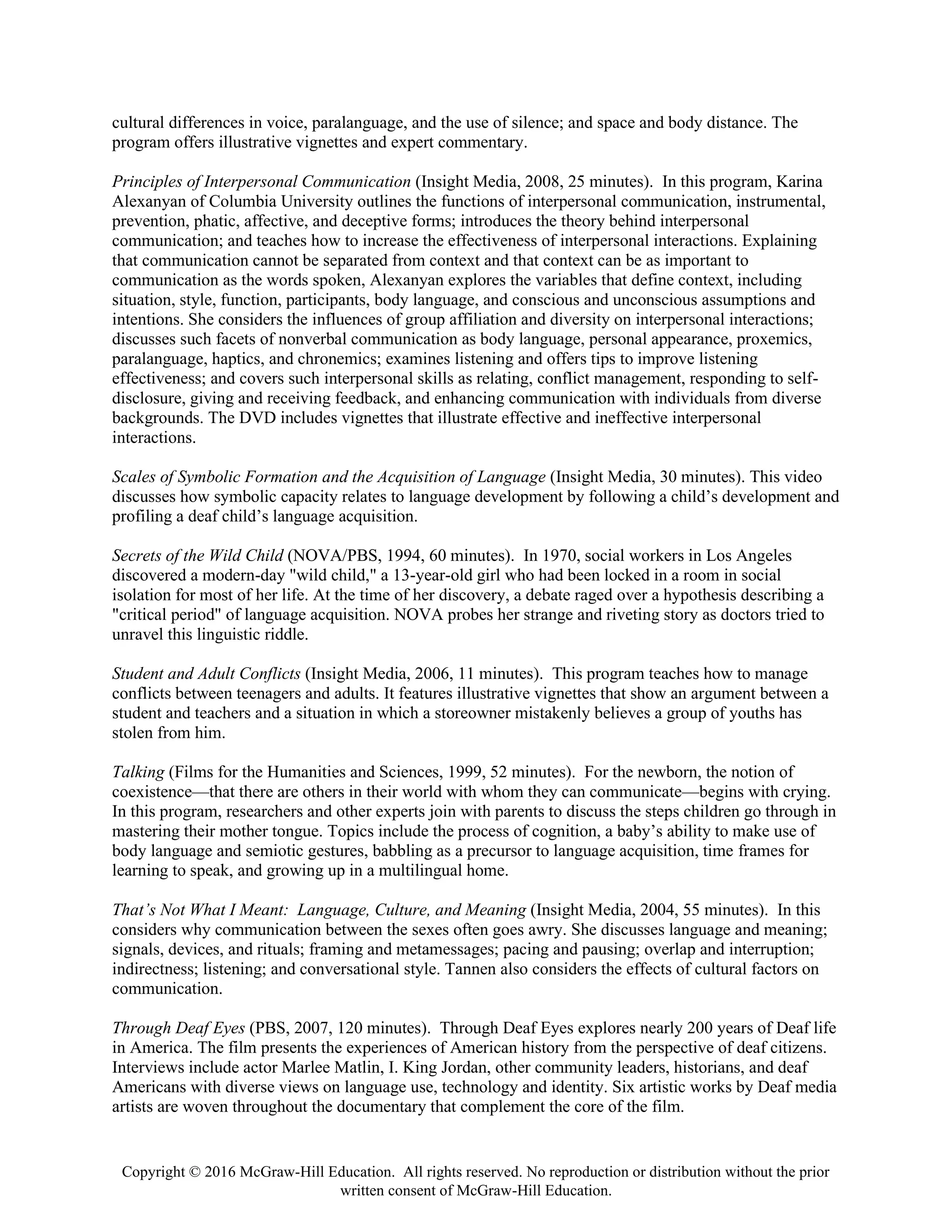 Copyright © 2016 McGraw-Hill Education. All rights reserved. No reproduction or distribution without the prior
written consent of McGraw-Hill Education.
cultural differences in voice, paralanguage, and the use of silence; and space and body distance. The
program offers illustrative vignettes and expert commentary.
Principles of Interpersonal Communication (Insight Media, 2008, 25 minutes). In this program, Karina
Alexanyan of Columbia University outlines the functions of interpersonal communication, instrumental,
prevention, phatic, affective, and deceptive forms; introduces the theory behind interpersonal
communication; and teaches how to increase the effectiveness of interpersonal interactions. Explaining
that communication cannot be separated from context and that context can be as important to
communication as the words spoken, Alexanyan explores the variables that define context, including
situation, style, function, participants, body language, and conscious and unconscious assumptions and
intentions. She considers the influences of group affiliation and diversity on interpersonal interactions;
discusses such facets of nonverbal communication as body language, personal appearance, proxemics,
paralanguage, haptics, and chronemics; examines listening and offers tips to improve listening
effectiveness; and covers such interpersonal skills as relating, conflict management, responding to self-
disclosure, giving and receiving feedback, and enhancing communication with individuals from diverse
backgrounds. The DVD includes vignettes that illustrate effective and ineffective interpersonal
interactions.
Scales of Symbolic Formation and the Acquisition of Language (Insight Media, 30 minutes). This video
discusses how symbolic capacity relates to language development by following a child’s development and
profiling a deaf child’s language acquisition.
Secrets of the Wild Child (NOVA/PBS, 1994, 60 minutes). In 1970, social workers in Los Angeles
discovered a modern-day "wild child," a 13-year-old girl who had been locked in a room in social
isolation for most of her life. At the time of her discovery, a debate raged over a hypothesis describing a
"critical period" of language acquisition. NOVA probes her strange and riveting story as doctors tried to
unravel this linguistic riddle.
Student and Adult Conflicts (Insight Media, 2006, 11 minutes). This program teaches how to manage
conflicts between teenagers and adults. It features illustrative vignettes that show an argument between a
student and teachers and a situation in which a storeowner mistakenly believes a group of youths has
stolen from him.
Talking (Films for the Humanities and Sciences, 1999, 52 minutes). For the newborn, the notion of
coexistence—that there are others in their world with whom they can communicate—begins with crying.
In this program, researchers and other experts join with parents to discuss the steps children go through in
mastering their mother tongue. Topics include the process of cognition, a baby’s ability to make use of
body language and semiotic gestures, babbling as a precursor to language acquisition, time frames for
learning to speak, and growing up in a multilingual home.
That’s Not What I Meant: Language, Culture, and Meaning (Insight Media, 2004, 55 minutes). In this
considers why communication between the sexes often goes awry. She discusses language and meaning;
signals, devices, and rituals; framing and metamessages; pacing and pausing; overlap and interruption;
indirectness; listening; and conversational style. Tannen also considers the effects of cultural factors on
communication.
Through Deaf Eyes (PBS, 2007, 120 minutes). Through Deaf Eyes explores nearly 200 years of Deaf life
in America. The film presents the experiences of American history from the perspective of deaf citizens.
Interviews include actor Marlee Matlin, I. King Jordan, other community leaders, historians, and deaf
Americans with diverse views on language use, technology and identity. Six artistic works by Deaf media
artists are woven throughout the documentary that complement the core of the film.
 