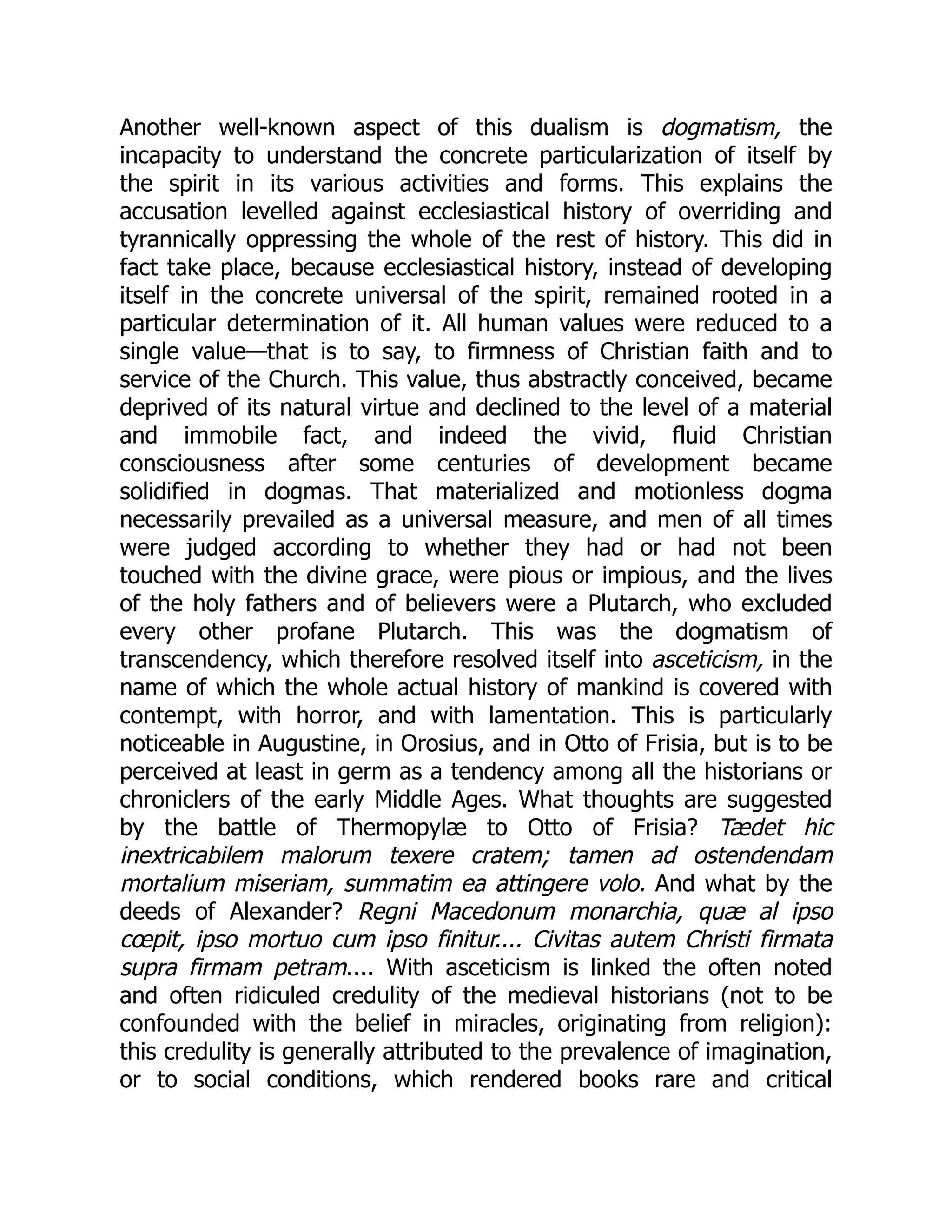 Another well-known aspect of this dualism is dogmatism, the
incapacity to understand the concrete particularization of itself by
the spirit in its various activities and forms. This explains the
accusation levelled against ecclesiastical history of overriding and
tyrannically oppressing the whole of the rest of history. This did in
fact take place, because ecclesiastical history, instead of developing
itself in the concrete universal of the spirit, remained rooted in a
particular determination of it. All human values were reduced to a
single value—that is to say, to firmness of Christian faith and to
service of the Church. This value, thus abstractly conceived, became
deprived of its natural virtue and declined to the level of a material
and immobile fact, and indeed the vivid, fluid Christian
consciousness after some centuries of development became
solidified in dogmas. That materialized and motionless dogma
necessarily prevailed as a universal measure, and men of all times
were judged according to whether they had or had not been
touched with the divine grace, were pious or impious, and the lives
of the holy fathers and of believers were a Plutarch, who excluded
every other profane Plutarch. This was the dogmatism of
transcendency, which therefore resolved itself into asceticism, in the
name of which the whole actual history of mankind is covered with
contempt, with horror, and with lamentation. This is particularly
noticeable in Augustine, in Orosius, and in Otto of Frisia, but is to be
perceived at least in germ as a tendency among all the historians or
chroniclers of the early Middle Ages. What thoughts are suggested
by the battle of Thermopylæ to Otto of Frisia? Tædet hic
inextricabilem malorum texere cratem; tamen ad ostendendam
mortalium miseriam, summatim ea attingere volo. And what by the
deeds of Alexander? Regni Macedonum monarchia, quæ al ipso
cœpit, ipso mortuo cum ipso finitur.... Civitas autem Christi firmata
supra firmam petram.... With asceticism is linked the often noted
and often ridiculed credulity of the medieval historians (not to be
confounded with the belief in miracles, originating from religion):
this credulity is generally attributed to the prevalence of imagination,
or to social conditions, which rendered books rare and critical
 