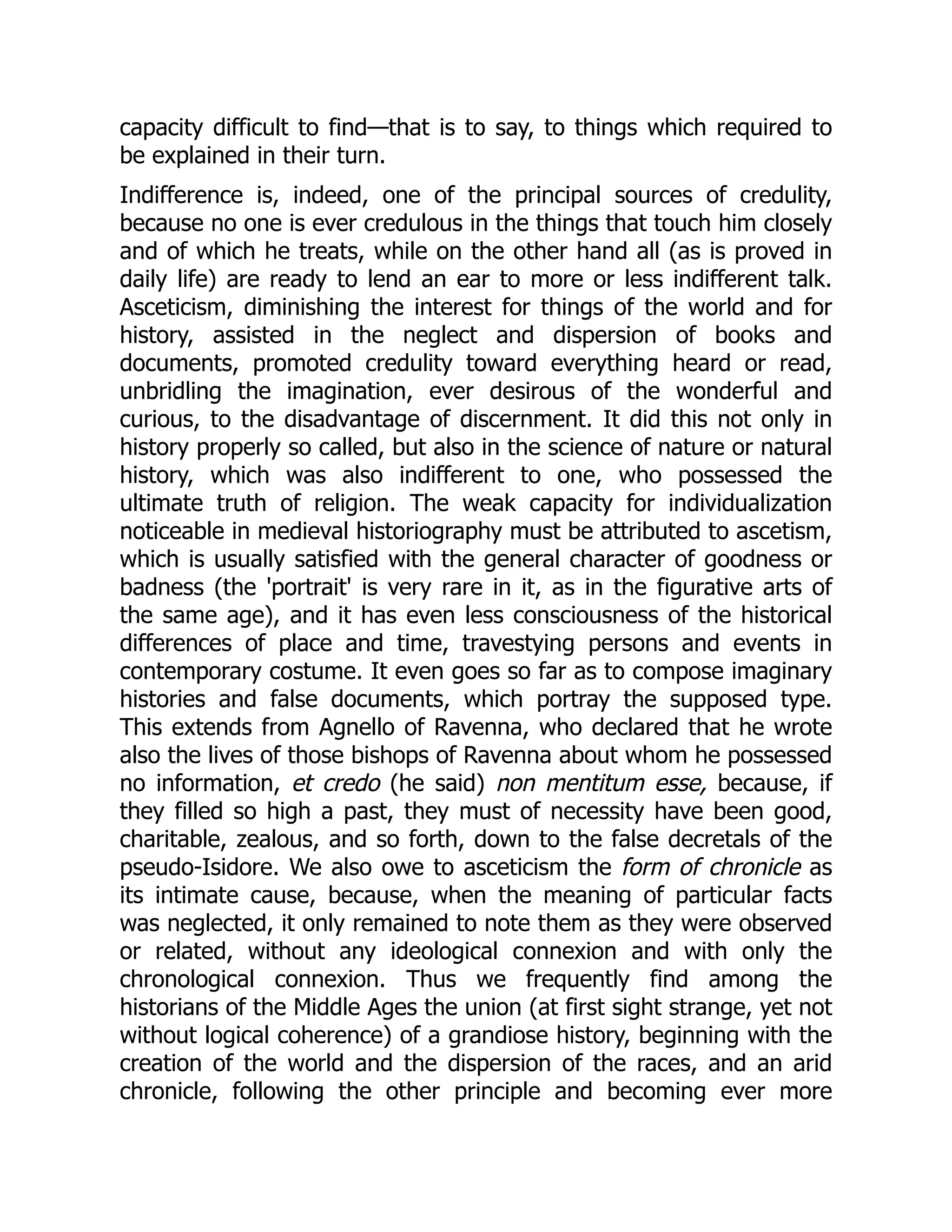capacity difficult to find—that is to say, to things which required to
be explained in their turn.
Indifference is, indeed, one of the principal sources of credulity,
because no one is ever credulous in the things that touch him closely
and of which he treats, while on the other hand all (as is proved in
daily life) are ready to lend an ear to more or less indifferent talk.
Asceticism, diminishing the interest for things of the world and for
history, assisted in the neglect and dispersion of books and
documents, promoted credulity toward everything heard or read,
unbridling the imagination, ever desirous of the wonderful and
curious, to the disadvantage of discernment. It did this not only in
history properly so called, but also in the science of nature or natural
history, which was also indifferent to one, who possessed the
ultimate truth of religion. The weak capacity for individualization
noticeable in medieval historiography must be attributed to ascetism,
which is usually satisfied with the general character of goodness or
badness (the 'portrait' is very rare in it, as in the figurative arts of
the same age), and it has even less consciousness of the historical
differences of place and time, travestying persons and events in
contemporary costume. It even goes so far as to compose imaginary
histories and false documents, which portray the supposed type.
This extends from Agnello of Ravenna, who declared that he wrote
also the lives of those bishops of Ravenna about whom he possessed
no information, et credo (he said) non mentitum esse, because, if
they filled so high a past, they must of necessity have been good,
charitable, zealous, and so forth, down to the false decretals of the
pseudo-Isidore. We also owe to asceticism the form of chronicle as
its intimate cause, because, when the meaning of particular facts
was neglected, it only remained to note them as they were observed
or related, without any ideological connexion and with only the
chronological connexion. Thus we frequently find among the
historians of the Middle Ages the union (at first sight strange, yet not
without logical coherence) of a grandiose history, beginning with the
creation of the world and the dispersion of the races, and an arid
chronicle, following the other principle and becoming ever more
 