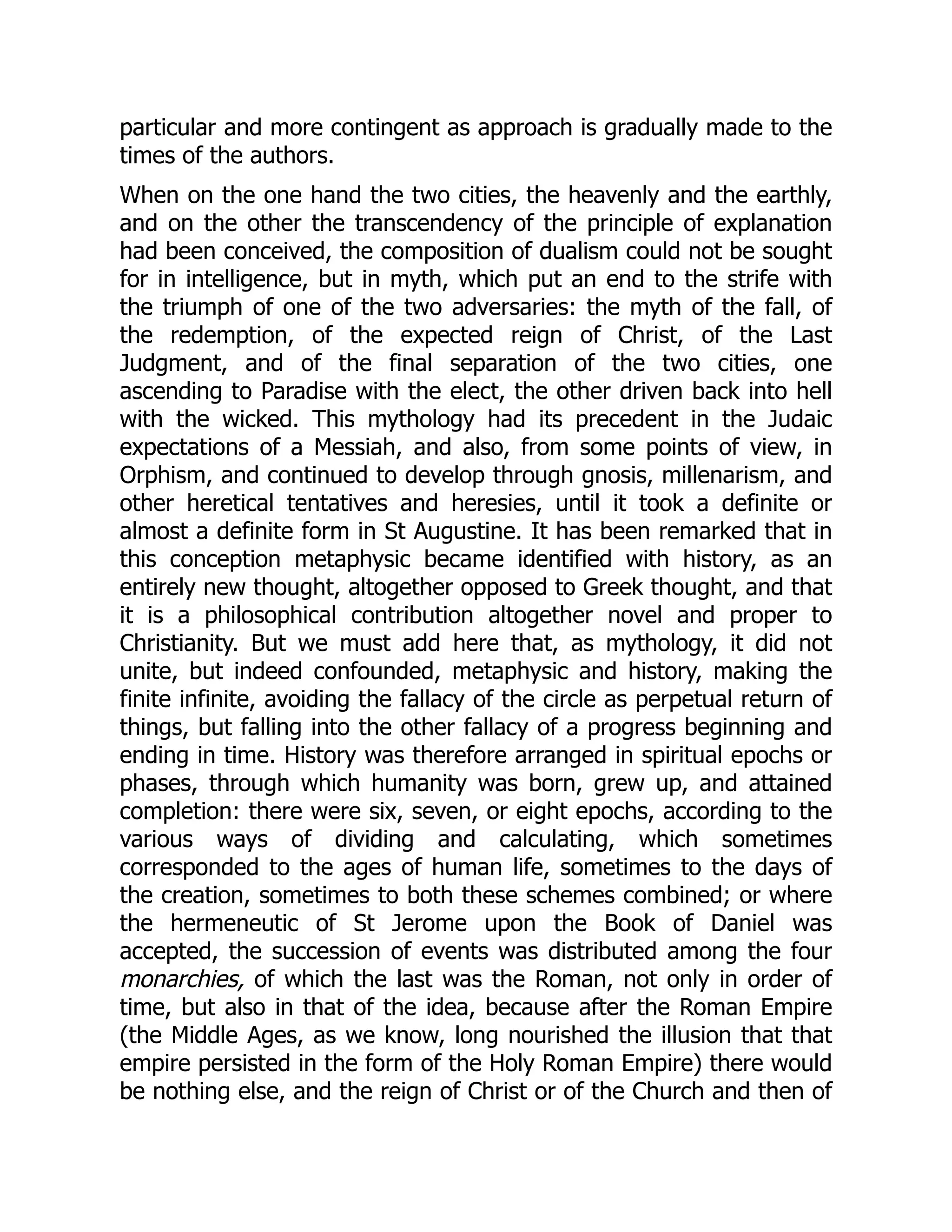 particular and more contingent as approach is gradually made to the
times of the authors.
When on the one hand the two cities, the heavenly and the earthly,
and on the other the transcendency of the principle of explanation
had been conceived, the composition of dualism could not be sought
for in intelligence, but in myth, which put an end to the strife with
the triumph of one of the two adversaries: the myth of the fall, of
the redemption, of the expected reign of Christ, of the Last
Judgment, and of the final separation of the two cities, one
ascending to Paradise with the elect, the other driven back into hell
with the wicked. This mythology had its precedent in the Judaic
expectations of a Messiah, and also, from some points of view, in
Orphism, and continued to develop through gnosis, millenarism, and
other heretical tentatives and heresies, until it took a definite or
almost a definite form in St Augustine. It has been remarked that in
this conception metaphysic became identified with history, as an
entirely new thought, altogether opposed to Greek thought, and that
it is a philosophical contribution altogether novel and proper to
Christianity. But we must add here that, as mythology, it did not
unite, but indeed confounded, metaphysic and history, making the
finite infinite, avoiding the fallacy of the circle as perpetual return of
things, but falling into the other fallacy of a progress beginning and
ending in time. History was therefore arranged in spiritual epochs or
phases, through which humanity was born, grew up, and attained
completion: there were six, seven, or eight epochs, according to the
various ways of dividing and calculating, which sometimes
corresponded to the ages of human life, sometimes to the days of
the creation, sometimes to both these schemes combined; or where
the hermeneutic of St Jerome upon the Book of Daniel was
accepted, the succession of events was distributed among the four
monarchies, of which the last was the Roman, not only in order of
time, but also in that of the idea, because after the Roman Empire
(the Middle Ages, as we know, long nourished the illusion that that
empire persisted in the form of the Holy Roman Empire) there would
be nothing else, and the reign of Christ or of the Church and then of
 