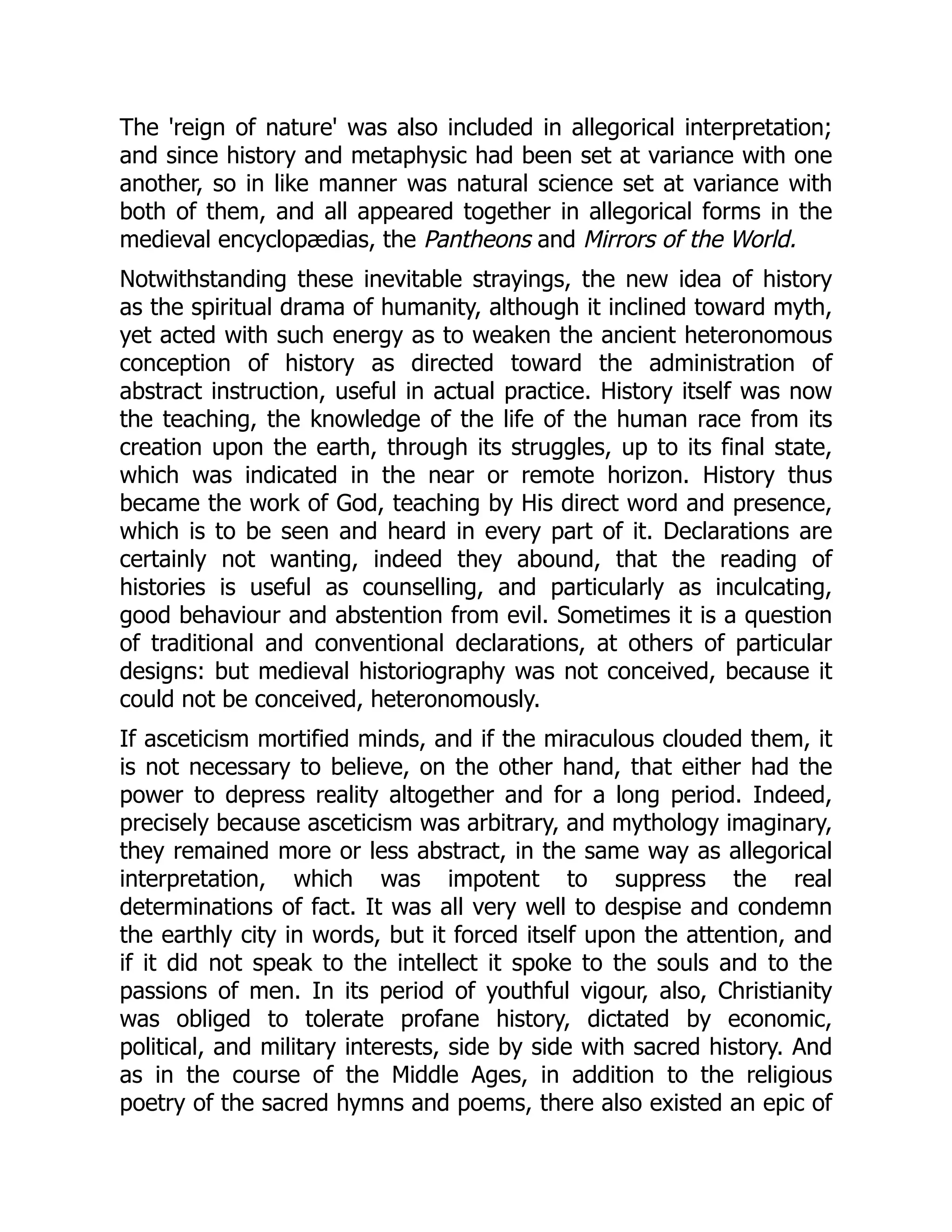 The 'reign of nature' was also included in allegorical interpretation;
and since history and metaphysic had been set at variance with one
another, so in like manner was natural science set at variance with
both of them, and all appeared together in allegorical forms in the
medieval encyclopædias, the Pantheons and Mirrors of the World.
Notwithstanding these inevitable strayings, the new idea of history
as the spiritual drama of humanity, although it inclined toward myth,
yet acted with such energy as to weaken the ancient heteronomous
conception of history as directed toward the administration of
abstract instruction, useful in actual practice. History itself was now
the teaching, the knowledge of the life of the human race from its
creation upon the earth, through its struggles, up to its final state,
which was indicated in the near or remote horizon. History thus
became the work of God, teaching by His direct word and presence,
which is to be seen and heard in every part of it. Declarations are
certainly not wanting, indeed they abound, that the reading of
histories is useful as counselling, and particularly as inculcating,
good behaviour and abstention from evil. Sometimes it is a question
of traditional and conventional declarations, at others of particular
designs: but medieval historiography was not conceived, because it
could not be conceived, heteronomously.
If asceticism mortified minds, and if the miraculous clouded them, it
is not necessary to believe, on the other hand, that either had the
power to depress reality altogether and for a long period. Indeed,
precisely because asceticism was arbitrary, and mythology imaginary,
they remained more or less abstract, in the same way as allegorical
interpretation, which was impotent to suppress the real
determinations of fact. It was all very well to despise and condemn
the earthly city in words, but it forced itself upon the attention, and
if it did not speak to the intellect it spoke to the souls and to the
passions of men. In its period of youthful vigour, also, Christianity
was obliged to tolerate profane history, dictated by economic,
political, and military interests, side by side with sacred history. And
as in the course of the Middle Ages, in addition to the religious
poetry of the sacred hymns and poems, there also existed an epic of
 