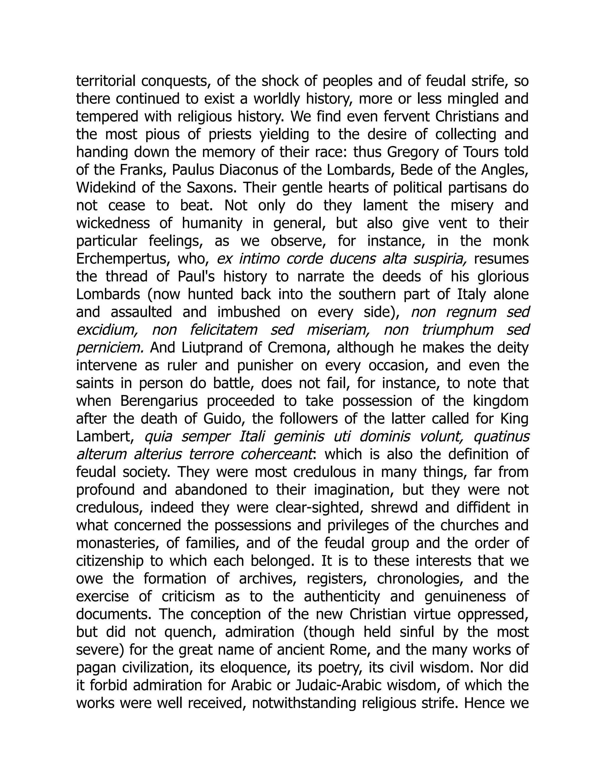 territorial conquests, of the shock of peoples and of feudal strife, so
there continued to exist a worldly history, more or less mingled and
tempered with religious history. We find even fervent Christians and
the most pious of priests yielding to the desire of collecting and
handing down the memory of their race: thus Gregory of Tours told
of the Franks, Paulus Diaconus of the Lombards, Bede of the Angles,
Widekind of the Saxons. Their gentle hearts of political partisans do
not cease to beat. Not only do they lament the misery and
wickedness of humanity in general, but also give vent to their
particular feelings, as we observe, for instance, in the monk
Erchempertus, who, ex intimo corde ducens alta suspiria, resumes
the thread of Paul's history to narrate the deeds of his glorious
Lombards (now hunted back into the southern part of Italy alone
and assaulted and imbushed on every side), non regnum sed
excidium, non felicitatem sed miseriam, non triumphum sed
perniciem. And Liutprand of Cremona, although he makes the deity
intervene as ruler and punisher on every occasion, and even the
saints in person do battle, does not fail, for instance, to note that
when Berengarius proceeded to take possession of the kingdom
after the death of Guido, the followers of the latter called for King
Lambert, quia semper Itali geminis uti dominis volunt, quatinus
alterum alterius terrore coherceant: which is also the definition of
feudal society. They were most credulous in many things, far from
profound and abandoned to their imagination, but they were not
credulous, indeed they were clear-sighted, shrewd and diffident in
what concerned the possessions and privileges of the churches and
monasteries, of families, and of the feudal group and the order of
citizenship to which each belonged. It is to these interests that we
owe the formation of archives, registers, chronologies, and the
exercise of criticism as to the authenticity and genuineness of
documents. The conception of the new Christian virtue oppressed,
but did not quench, admiration (though held sinful by the most
severe) for the great name of ancient Rome, and the many works of
pagan civilization, its eloquence, its poetry, its civil wisdom. Nor did
it forbid admiration for Arabic or Judaic-Arabic wisdom, of which the
works were well received, notwithstanding religious strife. Hence we
 