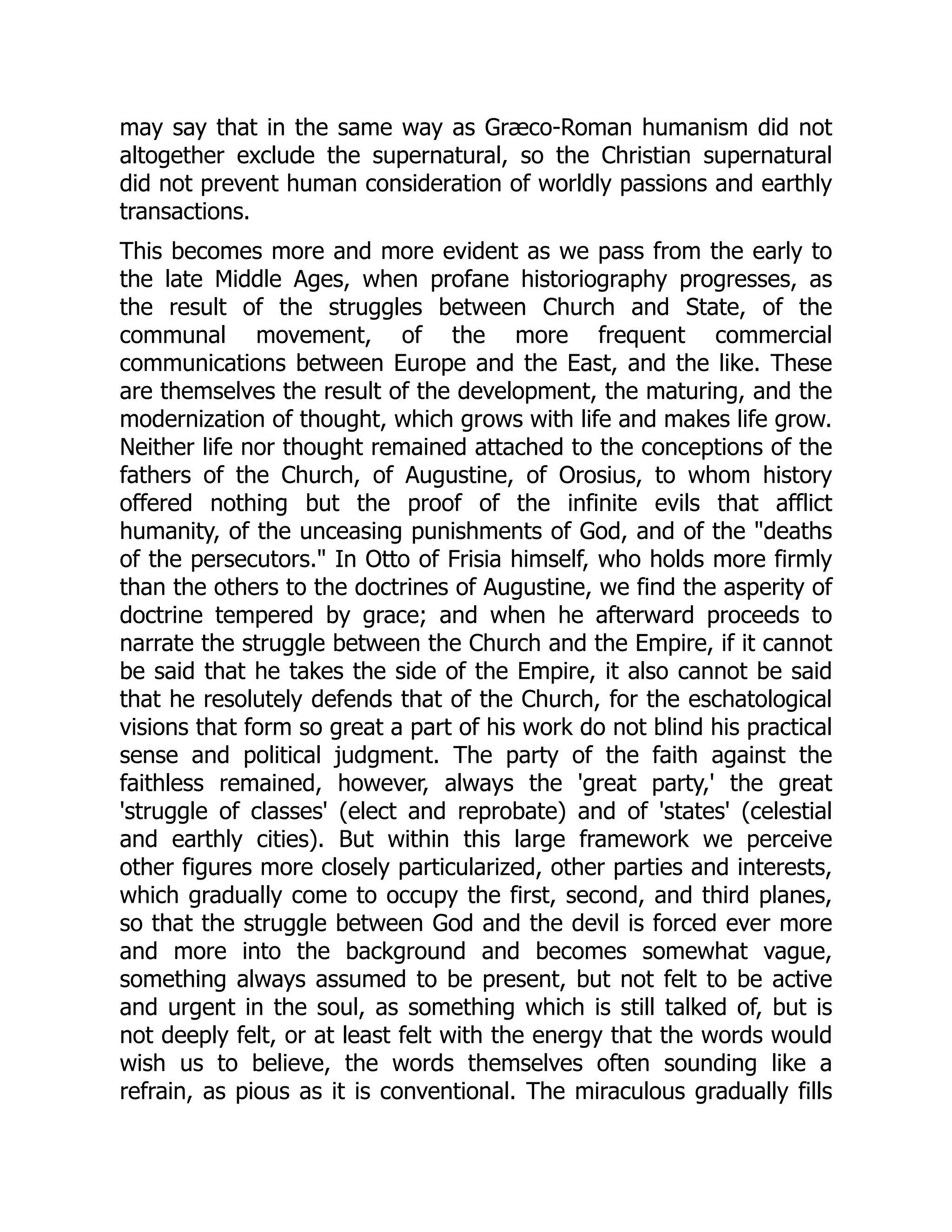 may say that in the same way as Græco-Roman humanism did not
altogether exclude the supernatural, so the Christian supernatural
did not prevent human consideration of worldly passions and earthly
transactions.
This becomes more and more evident as we pass from the early to
the late Middle Ages, when profane historiography progresses, as
the result of the struggles between Church and State, of the
communal movement, of the more frequent commercial
communications between Europe and the East, and the like. These
are themselves the result of the development, the maturing, and the
modernization of thought, which grows with life and makes life grow.
Neither life nor thought remained attached to the conceptions of the
fathers of the Church, of Augustine, of Orosius, to whom history
offered nothing but the proof of the infinite evils that afflict
humanity, of the unceasing punishments of God, and of the "deaths
of the persecutors." In Otto of Frisia himself, who holds more firmly
than the others to the doctrines of Augustine, we find the asperity of
doctrine tempered by grace; and when he afterward proceeds to
narrate the struggle between the Church and the Empire, if it cannot
be said that he takes the side of the Empire, it also cannot be said
that he resolutely defends that of the Church, for the eschatological
visions that form so great a part of his work do not blind his practical
sense and political judgment. The party of the faith against the
faithless remained, however, always the 'great party,' the great
'struggle of classes' (elect and reprobate) and of 'states' (celestial
and earthly cities). But within this large framework we perceive
other figures more closely particularized, other parties and interests,
which gradually come to occupy the first, second, and third planes,
so that the struggle between God and the devil is forced ever more
and more into the background and becomes somewhat vague,
something always assumed to be present, but not felt to be active
and urgent in the soul, as something which is still talked of, but is
not deeply felt, or at least felt with the energy that the words would
wish us to believe, the words themselves often sounding like a
refrain, as pious as it is conventional. The miraculous gradually fills
 