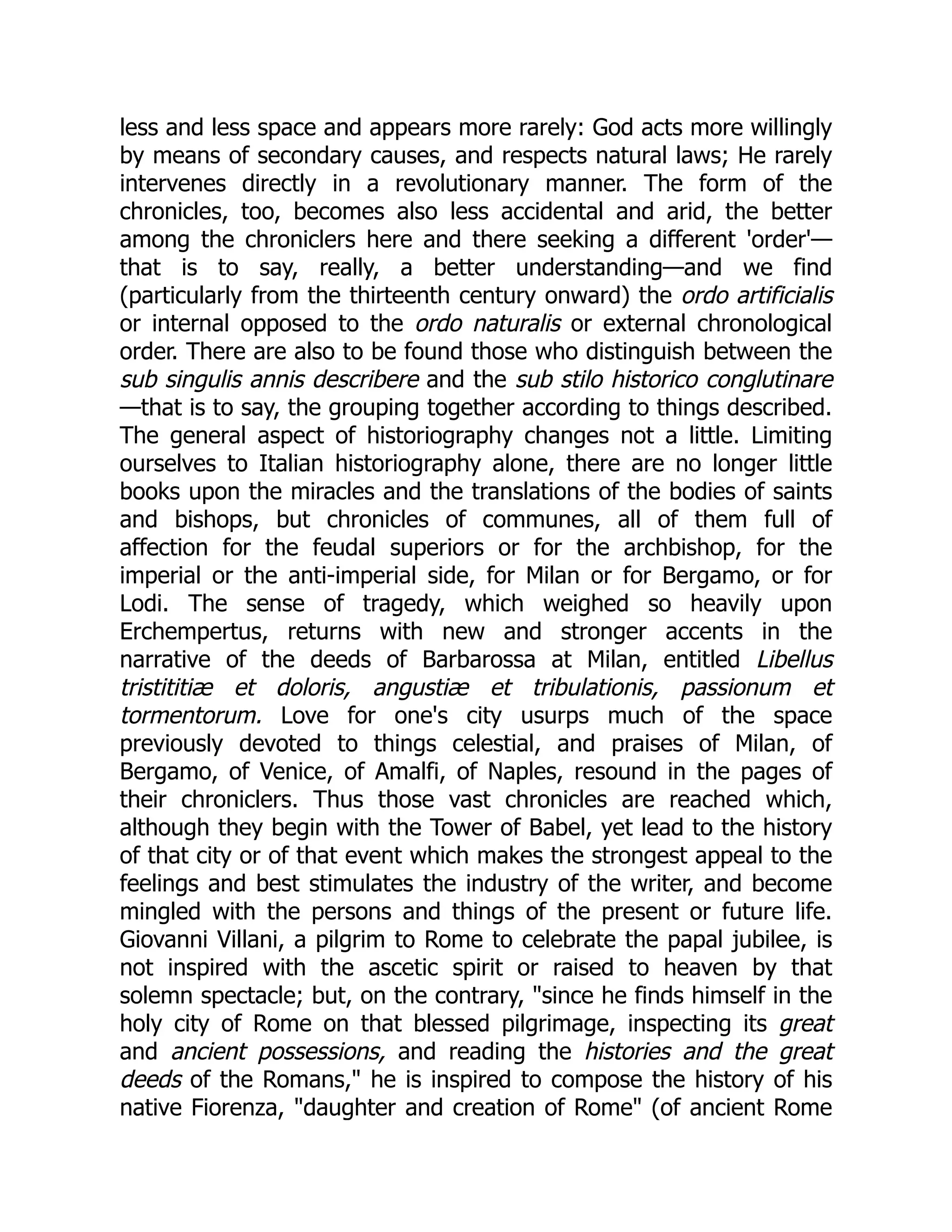 less and less space and appears more rarely: God acts more willingly
by means of secondary causes, and respects natural laws; He rarely
intervenes directly in a revolutionary manner. The form of the
chronicles, too, becomes also less accidental and arid, the better
among the chroniclers here and there seeking a different 'order'—
that is to say, really, a better understanding—and we find
(particularly from the thirteenth century onward) the ordo artificialis
or internal opposed to the ordo naturalis or external chronological
order. There are also to be found those who distinguish between the
sub singulis annis describere and the sub stilo historico conglutinare
—that is to say, the grouping together according to things described.
The general aspect of historiography changes not a little. Limiting
ourselves to Italian historiography alone, there are no longer little
books upon the miracles and the translations of the bodies of saints
and bishops, but chronicles of communes, all of them full of
affection for the feudal superiors or for the archbishop, for the
imperial or the anti-imperial side, for Milan or for Bergamo, or for
Lodi. The sense of tragedy, which weighed so heavily upon
Erchempertus, returns with new and stronger accents in the
narrative of the deeds of Barbarossa at Milan, entitled Libellus
tristititiæ et doloris, angustiæ et tribulationis, passionum et
tormentorum. Love for one's city usurps much of the space
previously devoted to things celestial, and praises of Milan, of
Bergamo, of Venice, of Amalfi, of Naples, resound in the pages of
their chroniclers. Thus those vast chronicles are reached which,
although they begin with the Tower of Babel, yet lead to the history
of that city or of that event which makes the strongest appeal to the
feelings and best stimulates the industry of the writer, and become
mingled with the persons and things of the present or future life.
Giovanni Villani, a pilgrim to Rome to celebrate the papal jubilee, is
not inspired with the ascetic spirit or raised to heaven by that
solemn spectacle; but, on the contrary, "since he finds himself in the
holy city of Rome on that blessed pilgrimage, inspecting its great
and ancient possessions, and reading the histories and the great
deeds of the Romans," he is inspired to compose the history of his
native Fiorenza, "daughter and creation of Rome" (of ancient Rome
 