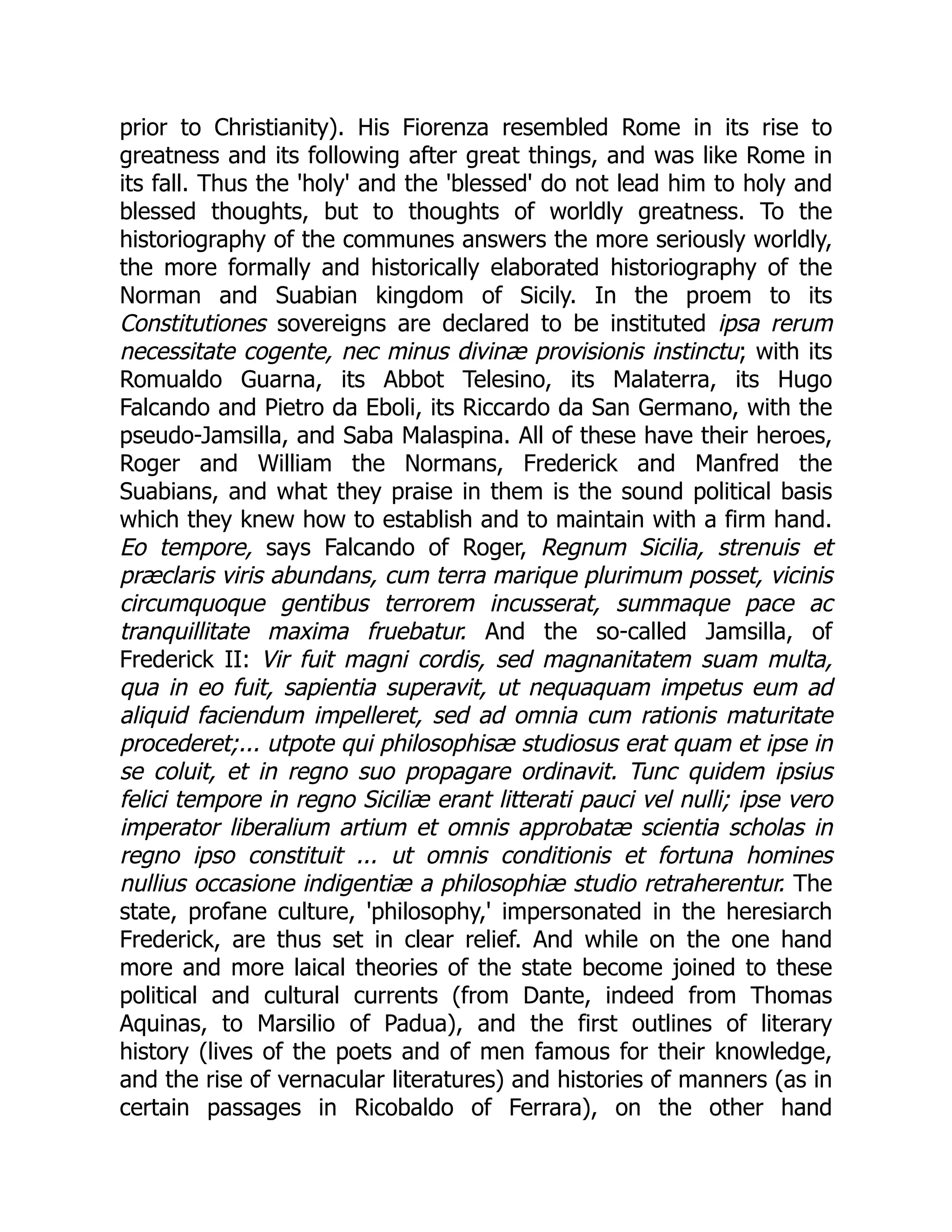 prior to Christianity). His Fiorenza resembled Rome in its rise to
greatness and its following after great things, and was like Rome in
its fall. Thus the 'holy' and the 'blessed' do not lead him to holy and
blessed thoughts, but to thoughts of worldly greatness. To the
historiography of the communes answers the more seriously worldly,
the more formally and historically elaborated historiography of the
Norman and Suabian kingdom of Sicily. In the proem to its
Constitutiones sovereigns are declared to be instituted ipsa rerum
necessitate cogente, nec minus divinæ provisionis instinctu; with its
Romualdo Guarna, its Abbot Telesino, its Malaterra, its Hugo
Falcando and Pietro da Eboli, its Riccardo da San Germano, with the
pseudo-Jamsilla, and Saba Malaspina. All of these have their heroes,
Roger and William the Normans, Frederick and Manfred the
Suabians, and what they praise in them is the sound political basis
which they knew how to establish and to maintain with a firm hand.
Eo tempore, says Falcando of Roger, Regnum Sicilia, strenuis et
præclaris viris abundans, cum terra marique plurimum posset, vicinis
circumquoque gentibus terrorem incusserat, summaque pace ac
tranquillitate maxima fruebatur. And the so-called Jamsilla, of
Frederick II: Vir fuit magni cordis, sed magnanitatem suam multa,
qua in eo fuit, sapientia superavit, ut nequaquam impetus eum ad
aliquid faciendum impelleret, sed ad omnia cum rationis maturitate
procederet;... utpote qui philosophisæ studiosus erat quam et ipse in
se coluit, et in regno suo propagare ordinavit. Tunc quidem ipsius
felici tempore in regno Siciliæ erant litterati pauci vel nulli; ipse vero
imperator liberalium artium et omnis approbatæ scientia scholas in
regno ipso constituit ... ut omnis conditionis et fortuna homines
nullius occasione indigentiæ a philosophiæ studio retraherentur. The
state, profane culture, 'philosophy,' impersonated in the heresiarch
Frederick, are thus set in clear relief. And while on the one hand
more and more laical theories of the state become joined to these
political and cultural currents (from Dante, indeed from Thomas
Aquinas, to Marsilio of Padua), and the first outlines of literary
history (lives of the poets and of men famous for their knowledge,
and the rise of vernacular literatures) and histories of manners (as in
certain passages in Ricobaldo of Ferrara), on the other hand
 