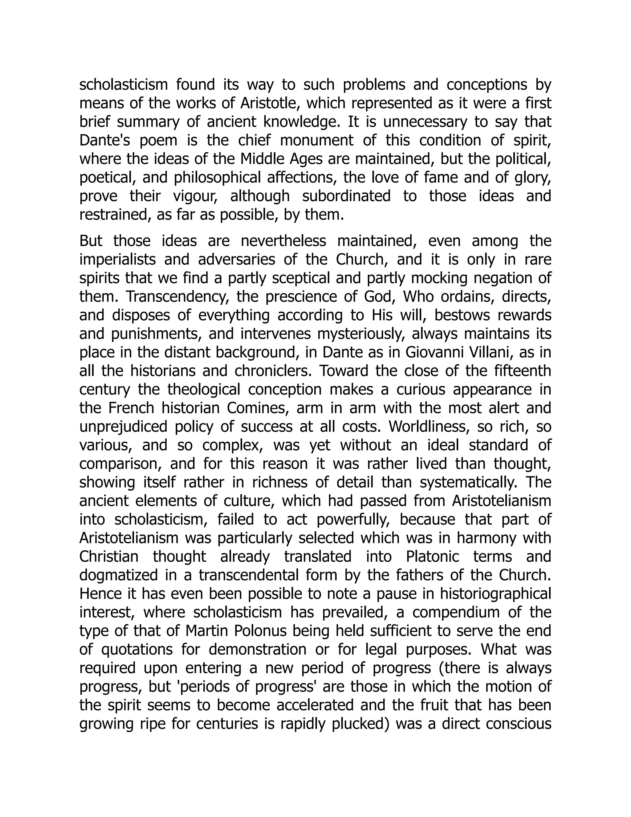 scholasticism found its way to such problems and conceptions by
means of the works of Aristotle, which represented as it were a first
brief summary of ancient knowledge. It is unnecessary to say that
Dante's poem is the chief monument of this condition of spirit,
where the ideas of the Middle Ages are maintained, but the political,
poetical, and philosophical affections, the love of fame and of glory,
prove their vigour, although subordinated to those ideas and
restrained, as far as possible, by them.
But those ideas are nevertheless maintained, even among the
imperialists and adversaries of the Church, and it is only in rare
spirits that we find a partly sceptical and partly mocking negation of
them. Transcendency, the prescience of God, Who ordains, directs,
and disposes of everything according to His will, bestows rewards
and punishments, and intervenes mysteriously, always maintains its
place in the distant background, in Dante as in Giovanni Villani, as in
all the historians and chroniclers. Toward the close of the fifteenth
century the theological conception makes a curious appearance in
the French historian Comines, arm in arm with the most alert and
unprejudiced policy of success at all costs. Worldliness, so rich, so
various, and so complex, was yet without an ideal standard of
comparison, and for this reason it was rather lived than thought,
showing itself rather in richness of detail than systematically. The
ancient elements of culture, which had passed from Aristotelianism
into scholasticism, failed to act powerfully, because that part of
Aristotelianism was particularly selected which was in harmony with
Christian thought already translated into Platonic terms and
dogmatized in a transcendental form by the fathers of the Church.
Hence it has even been possible to note a pause in historiographical
interest, where scholasticism has prevailed, a compendium of the
type of that of Martin Polonus being held sufficient to serve the end
of quotations for demonstration or for legal purposes. What was
required upon entering a new period of progress (there is always
progress, but 'periods of progress' are those in which the motion of
the spirit seems to become accelerated and the fruit that has been
growing ripe for centuries is rapidly plucked) was a direct conscious
 