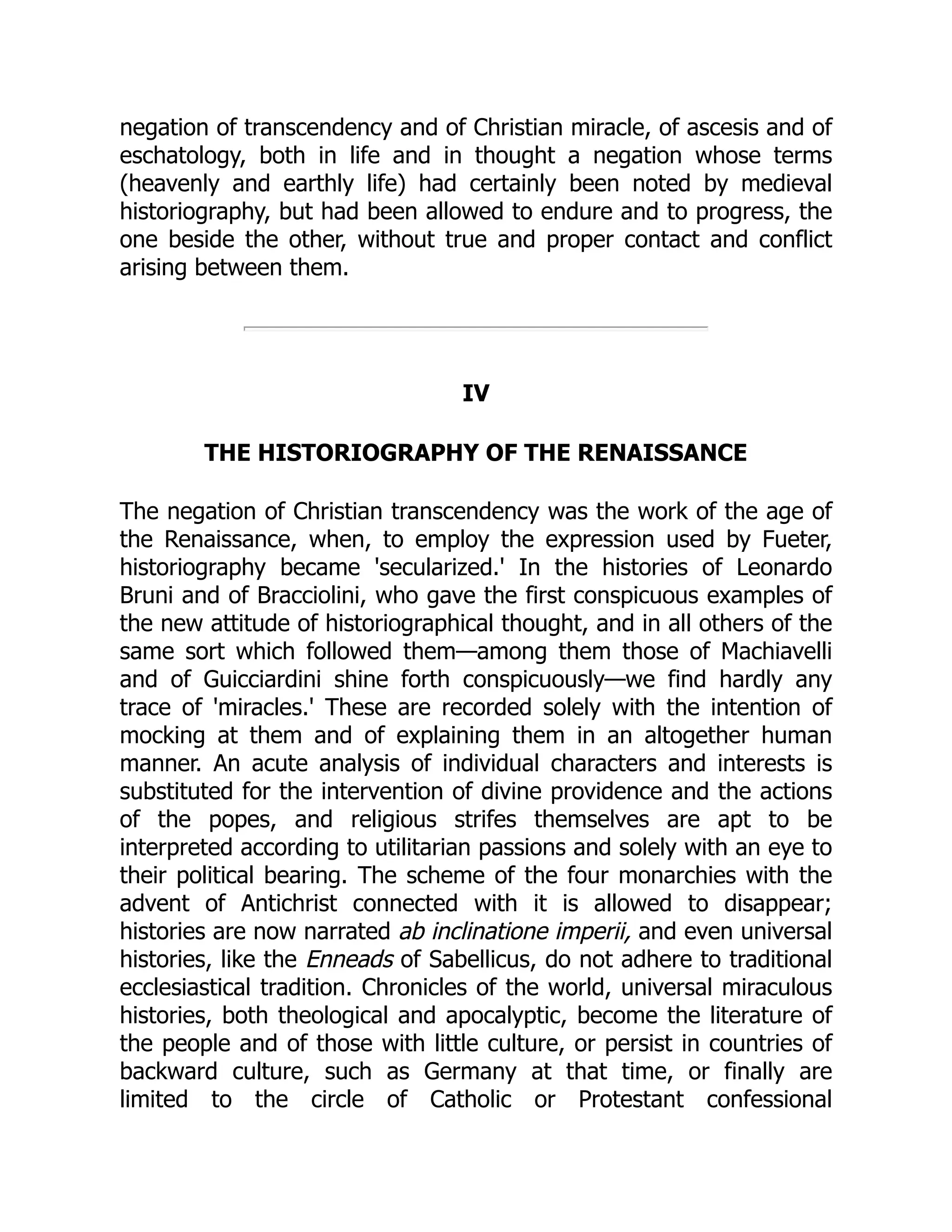 negation of transcendency and of Christian miracle, of ascesis and of
eschatology, both in life and in thought a negation whose terms
(heavenly and earthly life) had certainly been noted by medieval
historiography, but had been allowed to endure and to progress, the
one beside the other, without true and proper contact and conflict
arising between them.
IV
THE HISTORIOGRAPHY OF THE RENAISSANCE
The negation of Christian transcendency was the work of the age of
the Renaissance, when, to employ the expression used by Fueter,
historiography became 'secularized.' In the histories of Leonardo
Bruni and of Bracciolini, who gave the first conspicuous examples of
the new attitude of historiographical thought, and in all others of the
same sort which followed them—among them those of Machiavelli
and of Guicciardini shine forth conspicuously—we find hardly any
trace of 'miracles.' These are recorded solely with the intention of
mocking at them and of explaining them in an altogether human
manner. An acute analysis of individual characters and interests is
substituted for the intervention of divine providence and the actions
of the popes, and religious strifes themselves are apt to be
interpreted according to utilitarian passions and solely with an eye to
their political bearing. The scheme of the four monarchies with the
advent of Antichrist connected with it is allowed to disappear;
histories are now narrated ab inclinatione imperii, and even universal
histories, like the Enneads of Sabellicus, do not adhere to traditional
ecclesiastical tradition. Chronicles of the world, universal miraculous
histories, both theological and apocalyptic, become the literature of
the people and of those with little culture, or persist in countries of
backward culture, such as Germany at that time, or finally are
limited to the circle of Catholic or Protestant confessional
 