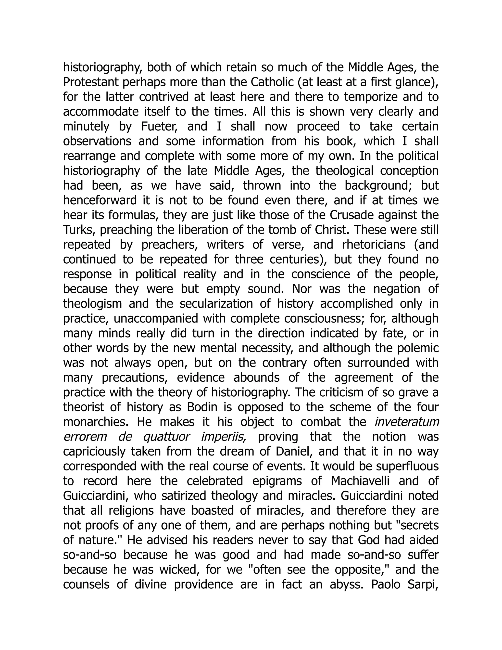 historiography, both of which retain so much of the Middle Ages, the
Protestant perhaps more than the Catholic (at least at a first glance),
for the latter contrived at least here and there to temporize and to
accommodate itself to the times. All this is shown very clearly and
minutely by Fueter, and I shall now proceed to take certain
observations and some information from his book, which I shall
rearrange and complete with some more of my own. In the political
historiography of the late Middle Ages, the theological conception
had been, as we have said, thrown into the background; but
henceforward it is not to be found even there, and if at times we
hear its formulas, they are just like those of the Crusade against the
Turks, preaching the liberation of the tomb of Christ. These were still
repeated by preachers, writers of verse, and rhetoricians (and
continued to be repeated for three centuries), but they found no
response in political reality and in the conscience of the people,
because they were but empty sound. Nor was the negation of
theologism and the secularization of history accomplished only in
practice, unaccompanied with complete consciousness; for, although
many minds really did turn in the direction indicated by fate, or in
other words by the new mental necessity, and although the polemic
was not always open, but on the contrary often surrounded with
many precautions, evidence abounds of the agreement of the
practice with the theory of historiography. The criticism of so grave a
theorist of history as Bodin is opposed to the scheme of the four
monarchies. He makes it his object to combat the inveteratum
errorem de quattuor imperiis, proving that the notion was
capriciously taken from the dream of Daniel, and that it in no way
corresponded with the real course of events. It would be superfluous
to record here the celebrated epigrams of Machiavelli and of
Guicciardini, who satirized theology and miracles. Guicciardini noted
that all religions have boasted of miracles, and therefore they are
not proofs of any one of them, and are perhaps nothing but "secrets
of nature." He advised his readers never to say that God had aided
so-and-so because he was good and had made so-and-so suffer
because he was wicked, for we "often see the opposite," and the
counsels of divine providence are in fact an abyss. Paolo Sarpi,
 