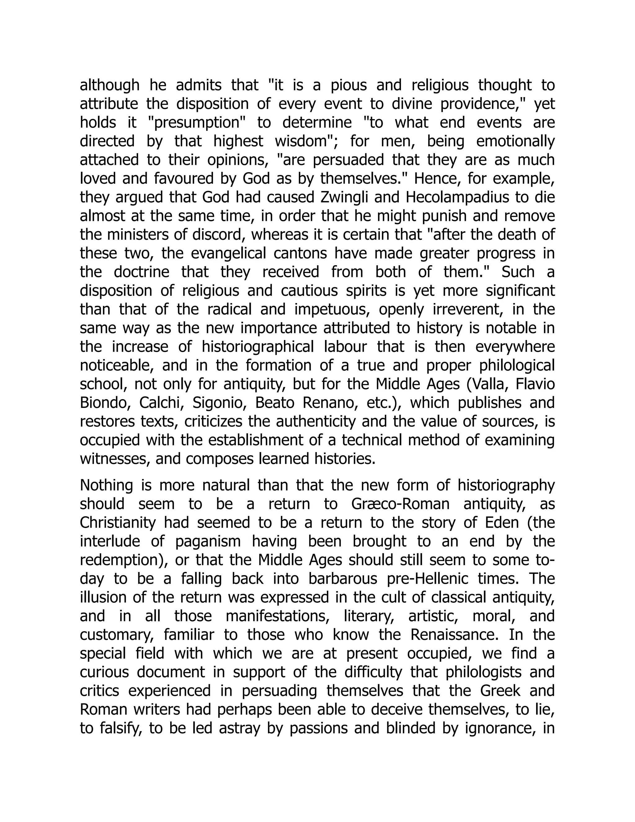 although he admits that "it is a pious and religious thought to
attribute the disposition of every event to divine providence," yet
holds it "presumption" to determine "to what end events are
directed by that highest wisdom"; for men, being emotionally
attached to their opinions, "are persuaded that they are as much
loved and favoured by God as by themselves." Hence, for example,
they argued that God had caused Zwingli and Hecolampadius to die
almost at the same time, in order that he might punish and remove
the ministers of discord, whereas it is certain that "after the death of
these two, the evangelical cantons have made greater progress in
the doctrine that they received from both of them." Such a
disposition of religious and cautious spirits is yet more significant
than that of the radical and impetuous, openly irreverent, in the
same way as the new importance attributed to history is notable in
the increase of historiographical labour that is then everywhere
noticeable, and in the formation of a true and proper philological
school, not only for antiquity, but for the Middle Ages (Valla, Flavio
Biondo, Calchi, Sigonio, Beato Renano, etc.), which publishes and
restores texts, criticizes the authenticity and the value of sources, is
occupied with the establishment of a technical method of examining
witnesses, and composes learned histories.
Nothing is more natural than that the new form of historiography
should seem to be a return to Græco-Roman antiquity, as
Christianity had seemed to be a return to the story of Eden (the
interlude of paganism having been brought to an end by the
redemption), or that the Middle Ages should still seem to some to-
day to be a falling back into barbarous pre-Hellenic times. The
illusion of the return was expressed in the cult of classical antiquity,
and in all those manifestations, literary, artistic, moral, and
customary, familiar to those who know the Renaissance. In the
special field with which we are at present occupied, we find a
curious document in support of the difficulty that philologists and
critics experienced in persuading themselves that the Greek and
Roman writers had perhaps been able to deceive themselves, to lie,
to falsify, to be led astray by passions and blinded by ignorance, in
 