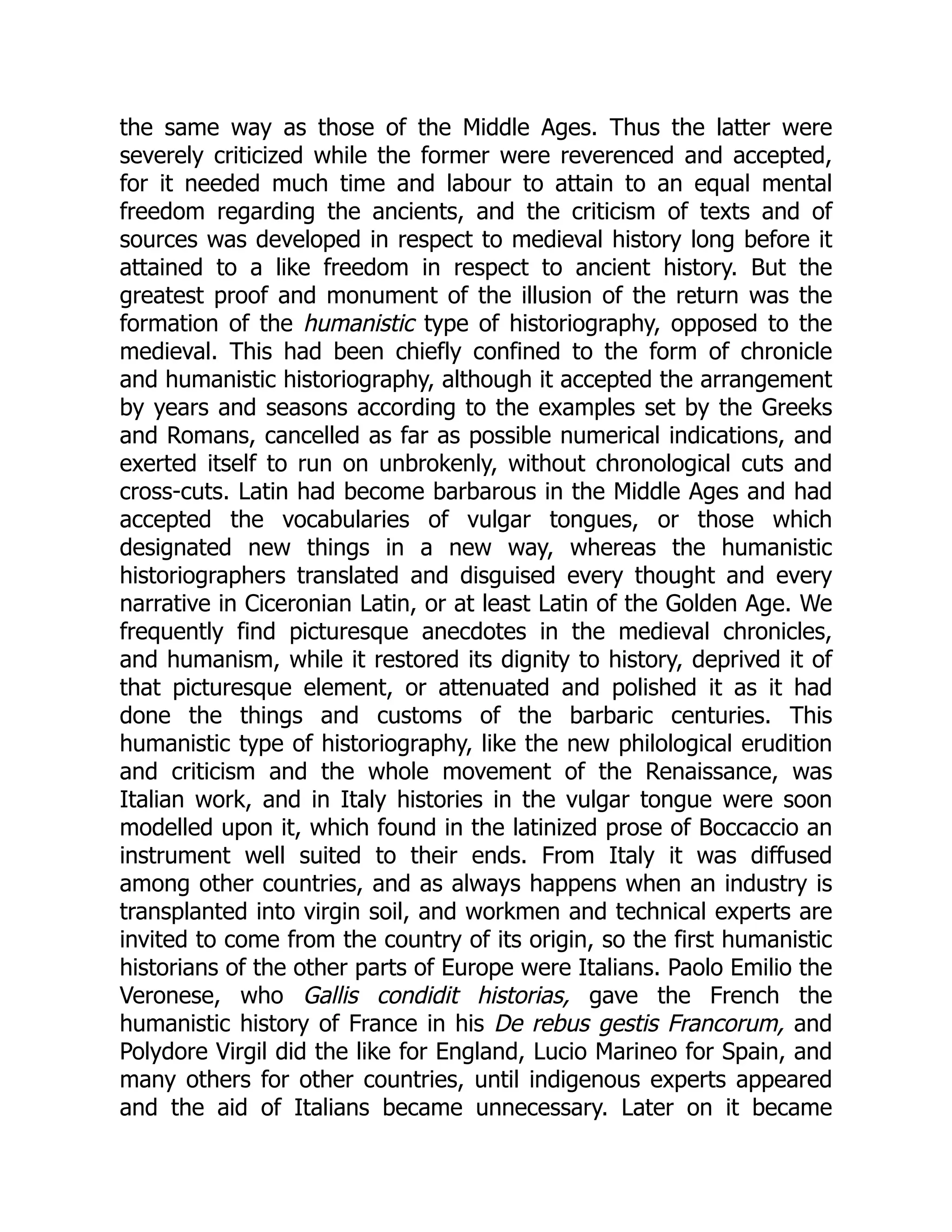 the same way as those of the Middle Ages. Thus the latter were
severely criticized while the former were reverenced and accepted,
for it needed much time and labour to attain to an equal mental
freedom regarding the ancients, and the criticism of texts and of
sources was developed in respect to medieval history long before it
attained to a like freedom in respect to ancient history. But the
greatest proof and monument of the illusion of the return was the
formation of the humanistic type of historiography, opposed to the
medieval. This had been chiefly confined to the form of chronicle
and humanistic historiography, although it accepted the arrangement
by years and seasons according to the examples set by the Greeks
and Romans, cancelled as far as possible numerical indications, and
exerted itself to run on unbrokenly, without chronological cuts and
cross-cuts. Latin had become barbarous in the Middle Ages and had
accepted the vocabularies of vulgar tongues, or those which
designated new things in a new way, whereas the humanistic
historiographers translated and disguised every thought and every
narrative in Ciceronian Latin, or at least Latin of the Golden Age. We
frequently find picturesque anecdotes in the medieval chronicles,
and humanism, while it restored its dignity to history, deprived it of
that picturesque element, or attenuated and polished it as it had
done the things and customs of the barbaric centuries. This
humanistic type of historiography, like the new philological erudition
and criticism and the whole movement of the Renaissance, was
Italian work, and in Italy histories in the vulgar tongue were soon
modelled upon it, which found in the latinized prose of Boccaccio an
instrument well suited to their ends. From Italy it was diffused
among other countries, and as always happens when an industry is
transplanted into virgin soil, and workmen and technical experts are
invited to come from the country of its origin, so the first humanistic
historians of the other parts of Europe were Italians. Paolo Emilio the
Veronese, who Gallis condidit historias, gave the French the
humanistic history of France in his De rebus gestis Francorum, and
Polydore Virgil did the like for England, Lucio Marineo for Spain, and
many others for other countries, until indigenous experts appeared
and the aid of Italians became unnecessary. Later on it became
 