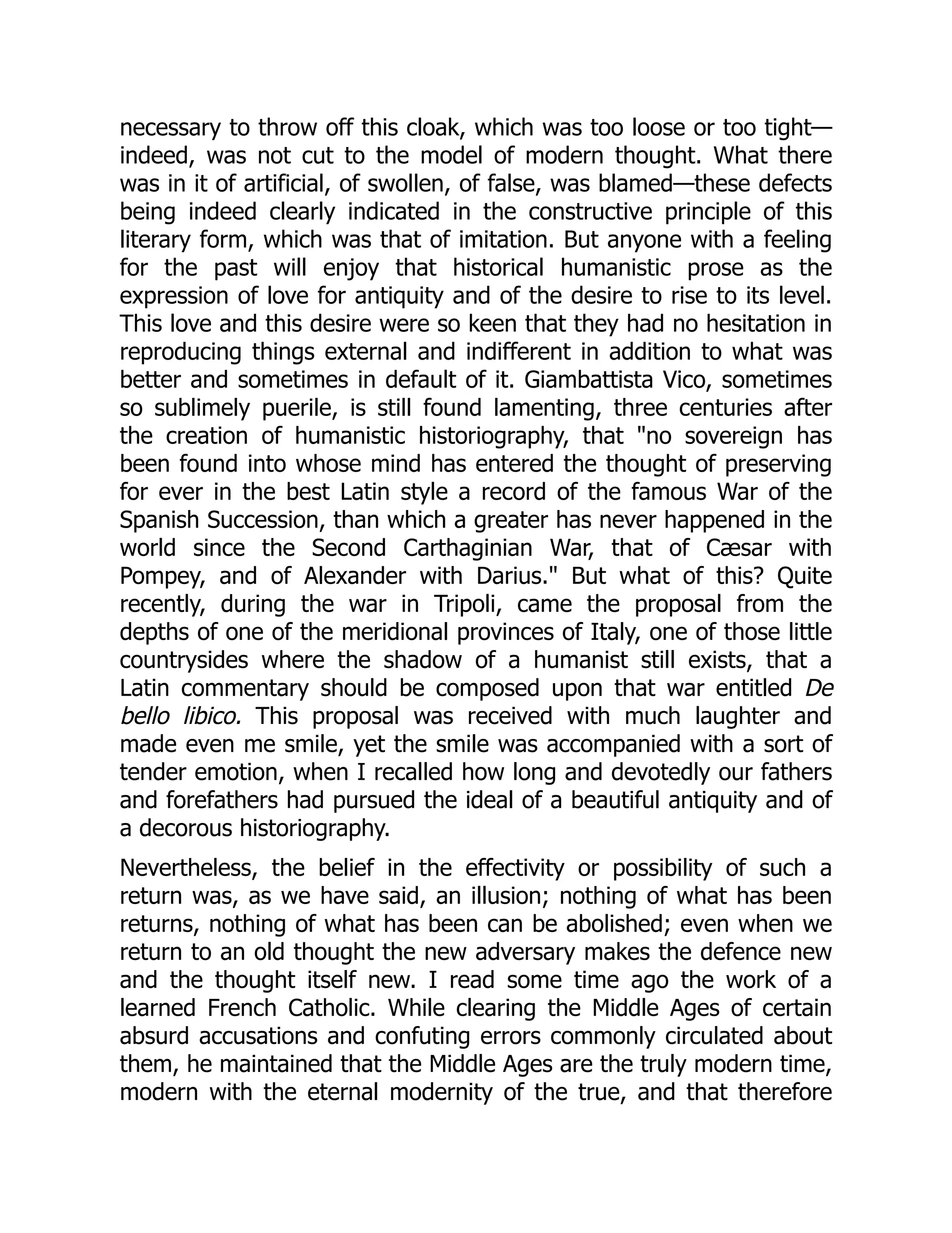 necessary to throw off this cloak, which was too loose or too tight—
indeed, was not cut to the model of modern thought. What there
was in it of artificial, of swollen, of false, was blamed—these defects
being indeed clearly indicated in the constructive principle of this
literary form, which was that of imitation. But anyone with a feeling
for the past will enjoy that historical humanistic prose as the
expression of love for antiquity and of the desire to rise to its level.
This love and this desire were so keen that they had no hesitation in
reproducing things external and indifferent in addition to what was
better and sometimes in default of it. Giambattista Vico, sometimes
so sublimely puerile, is still found lamenting, three centuries after
the creation of humanistic historiography, that "no sovereign has
been found into whose mind has entered the thought of preserving
for ever in the best Latin style a record of the famous War of the
Spanish Succession, than which a greater has never happened in the
world since the Second Carthaginian War, that of Cæsar with
Pompey, and of Alexander with Darius." But what of this? Quite
recently, during the war in Tripoli, came the proposal from the
depths of one of the meridional provinces of Italy, one of those little
countrysides where the shadow of a humanist still exists, that a
Latin commentary should be composed upon that war entitled De
bello libico. This proposal was received with much laughter and
made even me smile, yet the smile was accompanied with a sort of
tender emotion, when I recalled how long and devotedly our fathers
and forefathers had pursued the ideal of a beautiful antiquity and of
a decorous historiography.
Nevertheless, the belief in the effectivity or possibility of such a
return was, as we have said, an illusion; nothing of what has been
returns, nothing of what has been can be abolished; even when we
return to an old thought the new adversary makes the defence new
and the thought itself new. I read some time ago the work of a
learned French Catholic. While clearing the Middle Ages of certain
absurd accusations and confuting errors commonly circulated about
them, he maintained that the Middle Ages are the truly modern time,
modern with the eternal modernity of the true, and that therefore
 