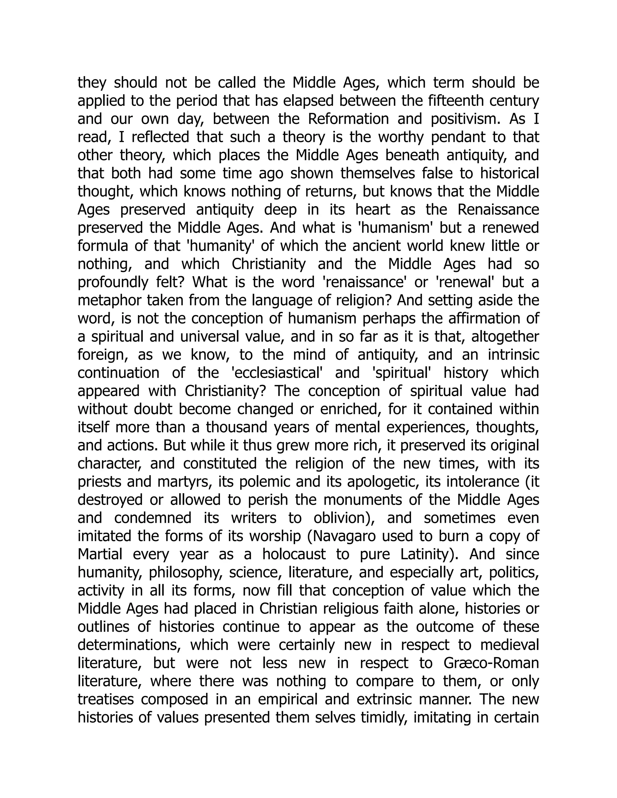 they should not be called the Middle Ages, which term should be
applied to the period that has elapsed between the fifteenth century
and our own day, between the Reformation and positivism. As I
read, I reflected that such a theory is the worthy pendant to that
other theory, which places the Middle Ages beneath antiquity, and
that both had some time ago shown themselves false to historical
thought, which knows nothing of returns, but knows that the Middle
Ages preserved antiquity deep in its heart as the Renaissance
preserved the Middle Ages. And what is 'humanism' but a renewed
formula of that 'humanity' of which the ancient world knew little or
nothing, and which Christianity and the Middle Ages had so
profoundly felt? What is the word 'renaissance' or 'renewal' but a
metaphor taken from the language of religion? And setting aside the
word, is not the conception of humanism perhaps the affirmation of
a spiritual and universal value, and in so far as it is that, altogether
foreign, as we know, to the mind of antiquity, and an intrinsic
continuation of the 'ecclesiastical' and 'spiritual' history which
appeared with Christianity? The conception of spiritual value had
without doubt become changed or enriched, for it contained within
itself more than a thousand years of mental experiences, thoughts,
and actions. But while it thus grew more rich, it preserved its original
character, and constituted the religion of the new times, with its
priests and martyrs, its polemic and its apologetic, its intolerance (it
destroyed or allowed to perish the monuments of the Middle Ages
and condemned its writers to oblivion), and sometimes even
imitated the forms of its worship (Navagaro used to burn a copy of
Martial every year as a holocaust to pure Latinity). And since
humanity, philosophy, science, literature, and especially art, politics,
activity in all its forms, now fill that conception of value which the
Middle Ages had placed in Christian religious faith alone, histories or
outlines of histories continue to appear as the outcome of these
determinations, which were certainly new in respect to medieval
literature, but were not less new in respect to Græco-Roman
literature, where there was nothing to compare to them, or only
treatises composed in an empirical and extrinsic manner. The new
histories of values presented them selves timidly, imitating in certain
 