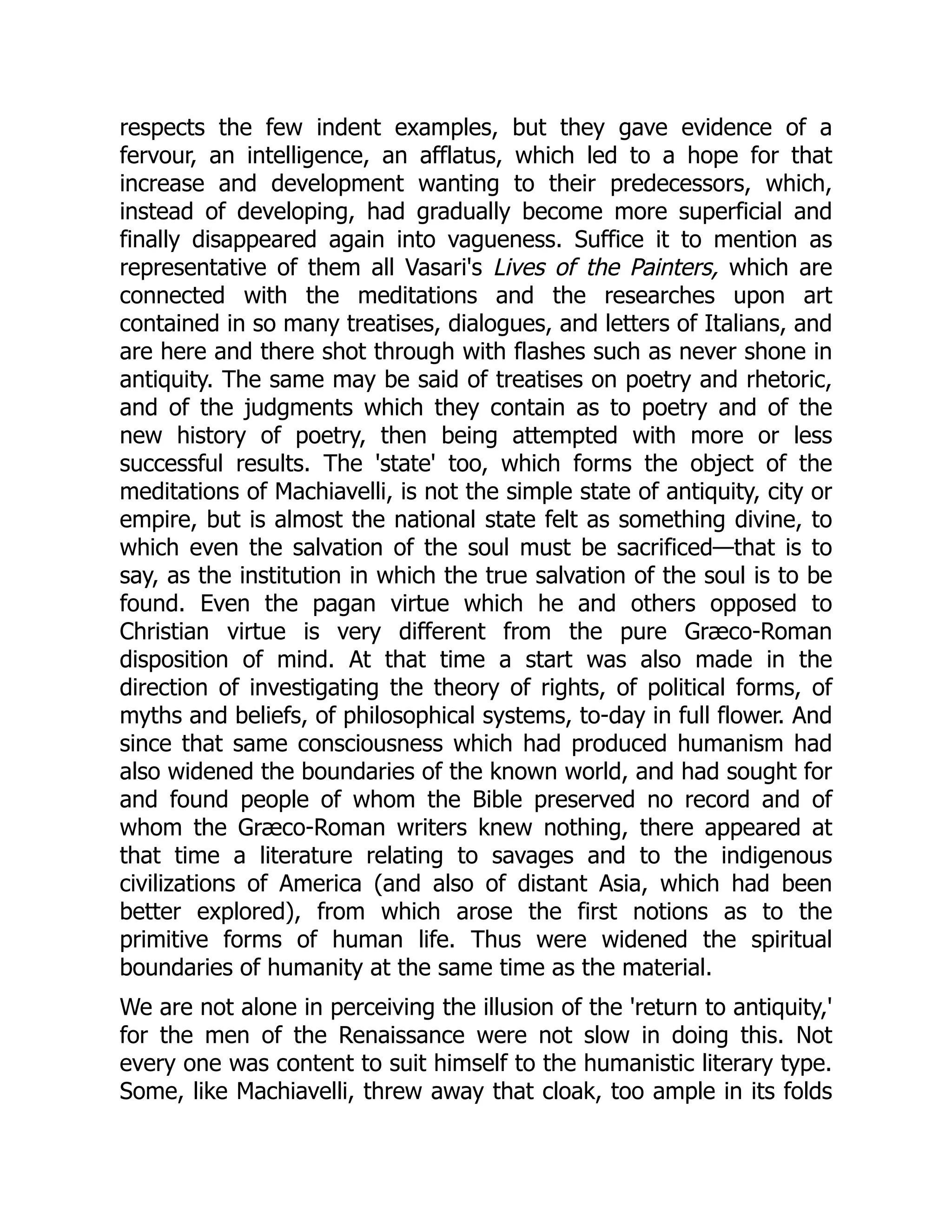respects the few indent examples, but they gave evidence of a
fervour, an intelligence, an afflatus, which led to a hope for that
increase and development wanting to their predecessors, which,
instead of developing, had gradually become more superficial and
finally disappeared again into vagueness. Suffice it to mention as
representative of them all Vasari's Lives of the Painters, which are
connected with the meditations and the researches upon art
contained in so many treatises, dialogues, and letters of Italians, and
are here and there shot through with flashes such as never shone in
antiquity. The same may be said of treatises on poetry and rhetoric,
and of the judgments which they contain as to poetry and of the
new history of poetry, then being attempted with more or less
successful results. The 'state' too, which forms the object of the
meditations of Machiavelli, is not the simple state of antiquity, city or
empire, but is almost the national state felt as something divine, to
which even the salvation of the soul must be sacrificed—that is to
say, as the institution in which the true salvation of the soul is to be
found. Even the pagan virtue which he and others opposed to
Christian virtue is very different from the pure Græco-Roman
disposition of mind. At that time a start was also made in the
direction of investigating the theory of rights, of political forms, of
myths and beliefs, of philosophical systems, to-day in full flower. And
since that same consciousness which had produced humanism had
also widened the boundaries of the known world, and had sought for
and found people of whom the Bible preserved no record and of
whom the Græco-Roman writers knew nothing, there appeared at
that time a literature relating to savages and to the indigenous
civilizations of America (and also of distant Asia, which had been
better explored), from which arose the first notions as to the
primitive forms of human life. Thus were widened the spiritual
boundaries of humanity at the same time as the material.
We are not alone in perceiving the illusion of the 'return to antiquity,'
for the men of the Renaissance were not slow in doing this. Not
every one was content to suit himself to the humanistic literary type.
Some, like Machiavelli, threw away that cloak, too ample in its folds
 