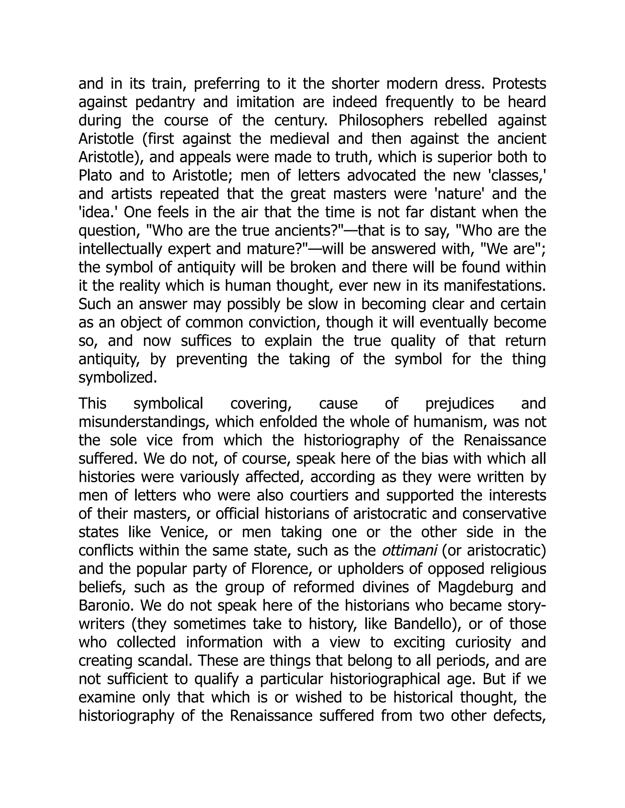 and in its train, preferring to it the shorter modern dress. Protests
against pedantry and imitation are indeed frequently to be heard
during the course of the century. Philosophers rebelled against
Aristotle (first against the medieval and then against the ancient
Aristotle), and appeals were made to truth, which is superior both to
Plato and to Aristotle; men of letters advocated the new 'classes,'
and artists repeated that the great masters were 'nature' and the
'idea.' One feels in the air that the time is not far distant when the
question, "Who are the true ancients?"—that is to say, "Who are the
intellectually expert and mature?"—will be answered with, "We are";
the symbol of antiquity will be broken and there will be found within
it the reality which is human thought, ever new in its manifestations.
Such an answer may possibly be slow in becoming clear and certain
as an object of common conviction, though it will eventually become
so, and now suffices to explain the true quality of that return
antiquity, by preventing the taking of the symbol for the thing
symbolized.
This symbolical covering, cause of prejudices and
misunderstandings, which enfolded the whole of humanism, was not
the sole vice from which the historiography of the Renaissance
suffered. We do not, of course, speak here of the bias with which all
histories were variously affected, according as they were written by
men of letters who were also courtiers and supported the interests
of their masters, or official historians of aristocratic and conservative
states like Venice, or men taking one or the other side in the
conflicts within the same state, such as the ottimani (or aristocratic)
and the popular party of Florence, or upholders of opposed religious
beliefs, such as the group of reformed divines of Magdeburg and
Baronio. We do not speak here of the historians who became story-
writers (they sometimes take to history, like Bandello), or of those
who collected information with a view to exciting curiosity and
creating scandal. These are things that belong to all periods, and are
not sufficient to qualify a particular historiographical age. But if we
examine only that which is or wished to be historical thought, the
historiography of the Renaissance suffered from two other defects,
 