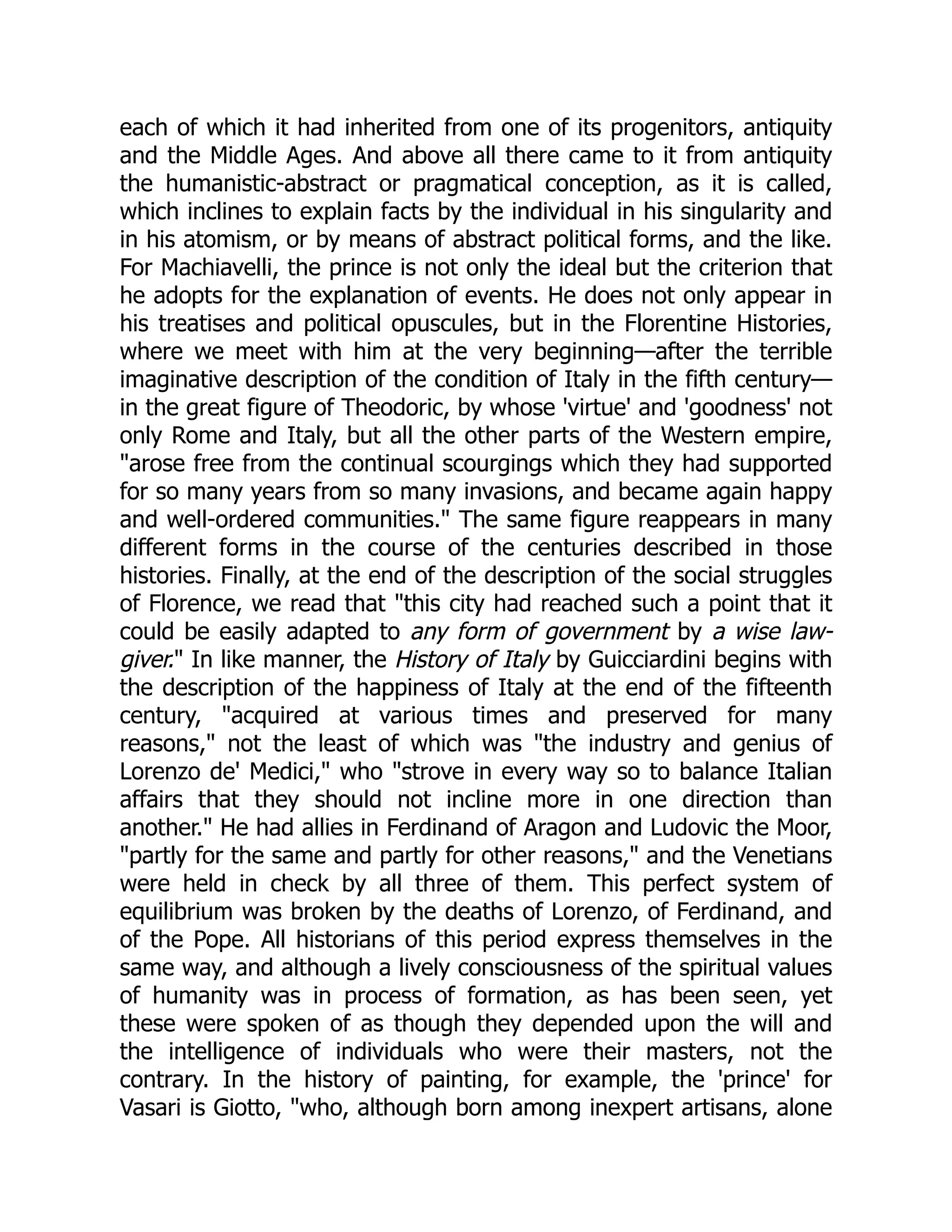 each of which it had inherited from one of its progenitors, antiquity
and the Middle Ages. And above all there came to it from antiquity
the humanistic-abstract or pragmatical conception, as it is called,
which inclines to explain facts by the individual in his singularity and
in his atomism, or by means of abstract political forms, and the like.
For Machiavelli, the prince is not only the ideal but the criterion that
he adopts for the explanation of events. He does not only appear in
his treatises and political opuscules, but in the Florentine Histories,
where we meet with him at the very beginning—after the terrible
imaginative description of the condition of Italy in the fifth century—
in the great figure of Theodoric, by whose 'virtue' and 'goodness' not
only Rome and Italy, but all the other parts of the Western empire,
"arose free from the continual scourgings which they had supported
for so many years from so many invasions, and became again happy
and well-ordered communities." The same figure reappears in many
different forms in the course of the centuries described in those
histories. Finally, at the end of the description of the social struggles
of Florence, we read that "this city had reached such a point that it
could be easily adapted to any form of government by a wise law-
giver." In like manner, the History of Italy by Guicciardini begins with
the description of the happiness of Italy at the end of the fifteenth
century, "acquired at various times and preserved for many
reasons," not the least of which was "the industry and genius of
Lorenzo de' Medici," who "strove in every way so to balance Italian
affairs that they should not incline more in one direction than
another." He had allies in Ferdinand of Aragon and Ludovic the Moor,
"partly for the same and partly for other reasons," and the Venetians
were held in check by all three of them. This perfect system of
equilibrium was broken by the deaths of Lorenzo, of Ferdinand, and
of the Pope. All historians of this period express themselves in the
same way, and although a lively consciousness of the spiritual values
of humanity was in process of formation, as has been seen, yet
these were spoken of as though they depended upon the will and
the intelligence of individuals who were their masters, not the
contrary. In the history of painting, for example, the 'prince' for
Vasari is Giotto, "who, although born among inexpert artisans, alone
 