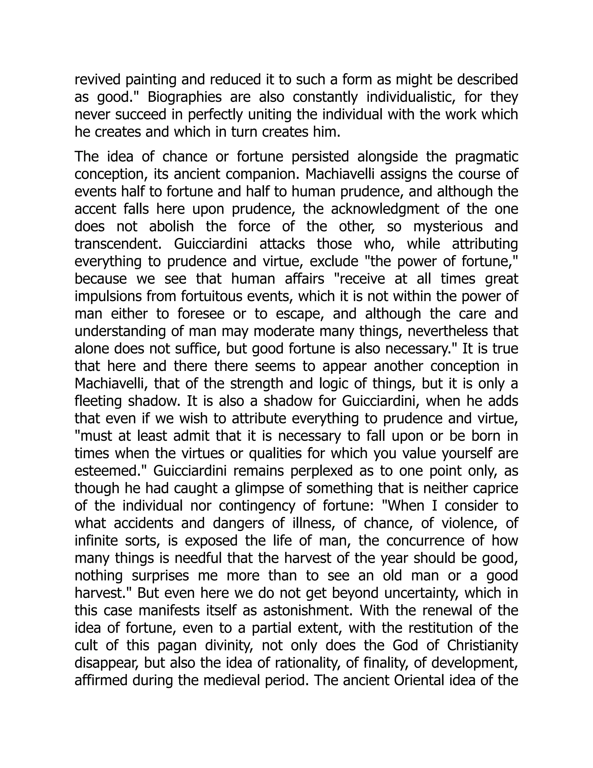 revived painting and reduced it to such a form as might be described
as good." Biographies are also constantly individualistic, for they
never succeed in perfectly uniting the individual with the work which
he creates and which in turn creates him.
The idea of chance or fortune persisted alongside the pragmatic
conception, its ancient companion. Machiavelli assigns the course of
events half to fortune and half to human prudence, and although the
accent falls here upon prudence, the acknowledgment of the one
does not abolish the force of the other, so mysterious and
transcendent. Guicciardini attacks those who, while attributing
everything to prudence and virtue, exclude "the power of fortune,"
because we see that human affairs "receive at all times great
impulsions from fortuitous events, which it is not within the power of
man either to foresee or to escape, and although the care and
understanding of man may moderate many things, nevertheless that
alone does not suffice, but good fortune is also necessary." It is true
that here and there there seems to appear another conception in
Machiavelli, that of the strength and logic of things, but it is only a
fleeting shadow. It is also a shadow for Guicciardini, when he adds
that even if we wish to attribute everything to prudence and virtue,
"must at least admit that it is necessary to fall upon or be born in
times when the virtues or qualities for which you value yourself are
esteemed." Guicciardini remains perplexed as to one point only, as
though he had caught a glimpse of something that is neither caprice
of the individual nor contingency of fortune: "When I consider to
what accidents and dangers of illness, of chance, of violence, of
infinite sorts, is exposed the life of man, the concurrence of how
many things is needful that the harvest of the year should be good,
nothing surprises me more than to see an old man or a good
harvest." But even here we do not get beyond uncertainty, which in
this case manifests itself as astonishment. With the renewal of the
idea of fortune, even to a partial extent, with the restitution of the
cult of this pagan divinity, not only does the God of Christianity
disappear, but also the idea of rationality, of finality, of development,
affirmed during the medieval period. The ancient Oriental idea of the
 