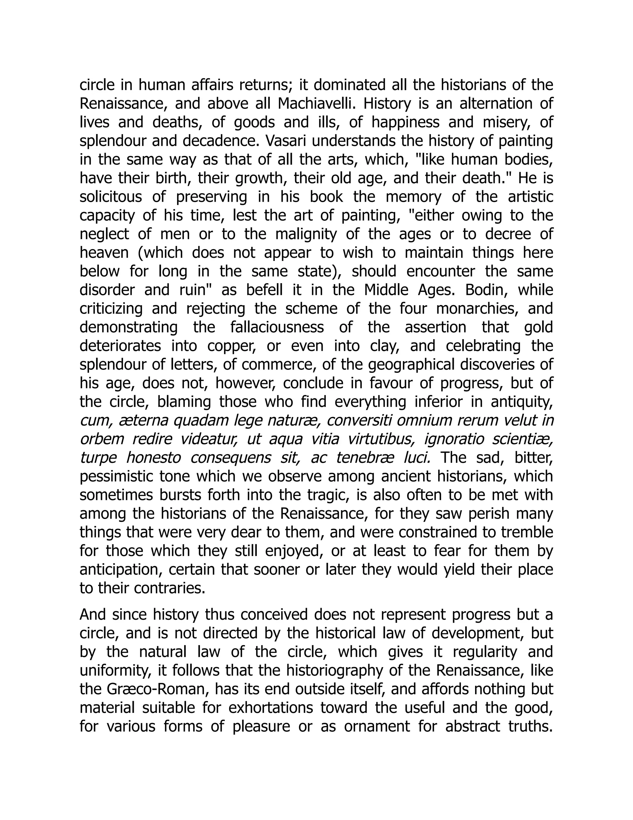 circle in human affairs returns; it dominated all the historians of the
Renaissance, and above all Machiavelli. History is an alternation of
lives and deaths, of goods and ills, of happiness and misery, of
splendour and decadence. Vasari understands the history of painting
in the same way as that of all the arts, which, "like human bodies,
have their birth, their growth, their old age, and their death." He is
solicitous of preserving in his book the memory of the artistic
capacity of his time, lest the art of painting, "either owing to the
neglect of men or to the malignity of the ages or to decree of
heaven (which does not appear to wish to maintain things here
below for long in the same state), should encounter the same
disorder and ruin" as befell it in the Middle Ages. Bodin, while
criticizing and rejecting the scheme of the four monarchies, and
demonstrating the fallaciousness of the assertion that gold
deteriorates into copper, or even into clay, and celebrating the
splendour of letters, of commerce, of the geographical discoveries of
his age, does not, however, conclude in favour of progress, but of
the circle, blaming those who find everything inferior in antiquity,
cum, æterna quadam lege naturæ, conversiti omnium rerum velut in
orbem redire videatur, ut aqua vitia virtutibus, ignoratio scientiæ,
turpe honesto consequens sit, ac tenebræ luci. The sad, bitter,
pessimistic tone which we observe among ancient historians, which
sometimes bursts forth into the tragic, is also often to be met with
among the historians of the Renaissance, for they saw perish many
things that were very dear to them, and were constrained to tremble
for those which they still enjoyed, or at least to fear for them by
anticipation, certain that sooner or later they would yield their place
to their contraries.
And since history thus conceived does not represent progress but a
circle, and is not directed by the historical law of development, but
by the natural law of the circle, which gives it regularity and
uniformity, it follows that the historiography of the Renaissance, like
the Græco-Roman, has its end outside itself, and affords nothing but
material suitable for exhortations toward the useful and the good,
for various forms of pleasure or as ornament for abstract truths.
 