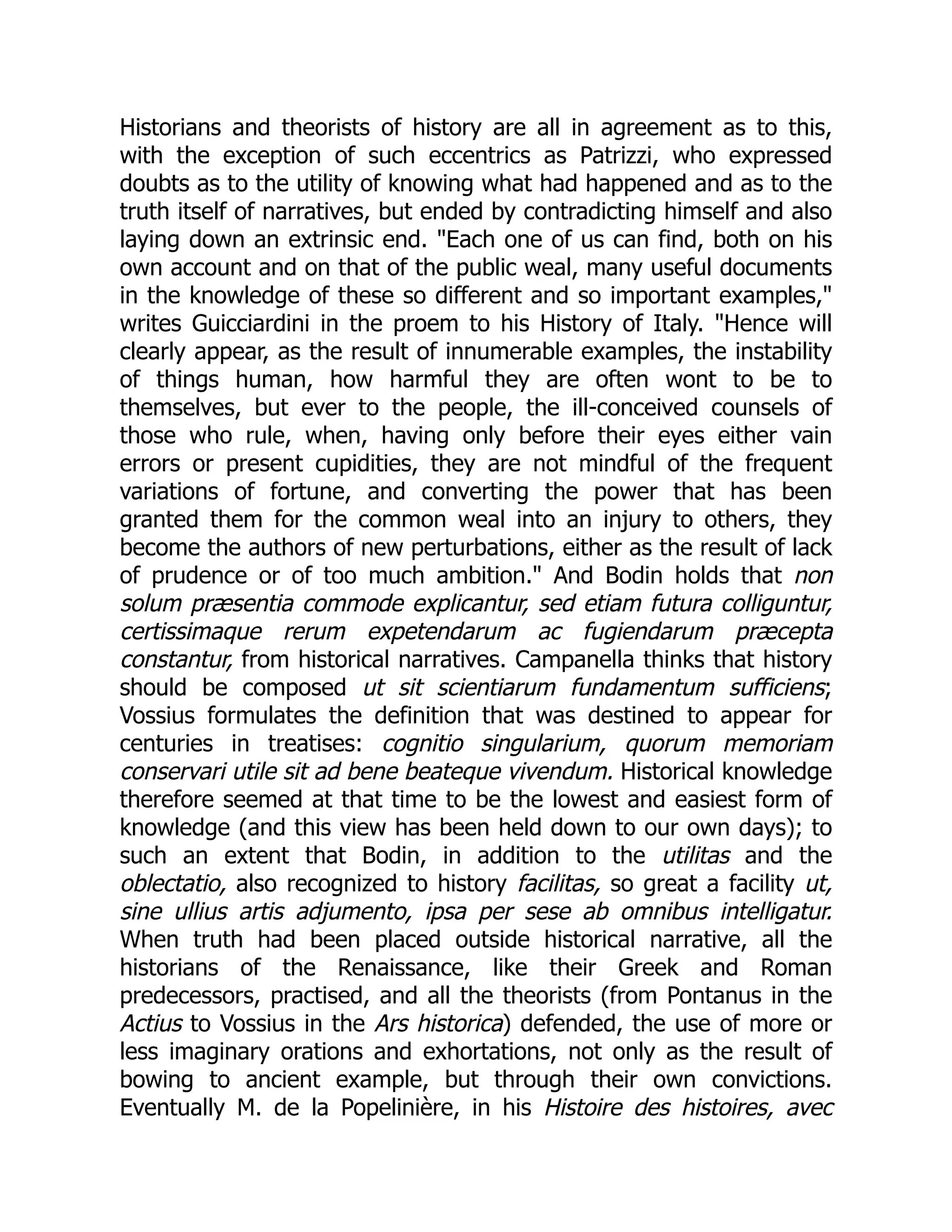 Historians and theorists of history are all in agreement as to this,
with the exception of such eccentrics as Patrizzi, who expressed
doubts as to the utility of knowing what had happened and as to the
truth itself of narratives, but ended by contradicting himself and also
laying down an extrinsic end. "Each one of us can find, both on his
own account and on that of the public weal, many useful documents
in the knowledge of these so different and so important examples,"
writes Guicciardini in the proem to his History of Italy. "Hence will
clearly appear, as the result of innumerable examples, the instability
of things human, how harmful they are often wont to be to
themselves, but ever to the people, the ill-conceived counsels of
those who rule, when, having only before their eyes either vain
errors or present cupidities, they are not mindful of the frequent
variations of fortune, and converting the power that has been
granted them for the common weal into an injury to others, they
become the authors of new perturbations, either as the result of lack
of prudence or of too much ambition." And Bodin holds that non
solum præsentia commode explicantur, sed etiam futura colliguntur,
certissimaque rerum expetendarum ac fugiendarum præcepta
constantur, from historical narratives. Campanella thinks that history
should be composed ut sit scientiarum fundamentum sufficiens;
Vossius formulates the definition that was destined to appear for
centuries in treatises: cognitio singularium, quorum memoriam
conservari utile sit ad bene beateque vivendum. Historical knowledge
therefore seemed at that time to be the lowest and easiest form of
knowledge (and this view has been held down to our own days); to
such an extent that Bodin, in addition to the utilitas and the
oblectatio, also recognized to history facilitas, so great a facility ut,
sine ullius artis adjumento, ipsa per sese ab omnibus intelligatur.
When truth had been placed outside historical narrative, all the
historians of the Renaissance, like their Greek and Roman
predecessors, practised, and all the theorists (from Pontanus in the
Actius to Vossius in the Ars historica) defended, the use of more or
less imaginary orations and exhortations, not only as the result of
bowing to ancient example, but through their own convictions.
Eventually M. de la Popelinière, in his Histoire des histoires, avec
 