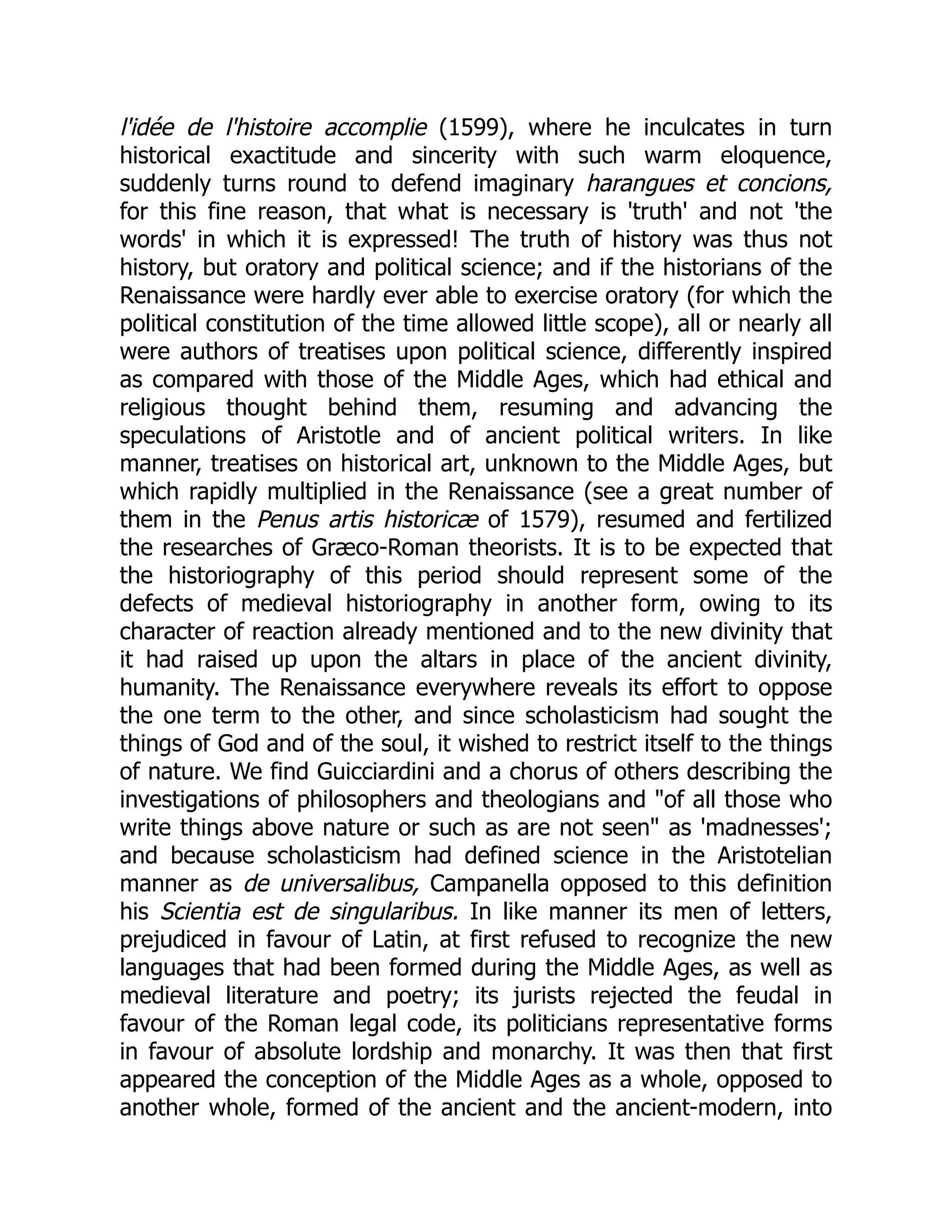l'idée de l'histoire accomplie (1599), where he inculcates in turn
historical exactitude and sincerity with such warm eloquence,
suddenly turns round to defend imaginary harangues et concions,
for this fine reason, that what is necessary is 'truth' and not 'the
words' in which it is expressed! The truth of history was thus not
history, but oratory and political science; and if the historians of the
Renaissance were hardly ever able to exercise oratory (for which the
political constitution of the time allowed little scope), all or nearly all
were authors of treatises upon political science, differently inspired
as compared with those of the Middle Ages, which had ethical and
religious thought behind them, resuming and advancing the
speculations of Aristotle and of ancient political writers. In like
manner, treatises on historical art, unknown to the Middle Ages, but
which rapidly multiplied in the Renaissance (see a great number of
them in the Penus artis historicæ of 1579), resumed and fertilized
the researches of Græco-Roman theorists. It is to be expected that
the historiography of this period should represent some of the
defects of medieval historiography in another form, owing to its
character of reaction already mentioned and to the new divinity that
it had raised up upon the altars in place of the ancient divinity,
humanity. The Renaissance everywhere reveals its effort to oppose
the one term to the other, and since scholasticism had sought the
things of God and of the soul, it wished to restrict itself to the things
of nature. We find Guicciardini and a chorus of others describing the
investigations of philosophers and theologians and "of all those who
write things above nature or such as are not seen" as 'madnesses';
and because scholasticism had defined science in the Aristotelian
manner as de universalibus, Campanella opposed to this definition
his Scientia est de singularibus. In like manner its men of letters,
prejudiced in favour of Latin, at first refused to recognize the new
languages that had been formed during the Middle Ages, as well as
medieval literature and poetry; its jurists rejected the feudal in
favour of the Roman legal code, its politicians representative forms
in favour of absolute lordship and monarchy. It was then that first
appeared the conception of the Middle Ages as a whole, opposed to
another whole, formed of the ancient and the ancient-modern, into
 