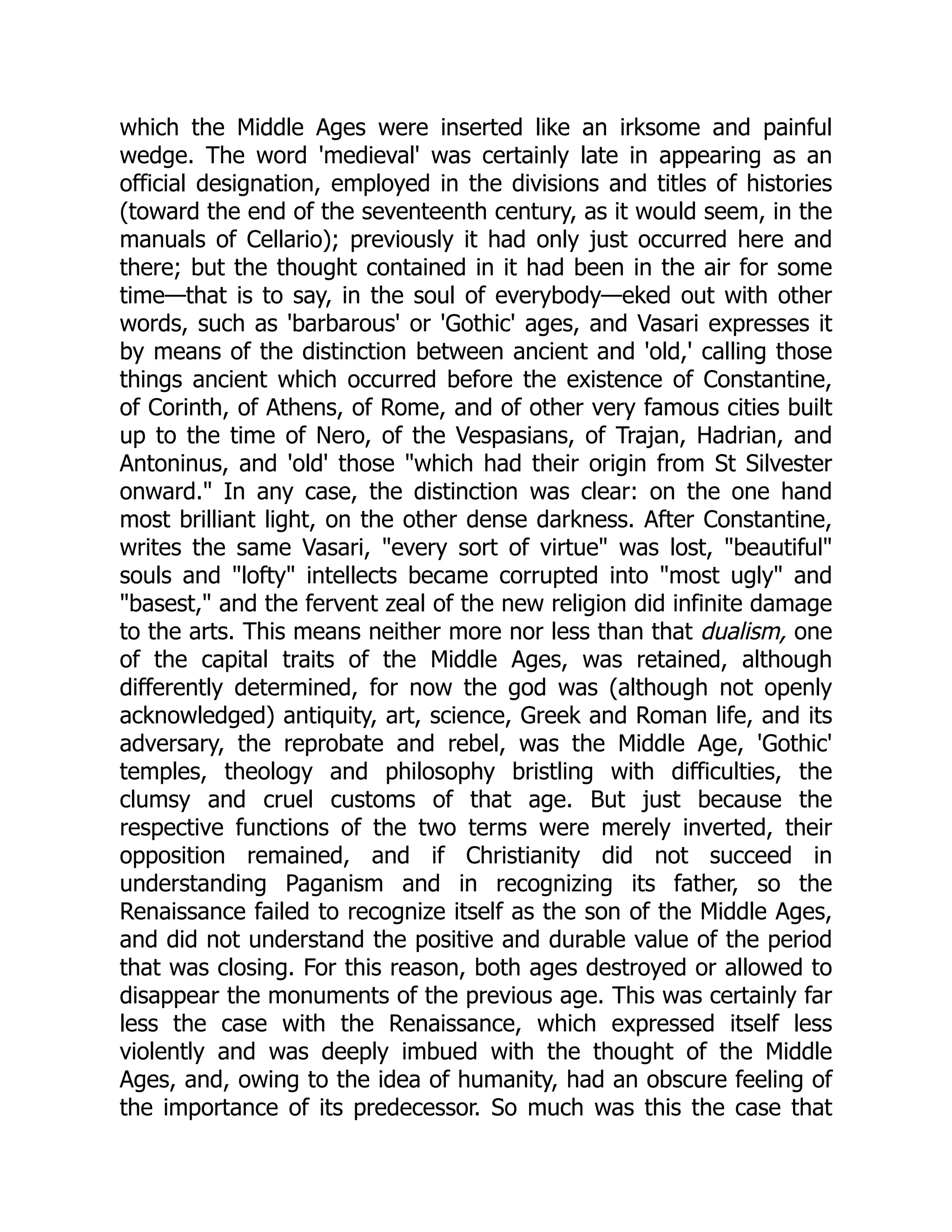 which the Middle Ages were inserted like an irksome and painful
wedge. The word 'medieval' was certainly late in appearing as an
official designation, employed in the divisions and titles of histories
(toward the end of the seventeenth century, as it would seem, in the
manuals of Cellario); previously it had only just occurred here and
there; but the thought contained in it had been in the air for some
time—that is to say, in the soul of everybody—eked out with other
words, such as 'barbarous' or 'Gothic' ages, and Vasari expresses it
by means of the distinction between ancient and 'old,' calling those
things ancient which occurred before the existence of Constantine,
of Corinth, of Athens, of Rome, and of other very famous cities built
up to the time of Nero, of the Vespasians, of Trajan, Hadrian, and
Antoninus, and 'old' those "which had their origin from St Silvester
onward." In any case, the distinction was clear: on the one hand
most brilliant light, on the other dense darkness. After Constantine,
writes the same Vasari, "every sort of virtue" was lost, "beautiful"
souls and "lofty" intellects became corrupted into "most ugly" and
"basest," and the fervent zeal of the new religion did infinite damage
to the arts. This means neither more nor less than that dualism, one
of the capital traits of the Middle Ages, was retained, although
differently determined, for now the god was (although not openly
acknowledged) antiquity, art, science, Greek and Roman life, and its
adversary, the reprobate and rebel, was the Middle Age, 'Gothic'
temples, theology and philosophy bristling with difficulties, the
clumsy and cruel customs of that age. But just because the
respective functions of the two terms were merely inverted, their
opposition remained, and if Christianity did not succeed in
understanding Paganism and in recognizing its father, so the
Renaissance failed to recognize itself as the son of the Middle Ages,
and did not understand the positive and durable value of the period
that was closing. For this reason, both ages destroyed or allowed to
disappear the monuments of the previous age. This was certainly far
less the case with the Renaissance, which expressed itself less
violently and was deeply imbued with the thought of the Middle
Ages, and, owing to the idea of humanity, had an obscure feeling of
the importance of its predecessor. So much was this the case that
 
