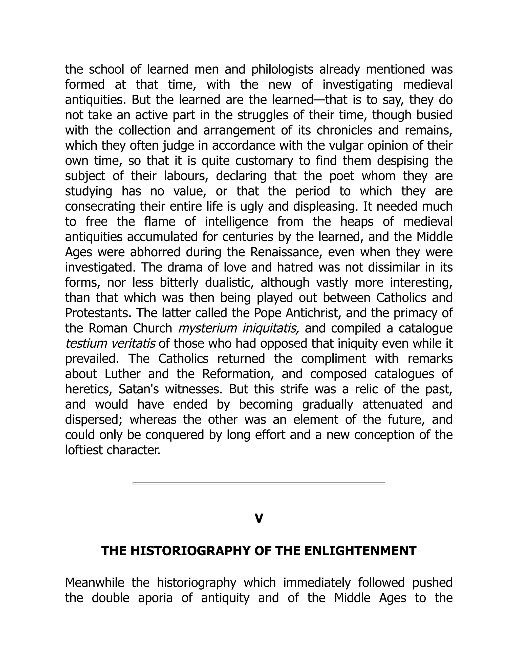 the school of learned men and philologists already mentioned was
formed at that time, with the new of investigating medieval
antiquities. But the learned are the learned—that is to say, they do
not take an active part in the struggles of their time, though busied
with the collection and arrangement of its chronicles and remains,
which they often judge in accordance with the vulgar opinion of their
own time, so that it is quite customary to find them despising the
subject of their labours, declaring that the poet whom they are
studying has no value, or that the period to which they are
consecrating their entire life is ugly and displeasing. It needed much
to free the flame of intelligence from the heaps of medieval
antiquities accumulated for centuries by the learned, and the Middle
Ages were abhorred during the Renaissance, even when they were
investigated. The drama of love and hatred was not dissimilar in its
forms, nor less bitterly dualistic, although vastly more interesting,
than that which was then being played out between Catholics and
Protestants. The latter called the Pope Antichrist, and the primacy of
the Roman Church mysterium iniquitatis, and compiled a catalogue
testium veritatis of those who had opposed that iniquity even while it
prevailed. The Catholics returned the compliment with remarks
about Luther and the Reformation, and composed catalogues of
heretics, Satan's witnesses. But this strife was a relic of the past,
and would have ended by becoming gradually attenuated and
dispersed; whereas the other was an element of the future, and
could only be conquered by long effort and a new conception of the
loftiest character.
V
THE HISTORIOGRAPHY OF THE ENLIGHTENMENT
Meanwhile the historiography which immediately followed pushed
the double aporia of antiquity and of the Middle Ages to the
 