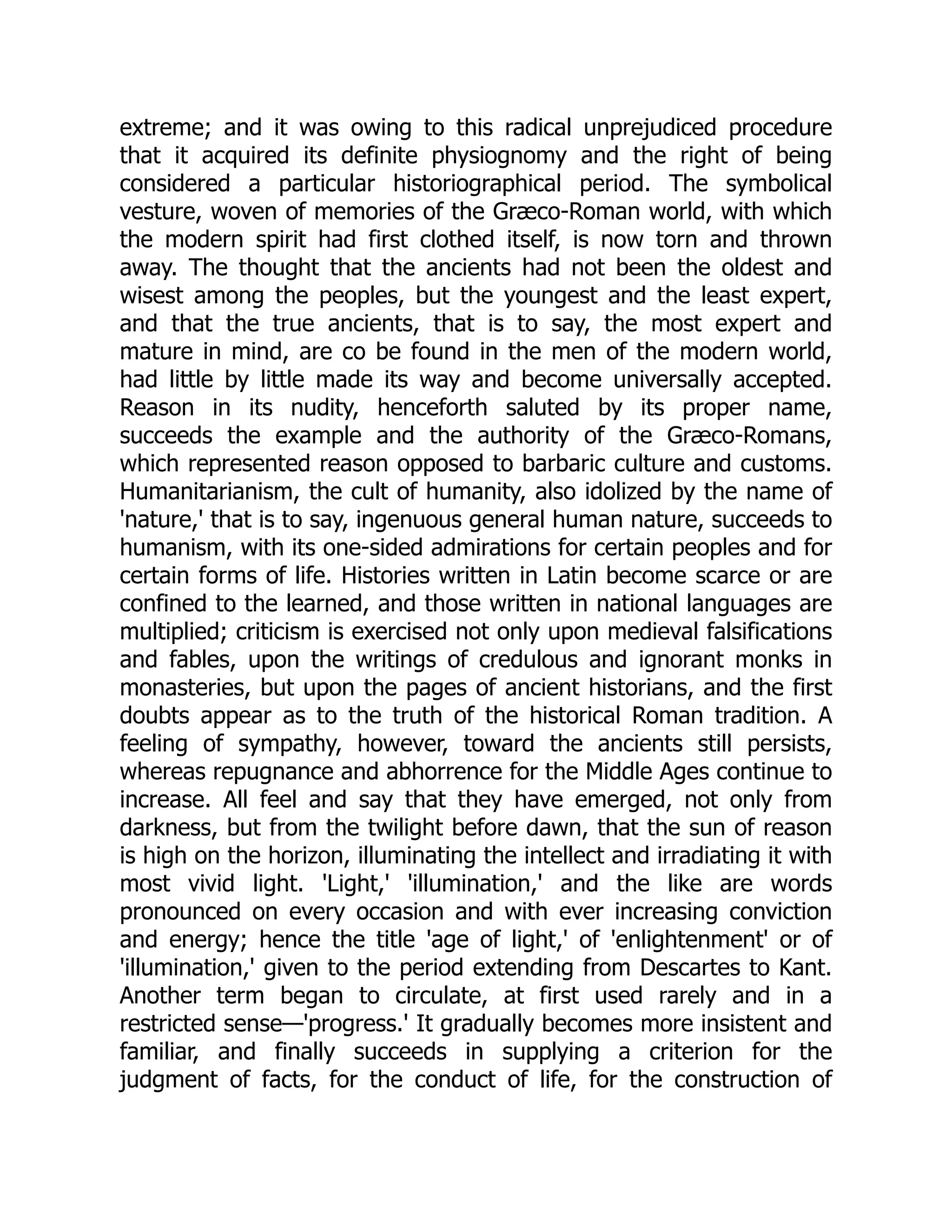 extreme; and it was owing to this radical unprejudiced procedure
that it acquired its definite physiognomy and the right of being
considered a particular historiographical period. The symbolical
vesture, woven of memories of the Græco-Roman world, with which
the modern spirit had first clothed itself, is now torn and thrown
away. The thought that the ancients had not been the oldest and
wisest among the peoples, but the youngest and the least expert,
and that the true ancients, that is to say, the most expert and
mature in mind, are co be found in the men of the modern world,
had little by little made its way and become universally accepted.
Reason in its nudity, henceforth saluted by its proper name,
succeeds the example and the authority of the Græco-Romans,
which represented reason opposed to barbaric culture and customs.
Humanitarianism, the cult of humanity, also idolized by the name of
'nature,' that is to say, ingenuous general human nature, succeeds to
humanism, with its one-sided admirations for certain peoples and for
certain forms of life. Histories written in Latin become scarce or are
confined to the learned, and those written in national languages are
multiplied; criticism is exercised not only upon medieval falsifications
and fables, upon the writings of credulous and ignorant monks in
monasteries, but upon the pages of ancient historians, and the first
doubts appear as to the truth of the historical Roman tradition. A
feeling of sympathy, however, toward the ancients still persists,
whereas repugnance and abhorrence for the Middle Ages continue to
increase. All feel and say that they have emerged, not only from
darkness, but from the twilight before dawn, that the sun of reason
is high on the horizon, illuminating the intellect and irradiating it with
most vivid light. 'Light,' 'illumination,' and the like are words
pronounced on every occasion and with ever increasing conviction
and energy; hence the title 'age of light,' of 'enlightenment' or of
'illumination,' given to the period extending from Descartes to Kant.
Another term began to circulate, at first used rarely and in a
restricted sense—'progress.' It gradually becomes more insistent and
familiar, and finally succeeds in supplying a criterion for the
judgment of facts, for the conduct of life, for the construction of
 