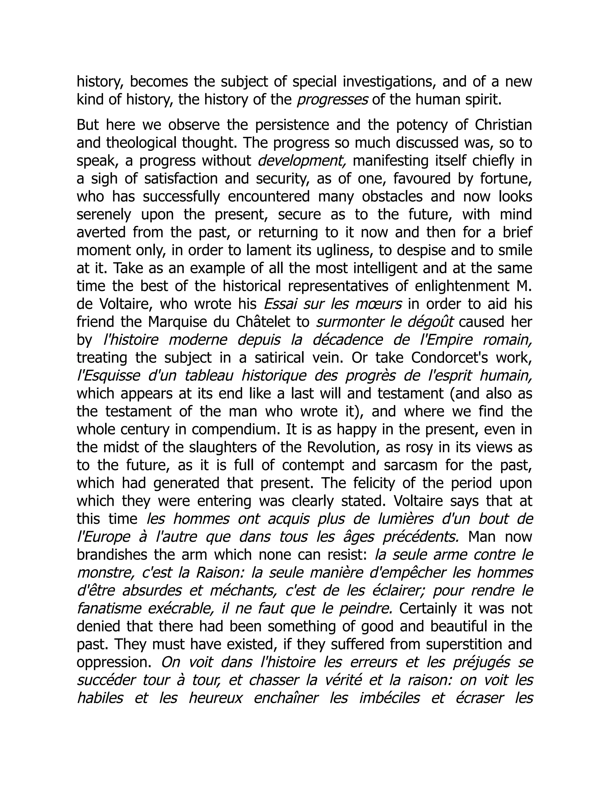 history, becomes the subject of special investigations, and of a new
kind of history, the history of the progresses of the human spirit.
But here we observe the persistence and the potency of Christian
and theological thought. The progress so much discussed was, so to
speak, a progress without development, manifesting itself chiefly in
a sigh of satisfaction and security, as of one, favoured by fortune,
who has successfully encountered many obstacles and now looks
serenely upon the present, secure as to the future, with mind
averted from the past, or returning to it now and then for a brief
moment only, in order to lament its ugliness, to despise and to smile
at it. Take as an example of all the most intelligent and at the same
time the best of the historical representatives of enlightenment M.
de Voltaire, who wrote his Essai sur les mœurs in order to aid his
friend the Marquise du Châtelet to surmonter le dégoût caused her
by l'histoire moderne depuis la décadence de l'Empire romain,
treating the subject in a satirical vein. Or take Condorcet's work,
l'Esquisse d'un tableau historique des progrès de l'esprit humain,
which appears at its end like a last will and testament (and also as
the testament of the man who wrote it), and where we find the
whole century in compendium. It is as happy in the present, even in
the midst of the slaughters of the Revolution, as rosy in its views as
to the future, as it is full of contempt and sarcasm for the past,
which had generated that present. The felicity of the period upon
which they were entering was clearly stated. Voltaire says that at
this time les hommes ont acquis plus de lumières d'un bout de
l'Europe à l'autre que dans tous les âges précédents. Man now
brandishes the arm which none can resist: la seule arme contre le
monstre, c'est la Raison: la seule manière d'empêcher les hommes
d'être absurdes et méchants, c'est de les éclairer; pour rendre le
fanatisme exécrable, il ne faut que le peindre. Certainly it was not
denied that there had been something of good and beautiful in the
past. They must have existed, if they suffered from superstition and
oppression. On voit dans l'histoire les erreurs et les préjugés se
succéder tour à tour, et chasser la vérité et la raison: on voit les
habiles et les heureux enchaîner les imbéciles et écraser les
 