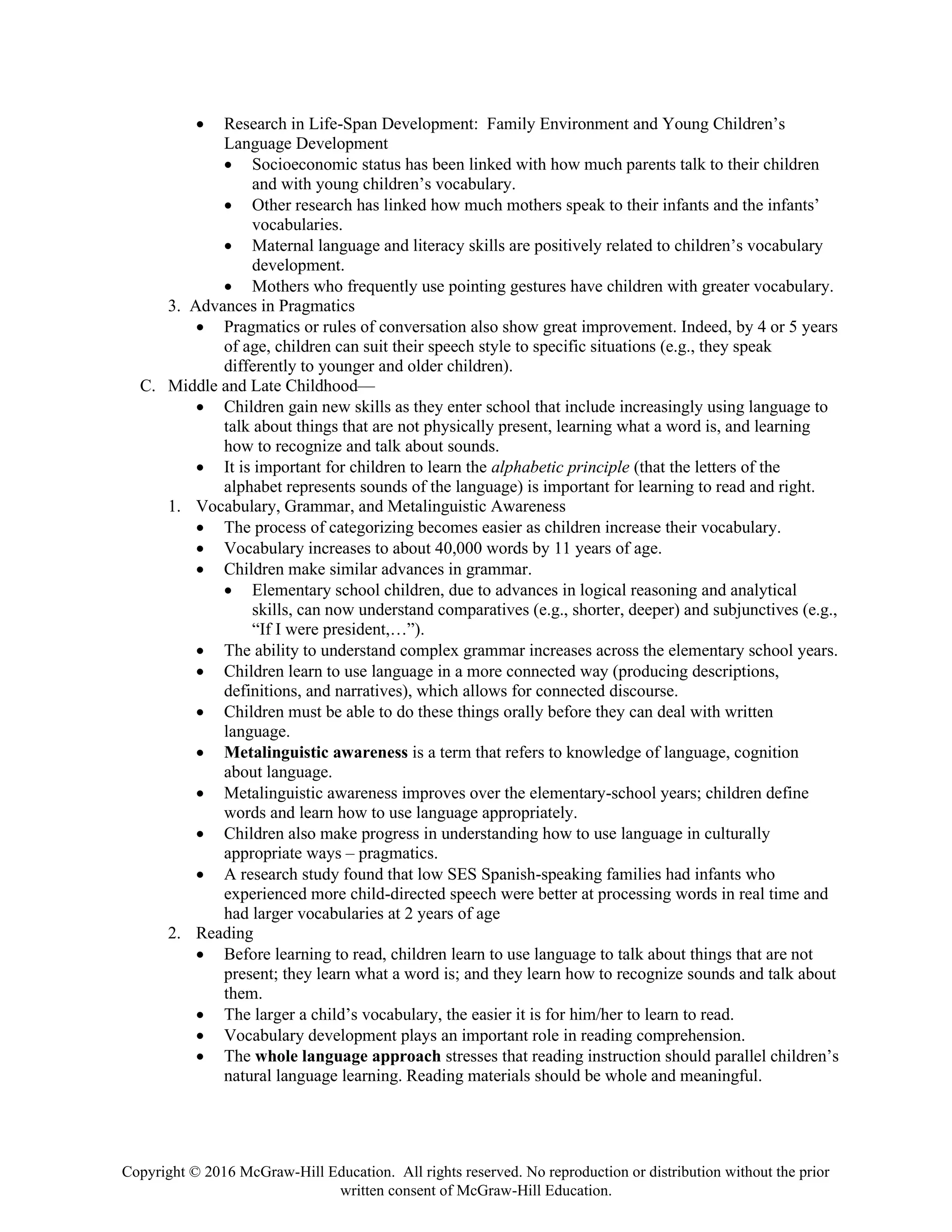 Copyright © 2016 McGraw-Hill Education. All rights reserved. No reproduction or distribution without the prior
written consent of McGraw-Hill Education.
• Research in Life-Span Development: Family Environment and Young Children’s
Language Development
• Socioeconomic status has been linked with how much parents talk to their children
and with young children’s vocabulary.
• Other research has linked how much mothers speak to their infants and the infants’
vocabularies.
• Maternal language and literacy skills are positively related to children’s vocabulary
development.
• Mothers who frequently use pointing gestures have children with greater vocabulary.
3. Advances in Pragmatics
• Pragmatics or rules of conversation also show great improvement. Indeed, by 4 or 5 years
of age, children can suit their speech style to specific situations (e.g., they speak
differently to younger and older children).
C. Middle and Late Childhood—
• Children gain new skills as they enter school that include increasingly using language to
talk about things that are not physically present, learning what a word is, and learning
how to recognize and talk about sounds.
• It is important for children to learn the alphabetic principle (that the letters of the
alphabet represents sounds of the language) is important for learning to read and right.
1. Vocabulary, Grammar, and Metalinguistic Awareness
• The process of categorizing becomes easier as children increase their vocabulary.
• Vocabulary increases to about 40,000 words by 11 years of age.
• Children make similar advances in grammar.
• Elementary school children, due to advances in logical reasoning and analytical
skills, can now understand comparatives (e.g., shorter, deeper) and subjunctives (e.g.,
“If I were president,…”).
• The ability to understand complex grammar increases across the elementary school years.
• Children learn to use language in a more connected way (producing descriptions,
definitions, and narratives), which allows for connected discourse.
• Children must be able to do these things orally before they can deal with written
language.
• Metalinguistic awareness is a term that refers to knowledge of language, cognition
about language.
• Metalinguistic awareness improves over the elementary-school years; children define
words and learn how to use language appropriately.
• Children also make progress in understanding how to use language in culturally
appropriate ways – pragmatics.
• A research study found that low SES Spanish-speaking families had infants who
experienced more child-directed speech were better at processing words in real time and
had larger vocabularies at 2 years of age
2. Reading
• Before learning to read, children learn to use language to talk about things that are not
present; they learn what a word is; and they learn how to recognize sounds and talk about
them.
• The larger a child’s vocabulary, the easier it is for him/her to learn to read.
• Vocabulary development plays an important role in reading comprehension.
• The whole language approach stresses that reading instruction should parallel children’s
natural language learning. Reading materials should be whole and meaningful.
 