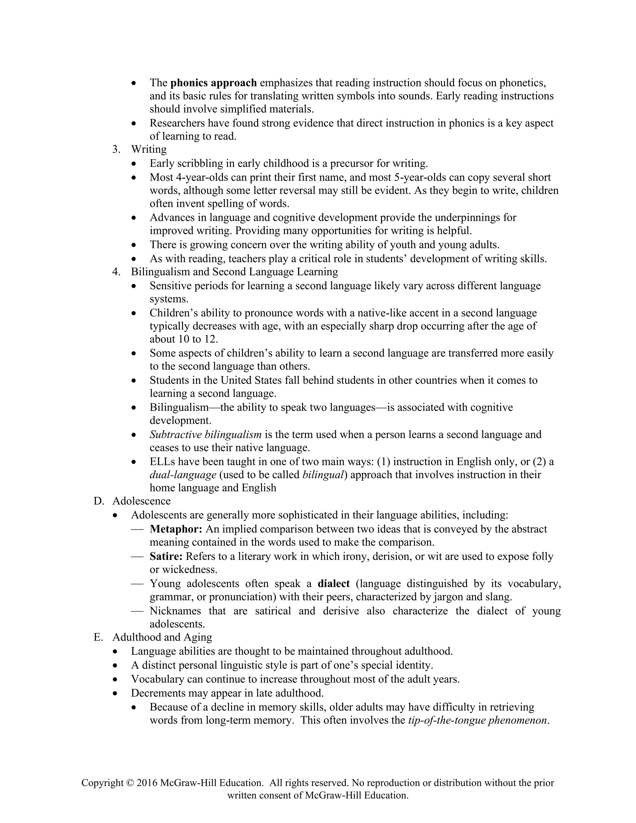 Copyright © 2016 McGraw-Hill Education. All rights reserved. No reproduction or distribution without the prior
written consent of McGraw-Hill Education.
• The phonics approach emphasizes that reading instruction should focus on phonetics,
and its basic rules for translating written symbols into sounds. Early reading instructions
should involve simplified materials.
• Researchers have found strong evidence that direct instruction in phonics is a key aspect
of learning to read.
3. Writing
• Early scribbling in early childhood is a precursor for writing.
• Most 4-year-olds can print their first name, and most 5-year-olds can copy several short
words, although some letter reversal may still be evident. As they begin to write, children
often invent spelling of words.
• Advances in language and cognitive development provide the underpinnings for
improved writing. Providing many opportunities for writing is helpful.
• There is growing concern over the writing ability of youth and young adults.
• As with reading, teachers play a critical role in students’ development of writing skills.
4. Bilingualism and Second Language Learning
• Sensitive periods for learning a second language likely vary across different language
systems.
• Children’s ability to pronounce words with a native-like accent in a second language
typically decreases with age, with an especially sharp drop occurring after the age of
about 10 to 12.
• Some aspects of children’s ability to learn a second language are transferred more easily
to the second language than others.
• Students in the United States fall behind students in other countries when it comes to
learning a second language.
• Bilingualism—the ability to speak two languages—is associated with cognitive
development.
• Subtractive bilingualism is the term used when a person learns a second language and
ceases to use their native language.
• ELLs have been taught in one of two main ways: (1) instruction in English only, or (2) a
dual-language (used to be called bilingual) approach that involves instruction in their
home language and English
D. Adolescence
• Adolescents are generally more sophisticated in their language abilities, including:
— Metaphor: An implied comparison between two ideas that is conveyed by the abstract
meaning contained in the words used to make the comparison.
— Satire: Refers to a literary work in which irony, derision, or wit are used to expose folly
or wickedness.
— Young adolescents often speak a dialect (language distinguished by its vocabulary,
grammar, or pronunciation) with their peers, characterized by jargon and slang.
— Nicknames that are satirical and derisive also characterize the dialect of young
adolescents.
E. Adulthood and Aging
• Language abilities are thought to be maintained throughout adulthood.
• A distinct personal linguistic style is part of one’s special identity.
• Vocabulary can continue to increase throughout most of the adult years.
• Decrements may appear in late adulthood.
• Because of a decline in memory skills, older adults may have difficulty in retrieving
words from long-term memory. This often involves the tip-of-the-tongue phenomenon.
 