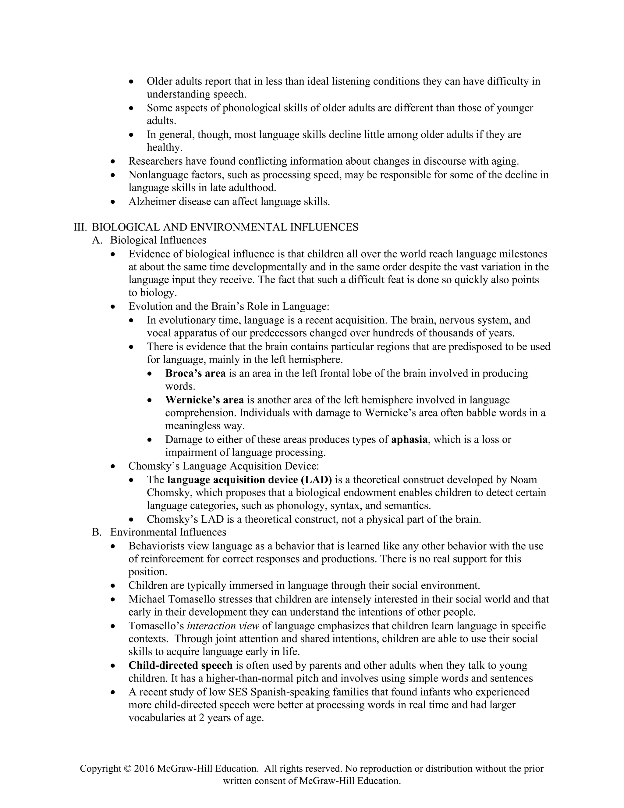Copyright © 2016 McGraw-Hill Education. All rights reserved. No reproduction or distribution without the prior
written consent of McGraw-Hill Education.
• Older adults report that in less than ideal listening conditions they can have difficulty in
understanding speech.
• Some aspects of phonological skills of older adults are different than those of younger
adults.
• In general, though, most language skills decline little among older adults if they are
healthy.
• Researchers have found conflicting information about changes in discourse with aging.
• Nonlanguage factors, such as processing speed, may be responsible for some of the decline in
language skills in late adulthood.
• Alzheimer disease can affect language skills.
III. BIOLOGICAL AND ENVIRONMENTAL INFLUENCES
A. Biological Influences
• Evidence of biological influence is that children all over the world reach language milestones
at about the same time developmentally and in the same order despite the vast variation in the
language input they receive. The fact that such a difficult feat is done so quickly also points
to biology.
• Evolution and the Brain’s Role in Language:
• In evolutionary time, language is a recent acquisition. The brain, nervous system, and
vocal apparatus of our predecessors changed over hundreds of thousands of years.
• There is evidence that the brain contains particular regions that are predisposed to be used
for language, mainly in the left hemisphere.
• Broca’s area is an area in the left frontal lobe of the brain involved in producing
words.
• Wernicke’s area is another area of the left hemisphere involved in language
comprehension. Individuals with damage to Wernicke’s area often babble words in a
meaningless way.
• Damage to either of these areas produces types of aphasia, which is a loss or
impairment of language processing.
• Chomsky’s Language Acquisition Device:
• The language acquisition device (LAD) is a theoretical construct developed by Noam
Chomsky, which proposes that a biological endowment enables children to detect certain
language categories, such as phonology, syntax, and semantics.
• Chomsky’s LAD is a theoretical construct, not a physical part of the brain.
B. Environmental Influences
• Behaviorists view language as a behavior that is learned like any other behavior with the use
of reinforcement for correct responses and productions. There is no real support for this
position.
• Children are typically immersed in language through their social environment.
• Michael Tomasello stresses that children are intensely interested in their social world and that
early in their development they can understand the intentions of other people.
• Tomasello’s interaction view of language emphasizes that children learn language in specific
contexts. Through joint attention and shared intentions, children are able to use their social
skills to acquire language early in life.
• Child-directed speech is often used by parents and other adults when they talk to young
children. It has a higher-than-normal pitch and involves using simple words and sentences
• A recent study of low SES Spanish-speaking families that found infants who experienced
more child-directed speech were better at processing words in real time and had larger
vocabularies at 2 years of age.
 