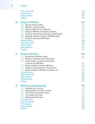 x Contents
Terms and concepts 522
Further reading 524
Review questions 525
Problems 526
10 Design of FIR filters 537
10.1 The filter design problem 538
10.2 FIR filters with linear phase 544
10.3 Design of FIR filters by windowing 556
10.4 Design of FIR filters by frequency sampling 573
10.5 Chebyshev polynomials and minimax approximation 582
10.6 Equiripple optimum Chebyshev FIR filter design 586
10.7 Design of some special FIR filters 601
Learning summary 608
Terms and concepts 608
Further reading 610
Review questions 610
Problems 612
11 Design of IIR filters 624
11.1 Introduction to IIR filter design 625
11.2 Design of continuous-time lowpass filters 627
11.3 Transformation of continuous-time filters
to discrete-time IIR filters 653
11.4 Design examples for lowpass IIR filters 668
11.5 Frequency transformations of lowpass filters 673
11.6 Design examples of IIR filters using MATLAB 680
Learning summary 687
Terms and concepts 687
Further reading 689
Review questions 689
Problems 691
12 Multirate signal processing 705
12.1 Sampling rate conversion 706
12.2 Implementation of multirate systems 727
12.3 Filter design for multirate systems 736
12.4 Two-channel filter banks 746
12.5 Multichannel filter banks 759
Learning summary 764
Terms and concepts 764
Further reading 766
Review questions 766
Problems 768
 