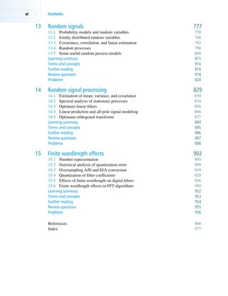 xi Contents
13 Random signals 777
13.1 Probability models and random variables 778
13.2 Jointly distributed random variables 786
13.3 Covariance, correlation, and linear estimation 792
13.4 Random processes 796
13.5 Some useful random process models 809
Learning summary 815
Terms and concepts 816
Further reading 818
Review questions 818
Problems 820
14 Random signal processing 829
14.1 Estimation of mean, variance, and covariance 830
14.2 Spectral analysis of stationary processes 834
14.3 Optimum linear filters 858
14.4 Linear prediction and all-pole signal modeling 866
14.5 Optimum orthogonal transforms 877
Learning summary 884
Terms and concepts 885
Further reading 886
Review questions 887
Problems 888
15 Finite wordlength effects 902
15.1 Number representation 903
15.2 Statistical analysis of quantization error 909
15.3 Oversampling A/D and D/A conversion 919
15.4 Quantization of filter coefficients 928
15.5 Effects of finite wordlength on digital filters 936
15.6 Finite wordlength effects in FFT algorithms 950
Learning summary 952
Terms and concepts 953
Further reading 954
Review questions 955
Problems 956
References 968
Index 977
 