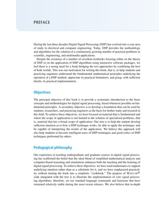 PREFACE
During the last three decades Digital Signal Processing (DSP) has evolved into a core area
of study in electrical and computer engineering. Today, DSP provides the methodology
and algorithms for the solution of a continuously growing number of practical problems in
scientific, engineering, and multimedia applications.
Despite the existence of a number of excellent textbooks focusing either on the theory
of DSP or on the application of DSP algorithms using interactive software packages, we
feel there is a strong need for a book bridging the two approaches by combining the best
of both worlds. This was our motivation for writing this book, that is, to help students and
practicing engineers understand the fundamental mathematical principles underlying the
operation of a DSP method, appreciate its practical limitations, and grasp, with sufficient
details, its practical implementation.
Objectives
The principal objective of this book is to provide a systematic introduction to the basic
concepts and methodologies for digital signal processing, based whenever possible on fun-
damental principles. A secondary objective is to develop a foundation that can be used by
students, researchers, and practicing engineers as the basis for further study and research in
this field. To achieve these objectives, we have focused on material that is fundamental and
where the scope of application is not limited to the solution of specialized problems, that
is, material that has a broad scope of application. Our aim is to help the student develop
sufficient intuition as to how a DSP technique works, be able to apply the technique, and
be capable of interpreting the results of the application. We believe this approach will
also help students to become intelligent users of DSP techniques and good critics of DSP
techniques performed by others.
Pedagogical philosophy
Our experience in teaching undergraduate and graduate courses in digital signal process-
ing has reaffirmed the belief that the ideal blend of simplified mathematical analysis and
computer-based reasoning and simulations enhances both the teaching and the learning of
digital signal processing. To achieve these objectives, we have used mathematics to support
underlying intuition rather than as a substitute for it, and we have emphasized practical-
ity without turning the book into a simplistic “cookbook.” The purpose of MATLAB R

code integrated with the text is to illustrate the implementation of core signal process-
ing algorithms; therefore, we use standard language commands and functions that have
remained relatively stable during the most recent releases. We also believe that in-depth
 