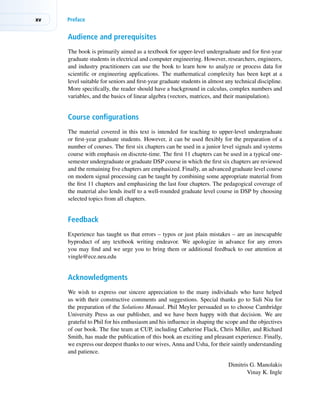xv Preface
Audience and prerequisites
The book is primarily aimed as a textbook for upper-level undergraduate and for first-year
graduate students in electrical and computer engineering. However, researchers, engineers,
and industry practitioners can use the book to learn how to analyze or process data for
scientific or engineering applications. The mathematical complexity has been kept at a
level suitable for seniors and first-year graduate students in almost any technical discipline.
More specifically, the reader should have a background in calculus, complex numbers and
variables, and the basics of linear algebra (vectors, matrices, and their manipulation).
Course configurations
The material covered in this text is intended for teaching to upper-level undergraduate
or first-year graduate students. However, it can be used flexibly for the preparation of a
number of courses. The first six chapters can be used in a junior level signals and systems
course with emphasis on discrete-time. The first 11 chapters can be used in a typical one-
semester undergraduate or graduate DSP course in which the first six chapters are reviewed
and the remaining five chapters are emphasized. Finally, an advanced graduate level course
on modern signal processing can be taught by combining some appropriate material from
the first 11 chapters and emphasizing the last four chapters. The pedagogical coverage of
the material also lends itself to a well-rounded graduate level course in DSP by choosing
selected topics from all chapters.
Feedback
Experience has taught us that errors – typos or just plain mistakes – are an inescapable
byproduct of any textbook writing endeavor. We apologize in advance for any errors
you may find and we urge you to bring them or additional feedback to our attention at
vingle@ece.neu.edu
Acknowledgments
We wish to express our sincere appreciation to the many individuals who have helped
us with their constructive comments and suggestions. Special thanks go to Sidi Niu for
the preparation of the Solutions Manual. Phil Meyler persuaded us to choose Cambridge
University Press as our publisher, and we have been happy with that decision. We are
grateful to Phil for his enthusiasm and his influence in shaping the scope and the objectives
of our book. The fine team at CUP, including Catherine Flack, Chris Miller, and Richard
Smith, has made the publication of this book an exciting and pleasant experience. Finally,
we express our deepest thanks to our wives, Anna and Usha, for their saintly understanding
and patience.
Dimitris G. Manolakis
Vinay K. Ingle
 